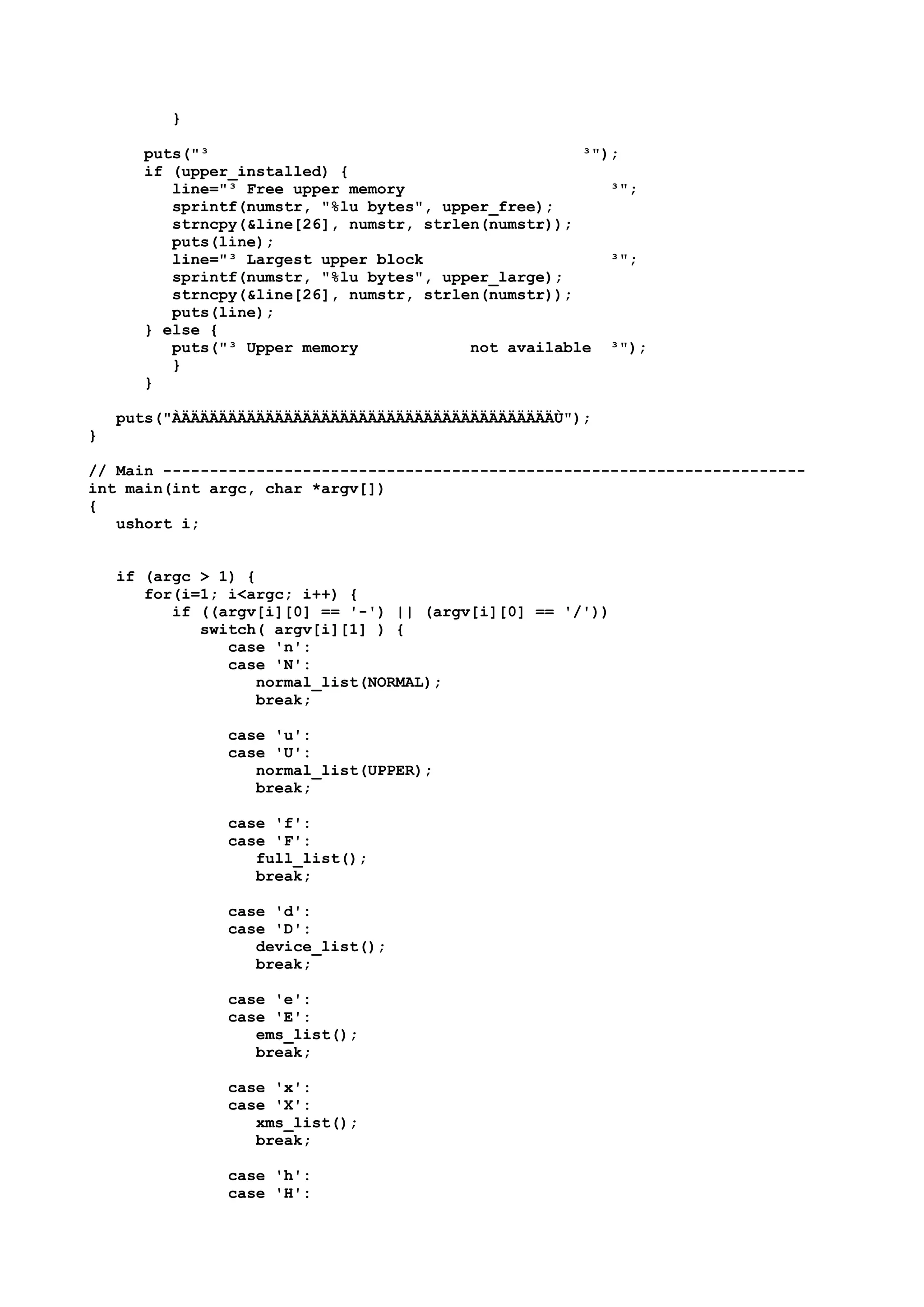 }
puts("³ ³");
if (upper_installed) {
line="³ Free upper memory ³";
sprintf(numstr, "%lu bytes", upper_free);
strncpy(&line[26], numstr, strlen(numstr));
puts(line);
line="³ Largest upper block ³";
sprintf(numstr, "%lu bytes", upper_large);
strncpy(&line[26], numstr, strlen(numstr));
puts(line);
} else {
puts("³ Upper memory not available ³");
}
}
puts("ÀÄÄÄÄÄÄÄÄÄÄÄÄÄÄÄÄÄÄÄÄÄÄÄÄÄÄÄÄÄÄÄÄÄÄÄÄÄÄÄÄÙ");
}
// Main ---------------------------------------------------------------------
int main(int argc, char *argv[])
{
ushort i;
if (argc > 1) {
for(i=1; i<argc; i++) {
if ((argv[i][0] == '-') || (argv[i][0] == '/'))
switch( argv[i][1] ) {
case 'n':
case 'N':
normal_list(NORMAL);
break;
case 'u':
case 'U':
normal_list(UPPER);
break;
case 'f':
case 'F':
full_list();
break;
case 'd':
case 'D':
device_list();
break;
case 'e':
case 'E':
ems_list();
break;
case 'x':
case 'X':
xms_list();
break;
case 'h':
case 'H':
 
