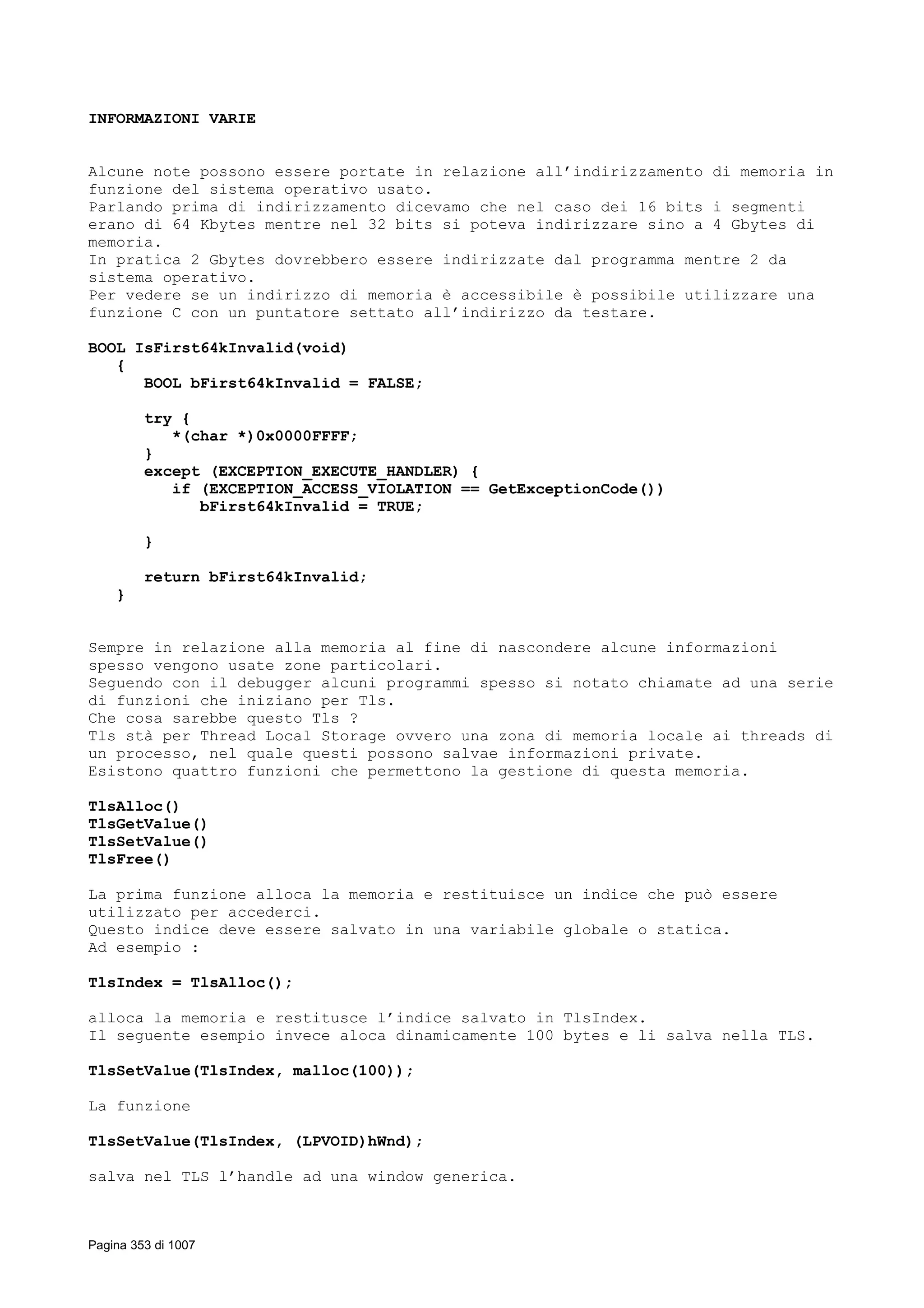 INFORMAZIONI VARIE
Alcune note possono essere portate in relazione all’indirizzamento di memoria in
funzione del sistema operativo usato.
Parlando prima di indirizzamento dicevamo che nel caso dei 16 bits i segmenti
erano di 64 Kbytes mentre nel 32 bits si poteva indirizzare sino a 4 Gbytes di
memoria.
In pratica 2 Gbytes dovrebbero essere indirizzate dal programma mentre 2 da
sistema operativo.
Per vedere se un indirizzo di memoria è accessibile è possibile utilizzare una
funzione C con un puntatore settato all’indirizzo da testare.
BOOL IsFirst64kInvalid(void)
{
BOOL bFirst64kInvalid = FALSE;
try {
*(char *)0x0000FFFF;
}
except (EXCEPTION_EXECUTE_HANDLER) {
if (EXCEPTION_ACCESS_VIOLATION == GetExceptionCode())
bFirst64kInvalid = TRUE;
}
return bFirst64kInvalid;
}
Sempre in relazione alla memoria al fine di nascondere alcune informazioni
spesso vengono usate zone particolari.
Seguendo con il debugger alcuni programmi spesso si notato chiamate ad una serie
di funzioni che iniziano per Tls.
Che cosa sarebbe questo Tls ?
Tls stà per Thread Local Storage ovvero una zona di memoria locale ai threads di
un processo, nel quale questi possono salvae informazioni private.
Esistono quattro funzioni che permettono la gestione di questa memoria.
TlsAlloc()
TlsGetValue()
TlsSetValue()
TlsFree()
La prima funzione alloca la memoria e restituisce un indice che può essere
utilizzato per accederci.
Questo indice deve essere salvato in una variabile globale o statica.
Ad esempio :
TlsIndex = TlsAlloc();
alloca la memoria e restitusce l’indice salvato in TlsIndex.
Il seguente esempio invece aloca dinamicamente 100 bytes e li salva nella TLS.
TlsSetValue(TlsIndex, malloc(100));
La funzione
TlsSetValue(TlsIndex, (LPVOID)hWnd);
salva nel TLS l’handle ad una window generica.
Pagina 353 di 1007
 