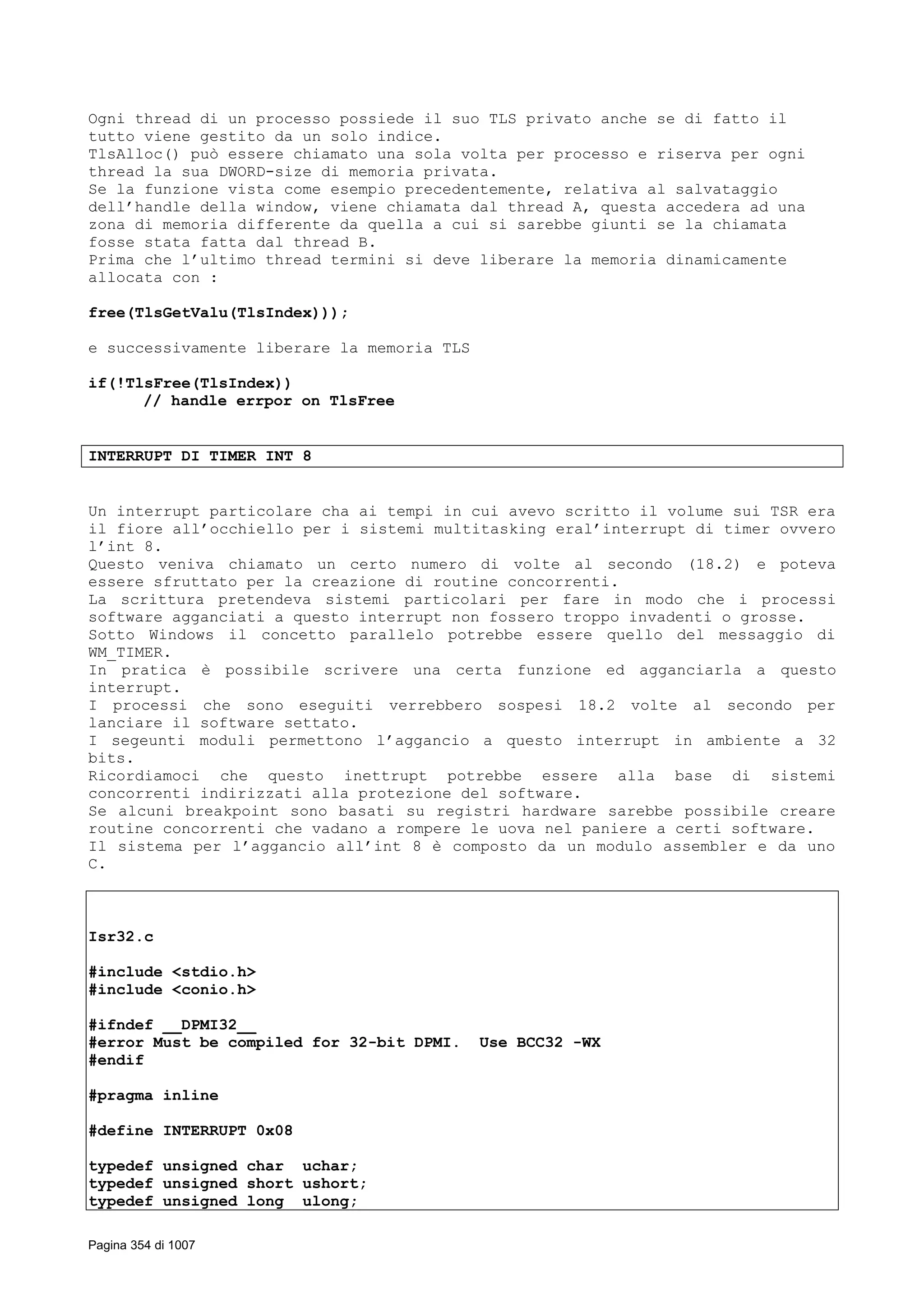 Ogni thread di un processo possiede il suo TLS privato anche se di fatto il
tutto viene gestito da un solo indice.
TlsAlloc() può essere chiamato una sola volta per processo e riserva per ogni
thread la sua DWORD-size di memoria privata.
Se la funzione vista come esempio precedentemente, relativa al salvataggio
dell’handle della window, viene chiamata dal thread A, questa accedera ad una
zona di memoria differente da quella a cui si sarebbe giunti se la chiamata
fosse stata fatta dal thread B.
Prima che l’ultimo thread termini si deve liberare la memoria dinamicamente
allocata con :
free(TlsGetValu(TlsIndex)));
e successivamente liberare la memoria TLS
if(!TlsFree(TlsIndex))
// handle errpor on TlsFree
INTERRUPT DI TIMER INT 8
Un interrupt particolare cha ai tempi in cui avevo scritto il volume sui TSR era
il fiore all’occhiello per i sistemi multitasking eral’interrupt di timer ovvero
l’int 8.
Questo veniva chiamato un certo numero di volte al secondo (18.2) e poteva
essere sfruttato per la creazione di routine concorrenti.
La scrittura pretendeva sistemi particolari per fare in modo che i processi
software agganciati a questo interrupt non fossero troppo invadenti o grosse.
Sotto Windows il concetto parallelo potrebbe essere quello del messaggio di
WM_TIMER.
In pratica è possibile scrivere una certa funzione ed agganciarla a questo
interrupt.
I processi che sono eseguiti verrebbero sospesi 18.2 volte al secondo per
lanciare il software settato.
I segeunti moduli permettono l’aggancio a questo interrupt in ambiente a 32
bits.
Ricordiamoci che questo inettrupt potrebbe essere alla base di sistemi
concorrenti indirizzati alla protezione del software.
Se alcuni breakpoint sono basati su registri hardware sarebbe possibile creare
routine concorrenti che vadano a rompere le uova nel paniere a certi software.
Il sistema per l’aggancio all’int 8 è composto da un modulo assembler e da uno
C.
Isr32.c
#include <stdio.h>
#include <conio.h>
#ifndef __DPMI32__
#error Must be compiled for 32-bit DPMI. Use BCC32 -WX
#endif
#pragma inline
#define INTERRUPT 0x08
typedef unsigned char uchar;
typedef unsigned short ushort;
typedef unsigned long ulong;
Pagina 354 di 1007
 