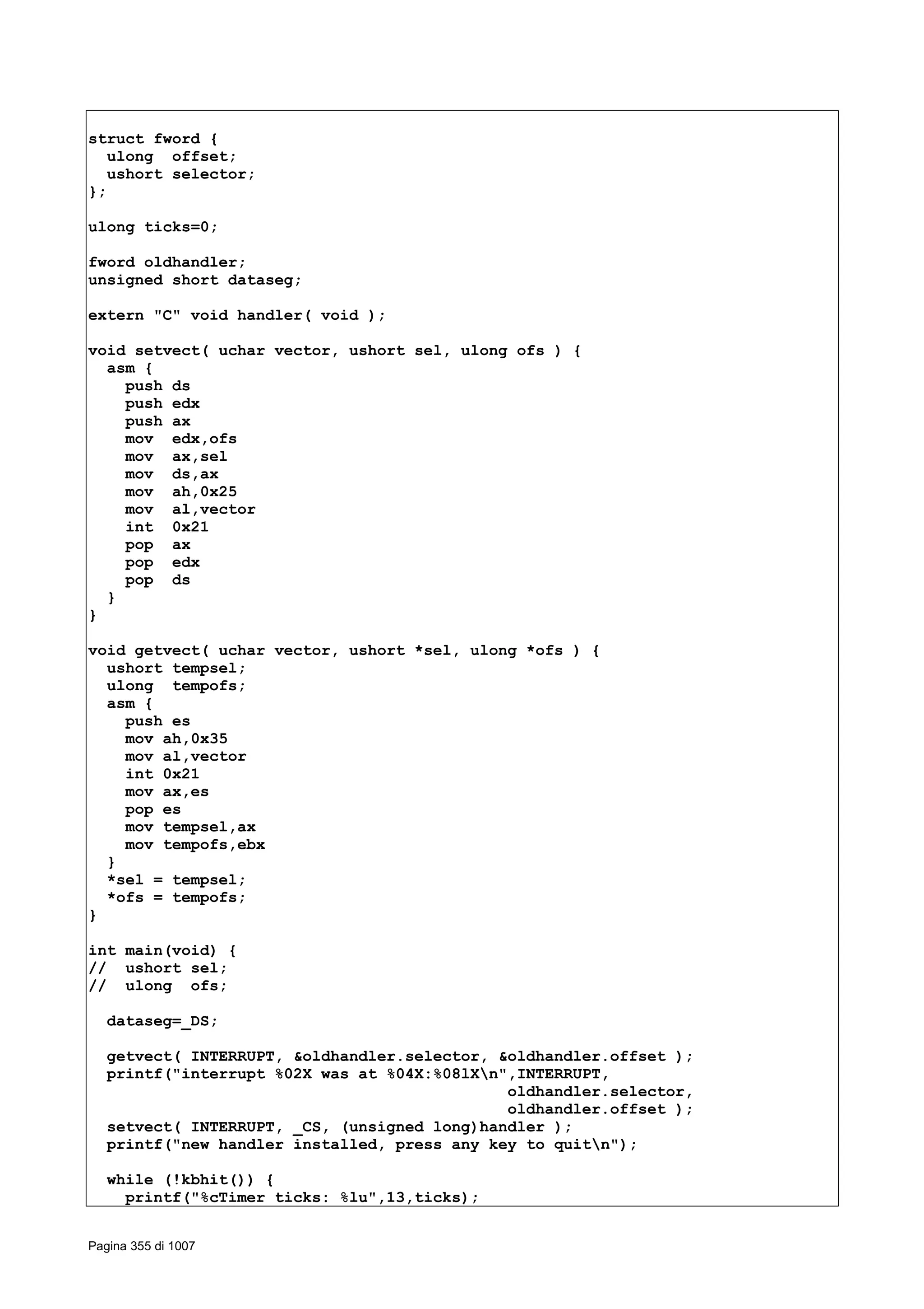 struct fword {
ulong offset;
ushort selector;
};
ulong ticks=0;
fword oldhandler;
unsigned short dataseg;
extern "C" void handler( void );
void setvect( uchar vector, ushort sel, ulong ofs ) {
asm {
push ds
push edx
push ax
mov edx,ofs
mov ax,sel
mov ds,ax
mov ah,0x25
mov al,vector
int 0x21
pop ax
pop edx
pop ds
}
}
void getvect( uchar vector, ushort *sel, ulong *ofs ) {
ushort tempsel;
ulong tempofs;
asm {
push es
mov ah,0x35
mov al,vector
int 0x21
mov ax,es
pop es
mov tempsel,ax
mov tempofs,ebx
}
*sel = tempsel;
*ofs = tempofs;
}
int main(void) {
// ushort sel;
// ulong ofs;
dataseg=_DS;
getvect( INTERRUPT, &oldhandler.selector, &oldhandler.offset );
printf("interrupt %02X was at %04X:%08lXn",INTERRUPT,
oldhandler.selector,
oldhandler.offset );
setvect( INTERRUPT, _CS, (unsigned long)handler );
printf("new handler installed, press any key to quitn");
while (!kbhit()) {
printf("%cTimer ticks: %lu",13,ticks);
Pagina 355 di 1007
 