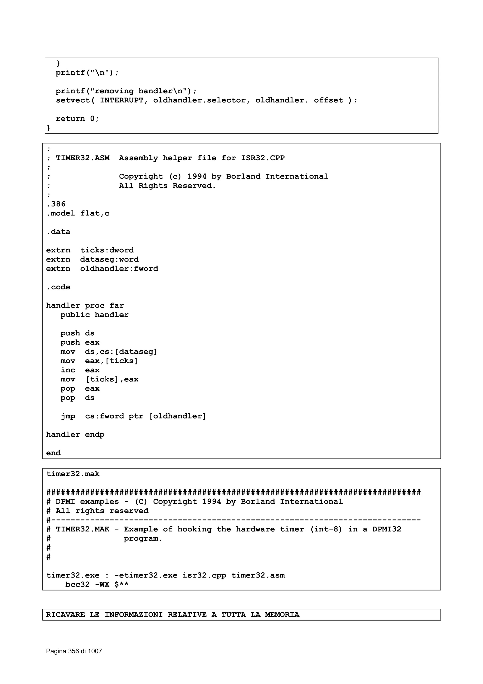 }
printf("n");
printf("removing handlern");
setvect( INTERRUPT, oldhandler.selector, oldhandler. offset );
return 0;
}
;
; TIMER32.ASM Assembly helper file for ISR32.CPP
;
; Copyright (c) 1994 by Borland International
; All Rights Reserved.
;
.386
.model flat,c
.data
extrn ticks:dword
extrn dataseg:word
extrn oldhandler:fword
.code
handler proc far
public handler
push ds
push eax
mov ds,cs:[dataseg]
mov eax,[ticks]
inc eax
mov [ticks],eax
pop eax
pop ds
jmp cs:fword ptr [oldhandler]
handler endp
end
timer32.mak
#############################################################################
# DPMI examples - (C) Copyright 1994 by Borland International
# All rights reserved
#----------------------------------------------------------------------------
# TIMER32.MAK - Example of hooking the hardware timer (int-8) in a DPMI32
# program.
#
#
timer32.exe : -etimer32.exe isr32.cpp timer32.asm
bcc32 -WX $**
RICAVARE LE INFORMAZIONI RELATIVE A TUTTA LA MEMORIA
Pagina 356 di 1007
 