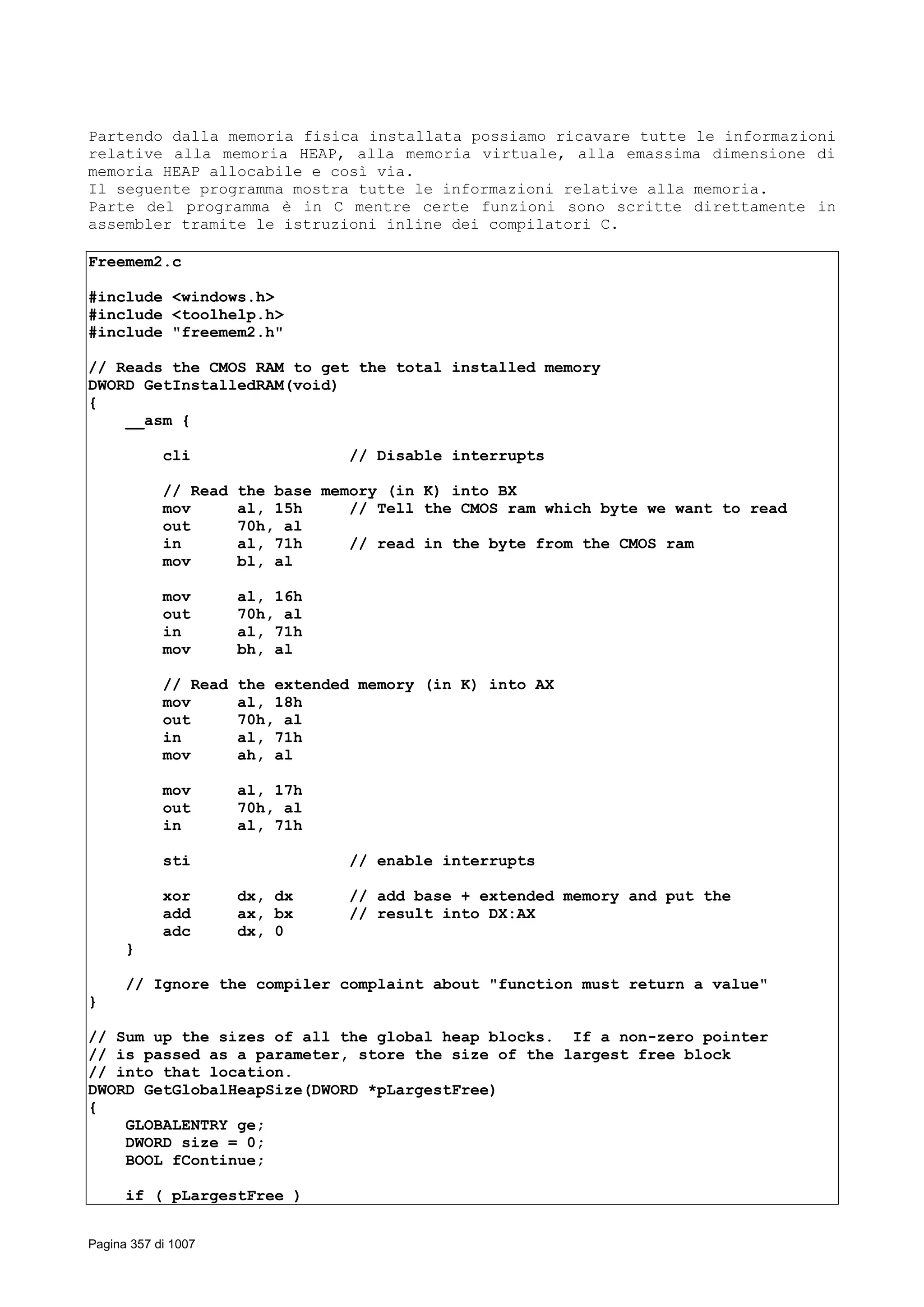 Partendo dalla memoria fisica installata possiamo ricavare tutte le informazioni
relative alla memoria HEAP, alla memoria virtuale, alla emassima dimensione di
memoria HEAP allocabile e così via.
Il seguente programma mostra tutte le informazioni relative alla memoria.
Parte del programma è in C mentre certe funzioni sono scritte direttamente in
assembler tramite le istruzioni inline dei compilatori C.
Freemem2.c
#include <windows.h>
#include <toolhelp.h>
#include "freemem2.h"
// Reads the CMOS RAM to get the total installed memory
DWORD GetInstalledRAM(void)
{
__asm {
cli // Disable interrupts
// Read the base memory (in K) into BX
mov al, 15h // Tell the CMOS ram which byte we want to read
out 70h, al
in al, 71h // read in the byte from the CMOS ram
mov bl, al
mov al, 16h
out 70h, al
in al, 71h
mov bh, al
// Read the extended memory (in K) into AX
mov al, 18h
out 70h, al
in al, 71h
mov ah, al
mov al, 17h
out 70h, al
in al, 71h
sti // enable interrupts
xor dx, dx // add base + extended memory and put the
add ax, bx // result into DX:AX
adc dx, 0
}
// Ignore the compiler complaint about "function must return a value"
}
// Sum up the sizes of all the global heap blocks. If a non-zero pointer
// is passed as a parameter, store the size of the largest free block
// into that location.
DWORD GetGlobalHeapSize(DWORD *pLargestFree)
{
GLOBALENTRY ge;
DWORD size = 0;
BOOL fContinue;
if ( pLargestFree )
Pagina 357 di 1007
 