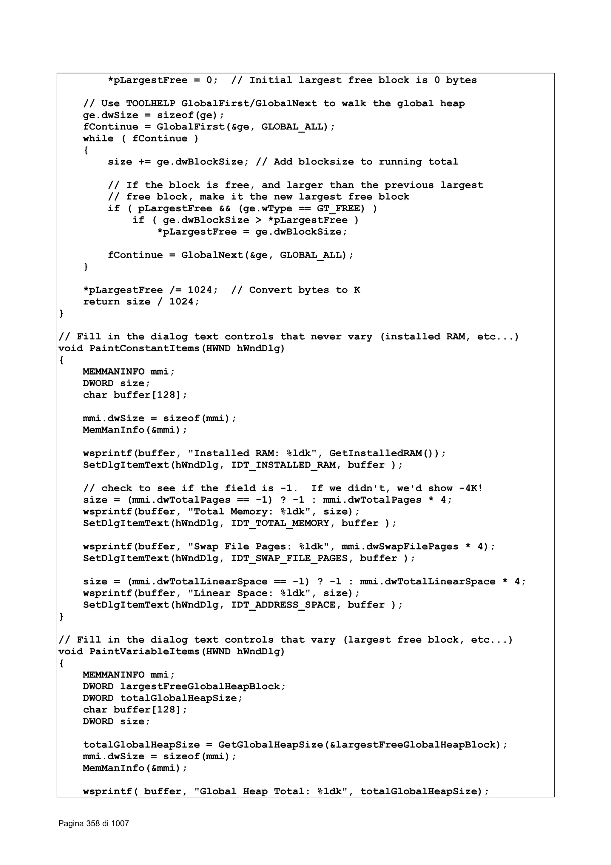 *pLargestFree = 0; // Initial largest free block is 0 bytes
// Use TOOLHELP GlobalFirst/GlobalNext to walk the global heap
ge.dwSize = sizeof(ge);
fContinue = GlobalFirst(&ge, GLOBAL_ALL);
while ( fContinue )
{
size += ge.dwBlockSize; // Add blocksize to running total
// If the block is free, and larger than the previous largest
// free block, make it the new largest free block
if ( pLargestFree && (ge.wType == GT_FREE) )
if ( ge.dwBlockSize > *pLargestFree )
*pLargestFree = ge.dwBlockSize;
fContinue = GlobalNext(&ge, GLOBAL_ALL);
}
*pLargestFree /= 1024; // Convert bytes to K
return size / 1024;
}
// Fill in the dialog text controls that never vary (installed RAM, etc...)
void PaintConstantItems(HWND hWndDlg)
{
MEMMANINFO mmi;
DWORD size;
char buffer[128];
mmi.dwSize = sizeof(mmi);
MemManInfo(&mmi);
wsprintf(buffer, "Installed RAM: %ldk", GetInstalledRAM());
SetDlgItemText(hWndDlg, IDT_INSTALLED_RAM, buffer );
// check to see if the field is -1. If we didn't, we'd show -4K!
size = (mmi.dwTotalPages == -1) ? -1 : mmi.dwTotalPages * 4;
wsprintf(buffer, "Total Memory: %ldk", size);
SetDlgItemText(hWndDlg, IDT_TOTAL_MEMORY, buffer );
wsprintf(buffer, "Swap File Pages: %ldk", mmi.dwSwapFilePages * 4);
SetDlgItemText(hWndDlg, IDT_SWAP_FILE_PAGES, buffer );
size = (mmi.dwTotalLinearSpace == -1) ? -1 : mmi.dwTotalLinearSpace * 4;
wsprintf(buffer, "Linear Space: %ldk", size);
SetDlgItemText(hWndDlg, IDT_ADDRESS_SPACE, buffer );
}
// Fill in the dialog text controls that vary (largest free block, etc...)
void PaintVariableItems(HWND hWndDlg)
{
MEMMANINFO mmi;
DWORD largestFreeGlobalHeapBlock;
DWORD totalGlobalHeapSize;
char buffer[128];
DWORD size;
totalGlobalHeapSize = GetGlobalHeapSize(&largestFreeGlobalHeapBlock);
mmi.dwSize = sizeof(mmi);
MemManInfo(&mmi);
wsprintf( buffer, "Global Heap Total: %ldk", totalGlobalHeapSize);
Pagina 358 di 1007
 