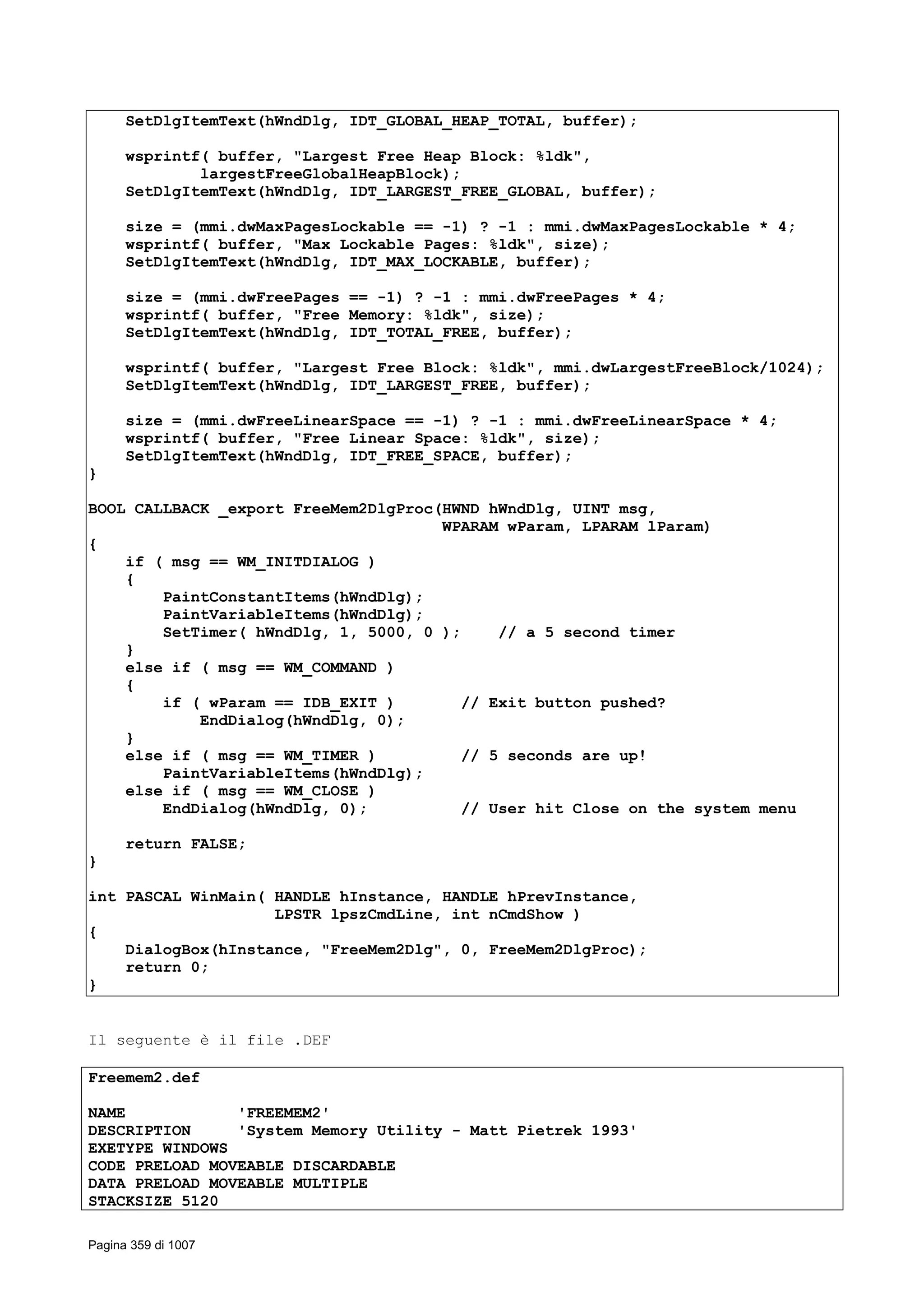 SetDlgItemText(hWndDlg, IDT_GLOBAL_HEAP_TOTAL, buffer);
wsprintf( buffer, "Largest Free Heap Block: %ldk",
largestFreeGlobalHeapBlock);
SetDlgItemText(hWndDlg, IDT_LARGEST_FREE_GLOBAL, buffer);
size = (mmi.dwMaxPagesLockable == -1) ? -1 : mmi.dwMaxPagesLockable * 4;
wsprintf( buffer, "Max Lockable Pages: %ldk", size);
SetDlgItemText(hWndDlg, IDT_MAX_LOCKABLE, buffer);
size = (mmi.dwFreePages == -1) ? -1 : mmi.dwFreePages * 4;
wsprintf( buffer, "Free Memory: %ldk", size);
SetDlgItemText(hWndDlg, IDT_TOTAL_FREE, buffer);
wsprintf( buffer, "Largest Free Block: %ldk", mmi.dwLargestFreeBlock/1024);
SetDlgItemText(hWndDlg, IDT_LARGEST_FREE, buffer);
size = (mmi.dwFreeLinearSpace == -1) ? -1 : mmi.dwFreeLinearSpace * 4;
wsprintf( buffer, "Free Linear Space: %ldk", size);
SetDlgItemText(hWndDlg, IDT_FREE_SPACE, buffer);
}
BOOL CALLBACK _export FreeMem2DlgProc(HWND hWndDlg, UINT msg,
WPARAM wParam, LPARAM lParam)
{
if ( msg == WM_INITDIALOG )
{
PaintConstantItems(hWndDlg);
PaintVariableItems(hWndDlg);
SetTimer( hWndDlg, 1, 5000, 0 ); // a 5 second timer
}
else if ( msg == WM_COMMAND )
{
if ( wParam == IDB_EXIT ) // Exit button pushed?
EndDialog(hWndDlg, 0);
}
else if ( msg == WM_TIMER ) // 5 seconds are up!
PaintVariableItems(hWndDlg);
else if ( msg == WM_CLOSE )
EndDialog(hWndDlg, 0); // User hit Close on the system menu
return FALSE;
}
int PASCAL WinMain( HANDLE hInstance, HANDLE hPrevInstance,
LPSTR lpszCmdLine, int nCmdShow )
{
DialogBox(hInstance, "FreeMem2Dlg", 0, FreeMem2DlgProc);
return 0;
}
Il seguente è il file .DEF
Freemem2.def
NAME 'FREEMEM2'
DESCRIPTION 'System Memory Utility - Matt Pietrek 1993'
EXETYPE WINDOWS
CODE PRELOAD MOVEABLE DISCARDABLE
DATA PRELOAD MOVEABLE MULTIPLE
STACKSIZE 5120
Pagina 359 di 1007
 