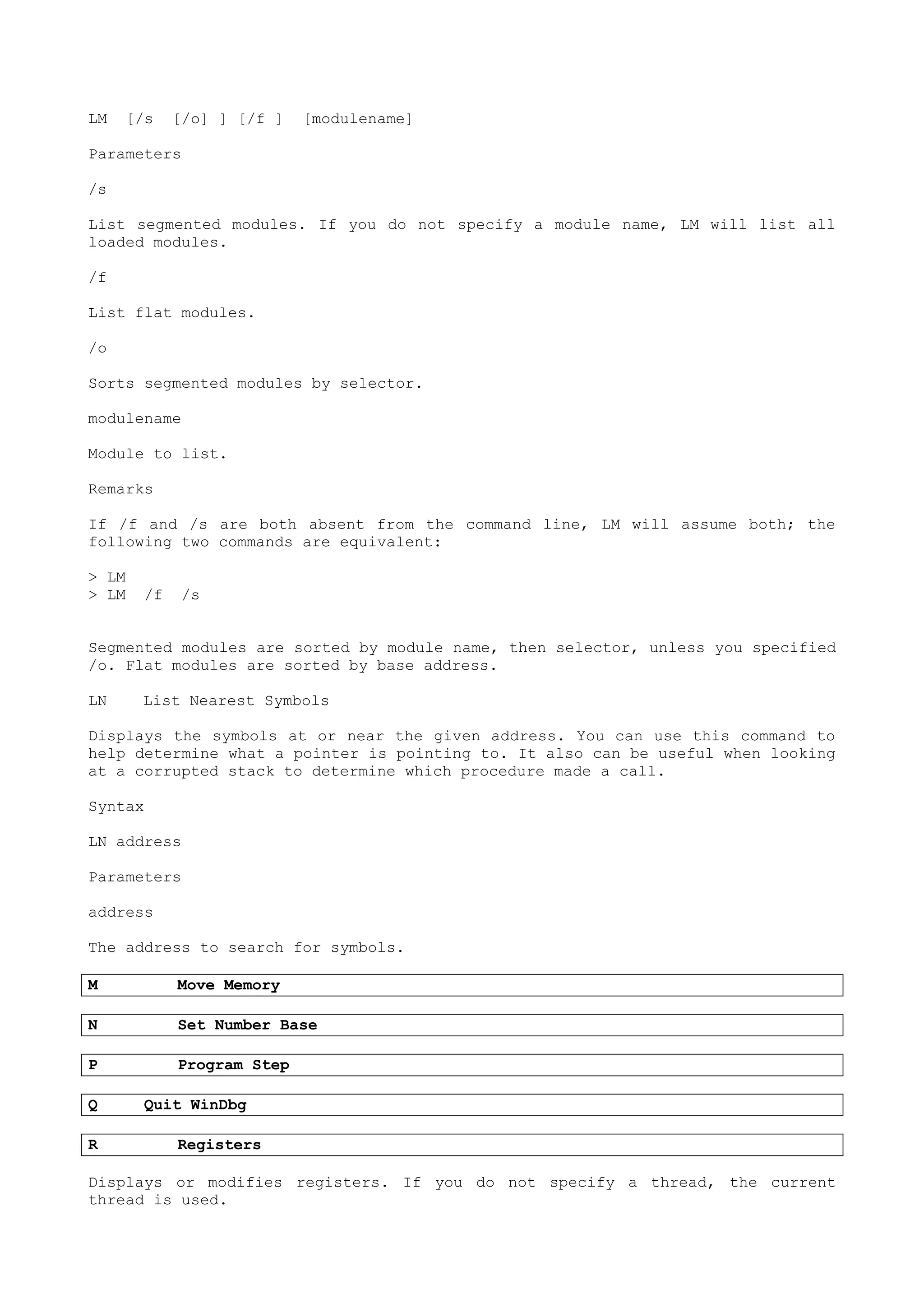 LM [/s [/o] ] [/f ] [modulename]
Parameters
/s
List segmented modules. If you do not specify a module name, LM will list all
loaded modules.
/f
List flat modules.
/o
Sorts segmented modules by selector.
modulename
Module to list.
Remarks
If /f and /s are both absent from the command line, LM will assume both; the
following two commands are equivalent:
> LM
> LM /f /s
Segmented modules are sorted by module name, then selector, unless you specified
/o. Flat modules are sorted by base address.
LN List Nearest Symbols
Displays the symbols at or near the given address. You can use this command to
help determine what a pointer is pointing to. It also can be useful when looking
at a corrupted stack to determine which procedure made a call.
Syntax
LN address
Parameters
address
The address to search for symbols.
M Move Memory
N Set Number Base
P Program Step
Q Quit WinDbg
R Registers
Displays or modifies registers. If you do not specify a thread, the current
thread is used.
 