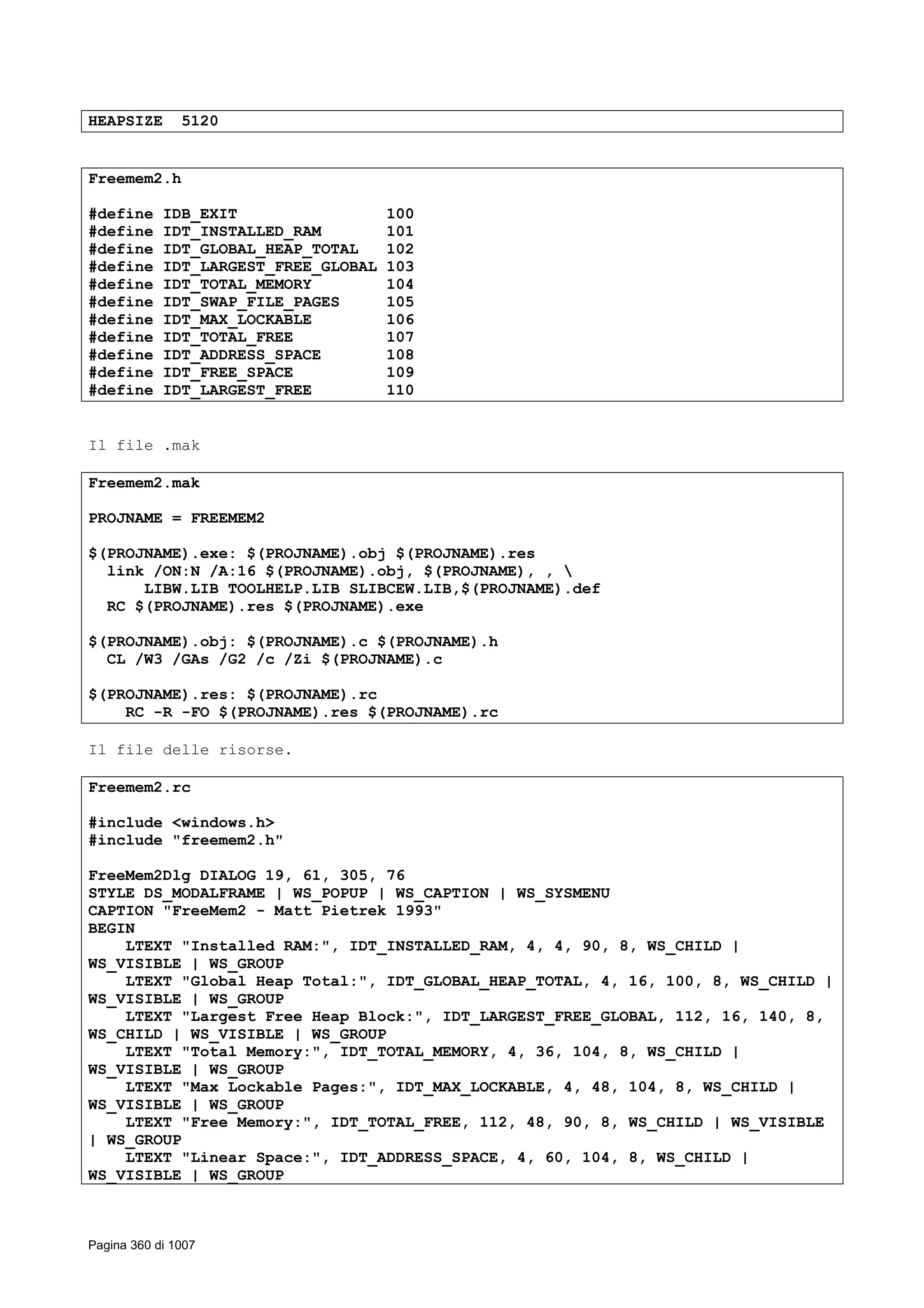 HEAPSIZE 5120
Freemem2.h
#define IDB_EXIT 100
#define IDT_INSTALLED_RAM 101
#define IDT_GLOBAL_HEAP_TOTAL 102
#define IDT_LARGEST_FREE_GLOBAL 103
#define IDT_TOTAL_MEMORY 104
#define IDT_SWAP_FILE_PAGES 105
#define IDT_MAX_LOCKABLE 106
#define IDT_TOTAL_FREE 107
#define IDT_ADDRESS_SPACE 108
#define IDT_FREE_SPACE 109
#define IDT_LARGEST_FREE 110
Il file .mak
Freemem2.mak
PROJNAME = FREEMEM2
$(PROJNAME).exe: $(PROJNAME).obj $(PROJNAME).res
link /ON:N /A:16 $(PROJNAME).obj, $(PROJNAME), , 
LIBW.LIB TOOLHELP.LIB SLIBCEW.LIB,$(PROJNAME).def
RC $(PROJNAME).res $(PROJNAME).exe
$(PROJNAME).obj: $(PROJNAME).c $(PROJNAME).h
CL /W3 /GAs /G2 /c /Zi $(PROJNAME).c
$(PROJNAME).res: $(PROJNAME).rc
RC -R -FO $(PROJNAME).res $(PROJNAME).rc
Il file delle risorse.
Freemem2.rc
#include <windows.h>
#include "freemem2.h"
FreeMem2Dlg DIALOG 19, 61, 305, 76
STYLE DS_MODALFRAME | WS_POPUP | WS_CAPTION | WS_SYSMENU
CAPTION "FreeMem2 - Matt Pietrek 1993"
BEGIN
LTEXT "Installed RAM:", IDT_INSTALLED_RAM, 4, 4, 90, 8, WS_CHILD |
WS_VISIBLE | WS_GROUP
LTEXT "Global Heap Total:", IDT_GLOBAL_HEAP_TOTAL, 4, 16, 100, 8, WS_CHILD |
WS_VISIBLE | WS_GROUP
LTEXT "Largest Free Heap Block:", IDT_LARGEST_FREE_GLOBAL, 112, 16, 140, 8,
WS_CHILD | WS_VISIBLE | WS_GROUP
LTEXT "Total Memory:", IDT_TOTAL_MEMORY, 4, 36, 104, 8, WS_CHILD |
WS_VISIBLE | WS_GROUP
LTEXT "Max Lockable Pages:", IDT_MAX_LOCKABLE, 4, 48, 104, 8, WS_CHILD |
WS_VISIBLE | WS_GROUP
LTEXT "Free Memory:", IDT_TOTAL_FREE, 112, 48, 90, 8, WS_CHILD | WS_VISIBLE
| WS_GROUP
LTEXT "Linear Space:", IDT_ADDRESS_SPACE, 4, 60, 104, 8, WS_CHILD |
WS_VISIBLE | WS_GROUP
Pagina 360 di 1007
 