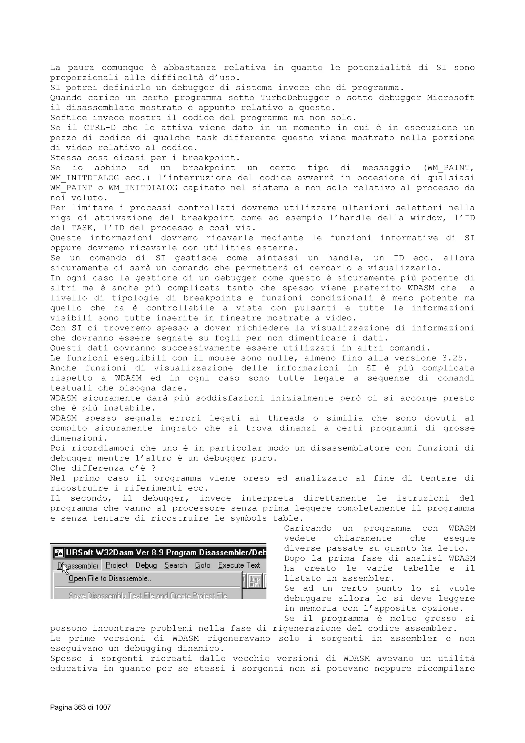 La paura comunque è abbastanza relativa in quanto le potenzialità di SI sono
proporzionali alle difficoltà d’uso.
SI potrei definirlo un debugger di sistema invece che di programma.
Quando carico un certo programma sotto TurboDebugger o sotto debugger Microsoft
il disassemblato mostrato è appunto relativo a questo.
SoftIce invece mostra il codice del programma ma non solo.
Se il CTRL-D che lo attiva viene dato in un momento in cui è in esecuzione un
pezzo di codice di qualche task differente questo viene mostrato nella porzione
di video relativo al codice.
Stessa cosa dicasi per i breakpoint.
Se io abbino ad un breakpoint un certo tipo di messaggio (WM_PAINT,
WM_INITDIALOG ecc.) l’interruzione del codice avverrà in occesione di qualsiasi
WM_PAINT o WM_INITDIALOG capitato nel sistema e non solo relativo al processo da
noi voluto.
Per limitare i processi controllati dovremo utilizzare ulteriori selettori nella
riga di attivazione del breakpoint come ad esempio l’handle della window, l’ID
del TASK, l’ID del processo e così via.
Queste informazioni dovremo ricavarle mediante le funzioni informative di SI
oppure dovremo ricavarle con utilities esterne.
Se un comando di SI gestisce come sintassi un handle, un ID ecc. allora
sicuramente ci sarà un comando che permetterà di cercarlo e visualizzarlo.
In ogni caso la gestione di un debugger come questo è sicuramente più potente di
altri ma è anche più complicata tanto che spesso viene preferito WDASM che a
livello di tipologie di breakpoints e funzioni condizionali è meno potente ma
quello che ha è controllabile a vista con pulsanti e tutte le informazioni
visibili sono tutte inserite in finestre mostrate a video.
Con SI ci troveremo spesso a dover richiedere la visualizzazione di informazioni
che dovranno essere segnate su fogli per non dimenticare i dati.
Questi dati dovranno successivamente essere utilizzati in altri comandi.
Le funzioni eseguibili con il mouse sono nulle, almeno fino alla versione 3.25.
Anche funzioni di visualizzazione delle informazioni in SI è più complicata
rispetto a WDASM ed in ogni caso sono tutte legate a sequenze di comandi
testuali che bisogna dare.
WDASM sicuramente darà più soddisfazioni inizialmente però ci si accorge presto
che è più instabile.
WDASM spesso segnala errori legati ai threads o similia che sono dovuti al
compito sicuramente ingrato che si trova dinanzi a certi programmi di grosse
dimensioni.
Poi ricordiamoci che uno è in particolar modo un disassemblatore con funzioni di
debugger mentre l’altro è un debugger puro.
Che differenza c’è ?
Nel primo caso il programma viene preso ed analizzato al fine di tentare di
ricostruire i riferimenti ecc.
Il secondo, il debugger, invece interpreta direttamente le istruzioni del
programma che vanno al processore senza prima leggere completamente il programma
e senza tentare di ricostruire le symbols table.
Caricando un programma con WDASM
vedete chiaramente che esegue
diverse passate su quanto ha letto.
Dopo la prima fase di analisi WDASM
ha creato le varie tabelle e il
listato in assembler.
Se ad un certo punto lo si vuole
debuggare allora lo si deve leggere
in memoria con l’apposita opzione.
Se il programma è molto grosso si
possono incontrare problemi nella fase di rigenerazione del codice assembler.
Le prime versioni di WDASM rigeneravano solo i sorgenti in assembler e non
eseguivano un debugging dinamico.
Spesso i sorgenti ricreati dalle vecchie versioni di WDASM avevano un utilità
educativa in quanto per se stessi i sorgenti non si potevano neppure ricompilare
Pagina 363 di 1007
 