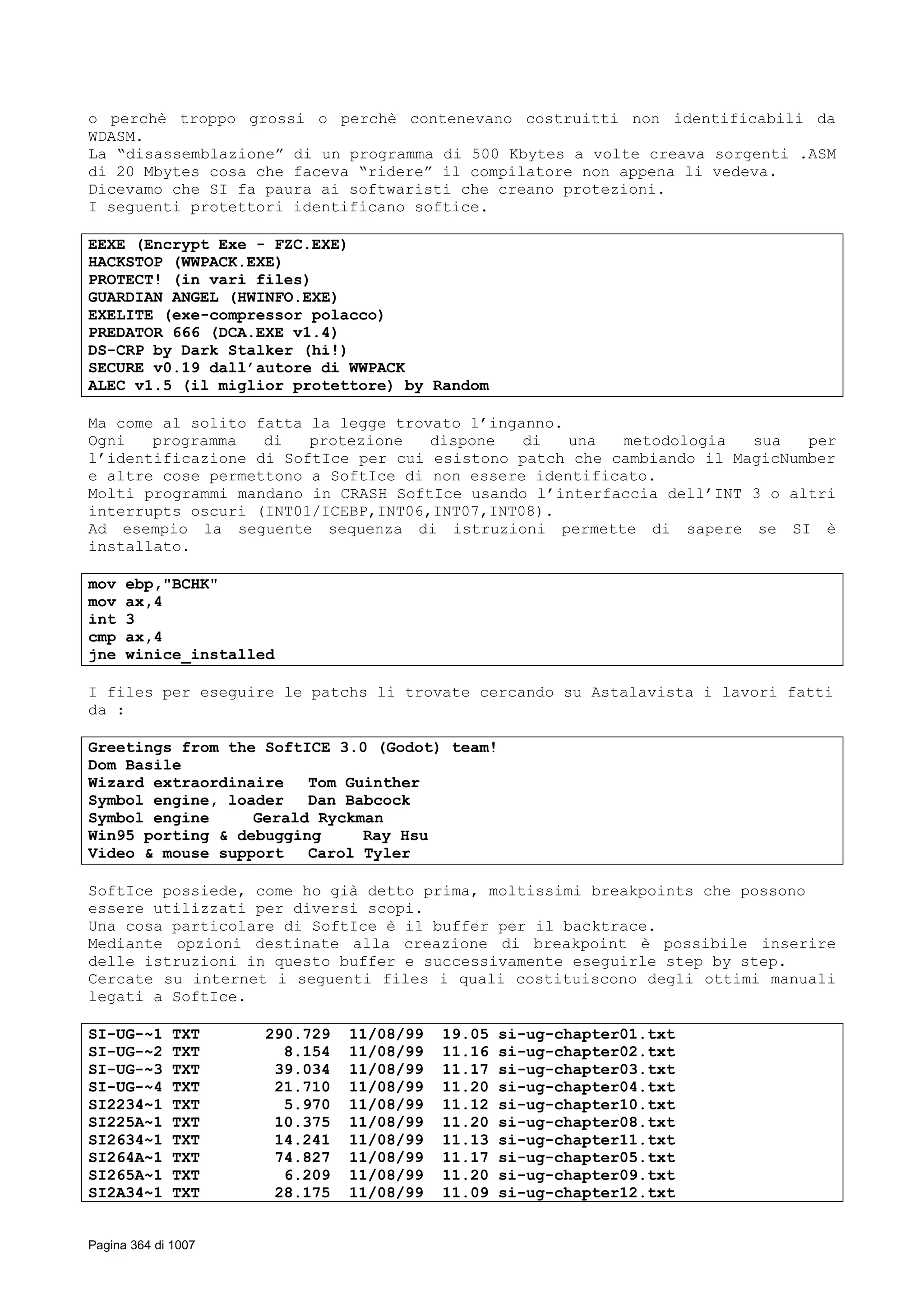 o perchè troppo grossi o perchè contenevano costruitti non identificabili da
WDASM.
La “disassemblazione” di un programma di 500 Kbytes a volte creava sorgenti .ASM
di 20 Mbytes cosa che faceva “ridere” il compilatore non appena li vedeva.
Dicevamo che SI fa paura ai softwaristi che creano protezioni.
I seguenti protettori identificano softice.
EEXE (Encrypt Exe - FZC.EXE)
HACKSTOP (WWPACK.EXE)
PROTECT! (in vari files)
GUARDIAN ANGEL (HWINFO.EXE)
EXELITE (exe-compressor polacco)
PREDATOR 666 (DCA.EXE v1.4)
DS-CRP by Dark Stalker (hi!)
SECURE v0.19 dall’autore di WWPACK
ALEC v1.5 (il miglior protettore) by Random
Ma come al solito fatta la legge trovato l’inganno.
Ogni programma di protezione dispone di una metodologia sua per
l’identificazione di SoftIce per cui esistono patch che cambiando il MagicNumber
e altre cose permettono a SoftIce di non essere identificato.
Molti programmi mandano in CRASH SoftIce usando l’interfaccia dell’INT 3 o altri
interrupts oscuri (INT01/ICEBP,INT06,INT07,INT08).
Ad esempio la seguente sequenza di istruzioni permette di sapere se SI è
installato.
mov ebp,"BCHK"
mov ax,4
int 3
cmp ax,4
jne winice_installed
I files per eseguire le patchs li trovate cercando su Astalavista i lavori fatti
da :
Greetings from the SoftICE 3.0 (Godot) team!
Dom Basile
Wizard extraordinaire Tom Guinther
Symbol engine, loader Dan Babcock
Symbol engine Gerald Ryckman
Win95 porting & debugging Ray Hsu
Video & mouse support Carol Tyler
SoftIce possiede, come ho già detto prima, moltissimi breakpoints che possono
essere utilizzati per diversi scopi.
Una cosa particolare di SoftIce è il buffer per il backtrace.
Mediante opzioni destinate alla creazione di breakpoint è possibile inserire
delle istruzioni in questo buffer e successivamente eseguirle step by step.
Cercate su internet i seguenti files i quali costituiscono degli ottimi manuali
legati a SoftIce.
SI-UG-~1 TXT 290.729 11/08/99 19.05 si-ug-chapter01.txt
SI-UG-~2 TXT 8.154 11/08/99 11.16 si-ug-chapter02.txt
SI-UG-~3 TXT 39.034 11/08/99 11.17 si-ug-chapter03.txt
SI-UG-~4 TXT 21.710 11/08/99 11.20 si-ug-chapter04.txt
SI2234~1 TXT 5.970 11/08/99 11.12 si-ug-chapter10.txt
SI225A~1 TXT 10.375 11/08/99 11.20 si-ug-chapter08.txt
SI2634~1 TXT 14.241 11/08/99 11.13 si-ug-chapter11.txt
SI264A~1 TXT 74.827 11/08/99 11.17 si-ug-chapter05.txt
SI265A~1 TXT 6.209 11/08/99 11.20 si-ug-chapter09.txt
SI2A34~1 TXT 28.175 11/08/99 11.09 si-ug-chapter12.txt
Pagina 364 di 1007
 