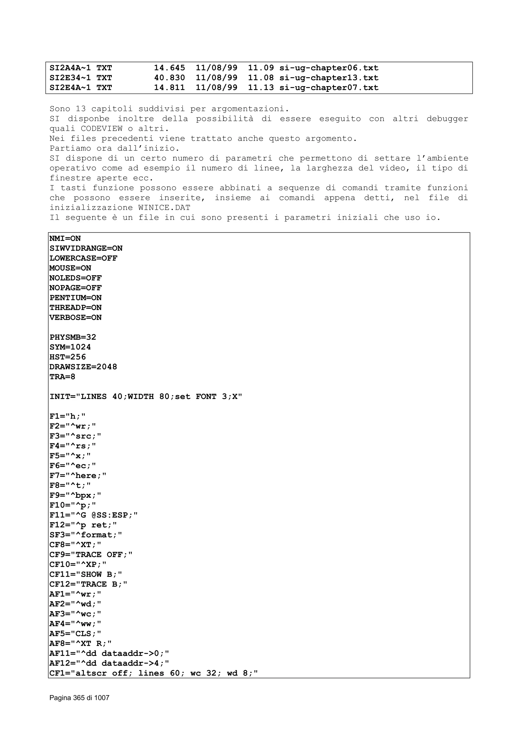 SI2A4A~1 TXT 14.645 11/08/99 11.09 si-ug-chapter06.txt
SI2E34~1 TXT 40.830 11/08/99 11.08 si-ug-chapter13.txt
SI2E4A~1 TXT 14.811 11/08/99 11.13 si-ug-chapter07.txt
Sono 13 capitoli suddivisi per argomentazioni.
SI disponbe inoltre della possibilità di essere eseguito con altri debugger
quali CODEVIEW o altri.
Nei files precedenti viene trattato anche questo argomento.
Partiamo ora dall’inizio.
SI dispone di un certo numero di parametri che permettono di settare l’ambiente
operativo come ad esempio il numero di linee, la larghezza del video, il tipo di
finestre aperte ecc.
I tasti funzione possono essere abbinati a sequenze di comandi tramite funzioni
che possono essere inserite, insieme ai comandi appena detti, nel file di
inizializzazione WINICE.DAT
Il seguente è un file in cui sono presenti i parametri iniziali che uso io.
NMI=ON
SIWVIDRANGE=ON
LOWERCASE=OFF
MOUSE=ON
NOLEDS=OFF
NOPAGE=OFF
PENTIUM=ON
THREADP=ON
VERBOSE=ON
PHYSMB=32
SYM=1024
HST=256
DRAWSIZE=2048
TRA=8
INIT="LINES 40;WIDTH 80;set FONT 3;X"
F1="h;"
F2="^wr;"
F3="^src;"
F4="^rs;"
F5="^x;"
F6="^ec;"
F7="^here;"
F8="^t;"
F9="^bpx;"
F10="^p;"
F11="^G @SS:ESP;"
F12="^p ret;"
SF3="^format;"
CF8="^XT;"
CF9="TRACE OFF;"
CF10="^XP;"
CF11="SHOW B;"
CF12="TRACE B;"
AF1="^wr;"
AF2="^wd;"
AF3="^wc;"
AF4="^ww;"
AF5="CLS;"
AF8="^XT R;"
AF11="^dd dataaddr->0;"
AF12="^dd dataaddr->4;"
CF1="altscr off; lines 60; wc 32; wd 8;"
Pagina 365 di 1007
 