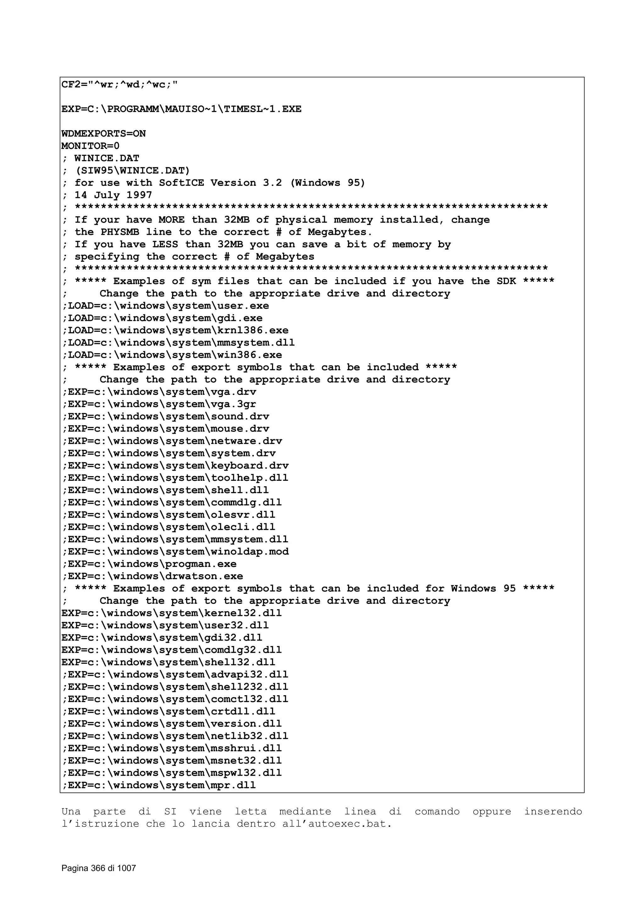 CF2="^wr;^wd;^wc;"
EXP=C:PROGRAMMMAUISO~1TIMESL~1.EXE
WDMEXPORTS=ON
MONITOR=0
; WINICE.DAT
; (SIW95WINICE.DAT)
; for use with SoftICE Version 3.2 (Windows 95)
; 14 July 1997
; *************************************************************************
; If your have MORE than 32MB of physical memory installed, change
; the PHYSMB line to the correct # of Megabytes.
; If you have LESS than 32MB you can save a bit of memory by
; specifying the correct # of Megabytes
; *************************************************************************
; ***** Examples of sym files that can be included if you have the SDK *****
; Change the path to the appropriate drive and directory
;LOAD=c:windowssystemuser.exe
;LOAD=c:windowssystemgdi.exe
;LOAD=c:windowssystemkrnl386.exe
;LOAD=c:windowssystemmmsystem.dll
;LOAD=c:windowssystemwin386.exe
; ***** Examples of export symbols that can be included *****
; Change the path to the appropriate drive and directory
;EXP=c:windowssystemvga.drv
;EXP=c:windowssystemvga.3gr
;EXP=c:windowssystemsound.drv
;EXP=c:windowssystemmouse.drv
;EXP=c:windowssystemnetware.drv
;EXP=c:windowssystemsystem.drv
;EXP=c:windowssystemkeyboard.drv
;EXP=c:windowssystemtoolhelp.dll
;EXP=c:windowssystemshell.dll
;EXP=c:windowssystemcommdlg.dll
;EXP=c:windowssystemolesvr.dll
;EXP=c:windowssystemolecli.dll
;EXP=c:windowssystemmmsystem.dll
;EXP=c:windowssystemwinoldap.mod
;EXP=c:windowsprogman.exe
;EXP=c:windowsdrwatson.exe
; ***** Examples of export symbols that can be included for Windows 95 *****
; Change the path to the appropriate drive and directory
EXP=c:windowssystemkernel32.dll
EXP=c:windowssystemuser32.dll
EXP=c:windowssystemgdi32.dll
EXP=c:windowssystemcomdlg32.dll
EXP=c:windowssystemshell32.dll
;EXP=c:windowssystemadvapi32.dll
;EXP=c:windowssystemshell232.dll
;EXP=c:windowssystemcomctl32.dll
;EXP=c:windowssystemcrtdll.dll
;EXP=c:windowssystemversion.dll
;EXP=c:windowssystemnetlib32.dll
;EXP=c:windowssystemmsshrui.dll
;EXP=c:windowssystemmsnet32.dll
;EXP=c:windowssystemmspwl32.dll
;EXP=c:windowssystemmpr.dll
Una parte di SI viene letta mediante linea di comando oppure inserendo
l’istruzione che lo lancia dentro all’autoexec.bat.
Pagina 366 di 1007
 
