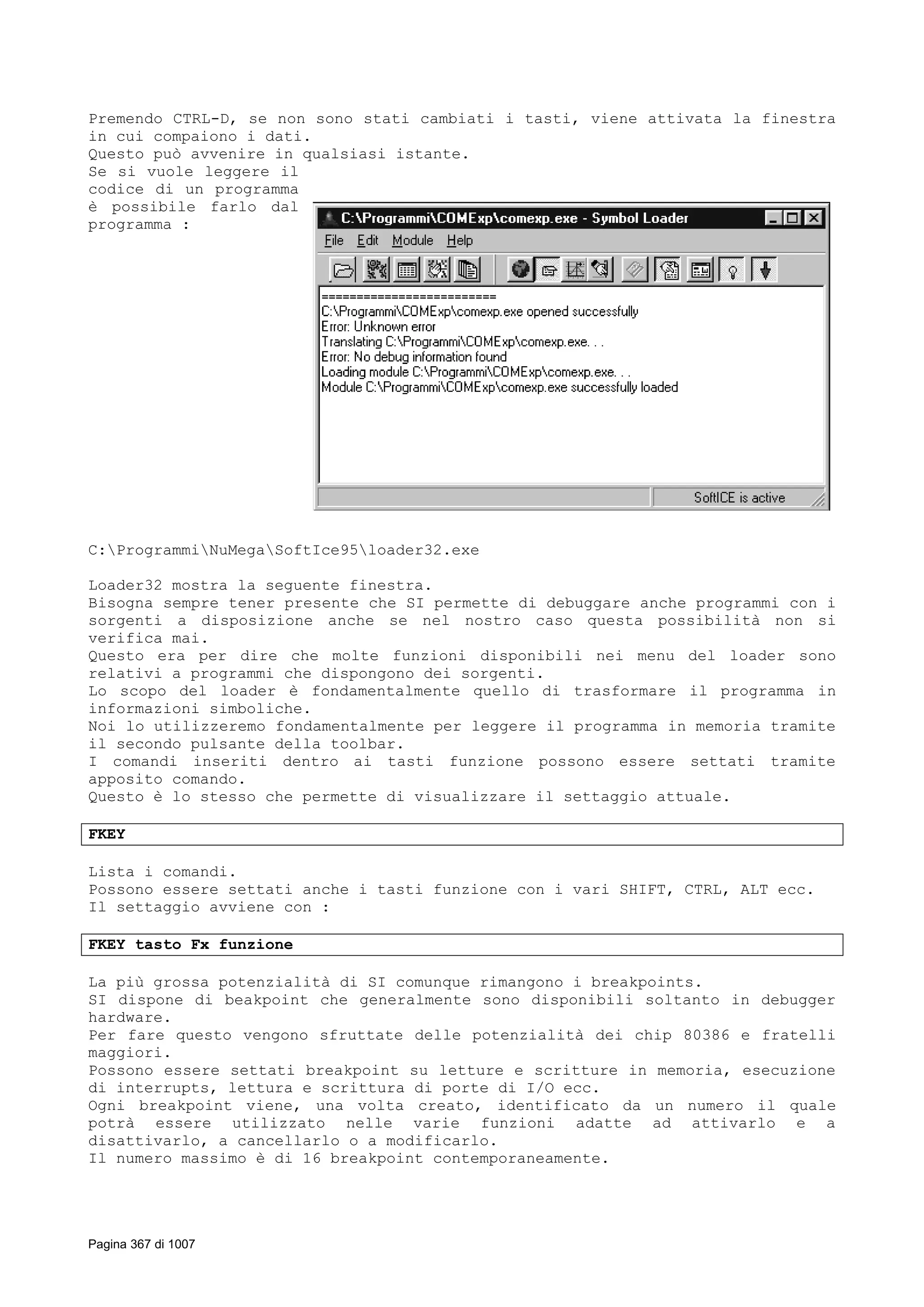 Premendo CTRL-D, se non sono stati cambiati i tasti, viene attivata la finestra
in cui compaiono i dati.
Questo può avvenire in qualsiasi istante.
Se si vuole leggere il
codice di un programma
è possibile farlo dal
programma :
C:ProgrammiNuMegaSoftIce95loader32.exe
Loader32 mostra la seguente finestra.
Bisogna sempre tener presente che SI permette di debuggare anche programmi con i
sorgenti a disposizione anche se nel nostro caso questa possibilità non si
verifica mai.
Questo era per dire che molte funzioni disponibili nei menu del loader sono
relativi a programmi che dispongono dei sorgenti.
Lo scopo del loader è fondamentalmente quello di trasformare il programma in
informazioni simboliche.
Noi lo utilizzeremo fondamentalmente per leggere il programma in memoria tramite
il secondo pulsante della toolbar.
I comandi inseriti dentro ai tasti funzione possono essere settati tramite
apposito comando.
Questo è lo stesso che permette di visualizzare il settaggio attuale.
FKEY
Lista i comandi.
Possono essere settati anche i tasti funzione con i vari SHIFT, CTRL, ALT ecc.
Il settaggio avviene con :
FKEY tasto Fx funzione
La più grossa potenzialità di SI comunque rimangono i breakpoints.
SI dispone di beakpoint che generalmente sono disponibili soltanto in debugger
hardware.
Per fare questo vengono sfruttate delle potenzialità dei chip 80386 e fratelli
maggiori.
Possono essere settati breakpoint su letture e scritture in memoria, esecuzione
di interrupts, lettura e scrittura di porte di I/O ecc.
Ogni breakpoint viene, una volta creato, identificato da un numero il quale
potrà essere utilizzato nelle varie funzioni adatte ad attivarlo e a
disattivarlo, a cancellarlo o a modificarlo.
Il numero massimo è di 16 breakpoint contemporaneamente.
Pagina 367 di 1007
 