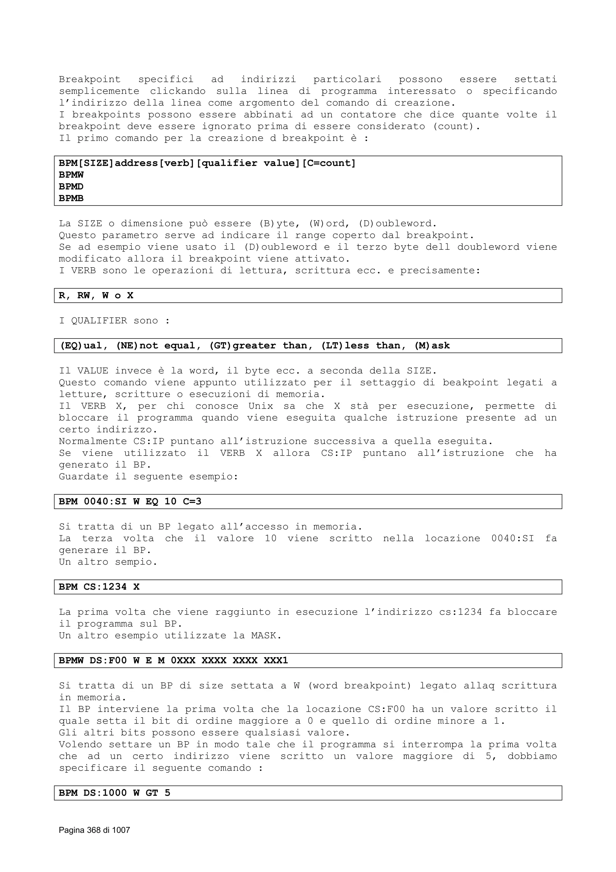Breakpoint specifici ad indirizzi particolari possono essere settati
semplicemente clickando sulla linea di programma interessato o specificando
l’indirizzo della linea come argomento del comando di creazione.
I breakpoints possono essere abbinati ad un contatore che dice quante volte il
breakpoint deve essere ignorato prima di essere considerato (count).
Il primo comando per la creazione d breakpoint è :
BPM[SIZE]address[verb][qualifier value][C=count]
BPMW
BPMD
BPMB
La SIZE o dimensione può essere (B)yte, (W)ord, (D)oubleword.
Questo parametro serve ad indicare il range coperto dal breakpoint.
Se ad esempio viene usato il (D)oubleword e il terzo byte dell doubleword viene
modificato allora il breakpoint viene attivato.
I VERB sono le operazioni di lettura, scrittura ecc. e precisamente:
R, RW, W o X
I QUALIFIER sono :
(EQ)ual, (NE)not equal, (GT)greater than, (LT)less than, (M)ask
Il VALUE invece è la word, il byte ecc. a seconda della SIZE.
Questo comando viene appunto utilizzato per il settaggio di beakpoint legati a
letture, scritture o esecuzioni di memoria.
Il VERB X, per chi conosce Unix sa che X stà per esecuzione, permette di
bloccare il programma quando viene eseguita qualche istruzione presente ad un
certo indirizzo.
Normalmente CS:IP puntano all’istruzione successiva a quella eseguita.
Se viene utilizzato il VERB X allora CS:IP puntano all’istruzione che ha
generato il BP.
Guardate il seguente esempio:
BPM 0040:SI W EQ 10 C=3
Si tratta di un BP legato all’accesso in memoria.
La terza volta che il valore 10 viene scritto nella locazione 0040:SI fa
generare il BP.
Un altro sempio.
BPM CS:1234 X
La prima volta che viene raggiunto in esecuzione l’indirizzo cs:1234 fa bloccare
il programma sul BP.
Un altro esempio utilizzate la MASK.
BPMW DS:F00 W E M 0XXX XXXX XXXX XXX1
Si tratta di un BP di size settata a W (word breakpoint) legato allaq scrittura
in memoria.
Il BP interviene la prima volta che la locazione CS:F00 ha un valore scritto il
quale setta il bit di ordine maggiore a 0 e quello di ordine minore a 1.
Gli altri bits possono essere qualsiasi valore.
Volendo settare un BP in modo tale che il programma si interrompa la prima volta
che ad un certo indirizzo viene scritto un valore maggiore di 5, dobbiamo
specificare il seguente comando :
BPM DS:1000 W GT 5
Pagina 368 di 1007
 