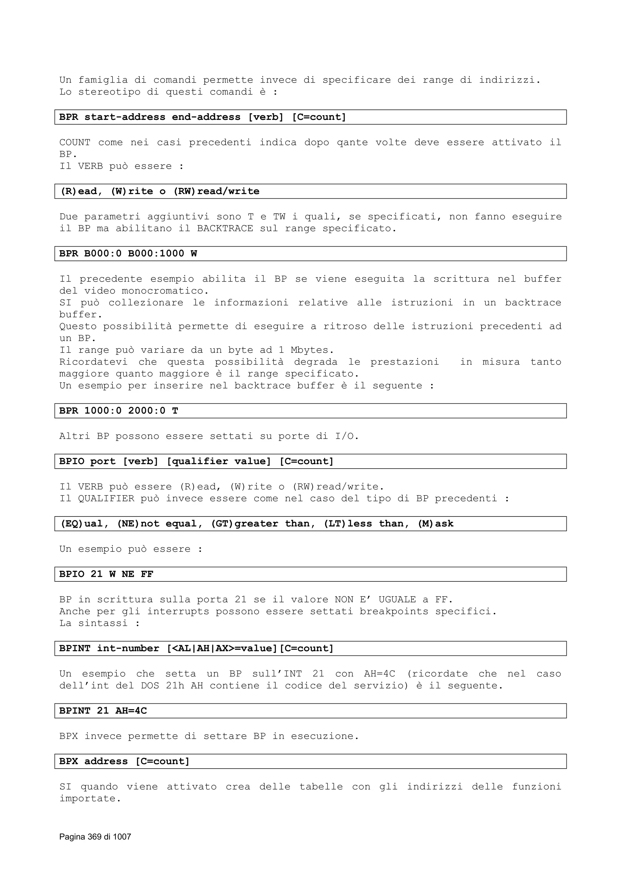 Un famiglia di comandi permette invece di specificare dei range di indirizzi.
Lo stereotipo di questi comandi è :
BPR start-address end-address [verb] [C=count]
COUNT come nei casi precedenti indica dopo qante volte deve essere attivato il
BP.
Il VERB può essere :
(R)ead, (W)rite o (RW)read/write
Due parametri aggiuntivi sono T e TW i quali, se specificati, non fanno eseguire
il BP ma abilitano il BACKTRACE sul range specificato.
BPR B000:0 B000:1000 W
Il precedente esempio abilita il BP se viene eseguita la scrittura nel buffer
del video monocromatico.
SI può collezionare le informazioni relative alle istruzioni in un backtrace
buffer.
Questo possibilità permette di eseguire a ritroso delle istruzioni precedenti ad
un BP.
Il range può variare da un byte ad 1 Mbytes.
Ricordatevi che questa possibilità degrada le prestazioni in misura tanto
maggiore quanto maggiore è il range specificato.
Un esempio per inserire nel backtrace buffer è il seguente :
BPR 1000:0 2000:0 T
Altri BP possono essere settati su porte di I/O.
BPIO port [verb] [qualifier value] [C=count]
Il VERB può essere (R)ead, (W)rite o (RW)read/write.
Il QUALIFIER può invece essere come nel caso del tipo di BP precedenti :
(EQ)ual, (NE)not equal, (GT)greater than, (LT)less than, (M)ask
Un esempio può essere :
BPIO 21 W NE FF
BP in scrittura sulla porta 21 se il valore NON E’ UGUALE a FF.
Anche per gli interrupts possono essere settati breakpoints specifici.
La sintassi :
BPINT int-number [<AL|AH|AX>=value][C=count]
Un esempio che setta un BP sull’INT 21 con AH=4C (ricordate che nel caso
dell’int del DOS 21h AH contiene il codice del servizio) è il seguente.
BPINT 21 AH=4C
BPX invece permette di settare BP in esecuzione.
BPX address [C=count]
SI quando viene attivato crea delle tabelle con gli indirizzi delle funzioni
importate.
Pagina 369 di 1007
 