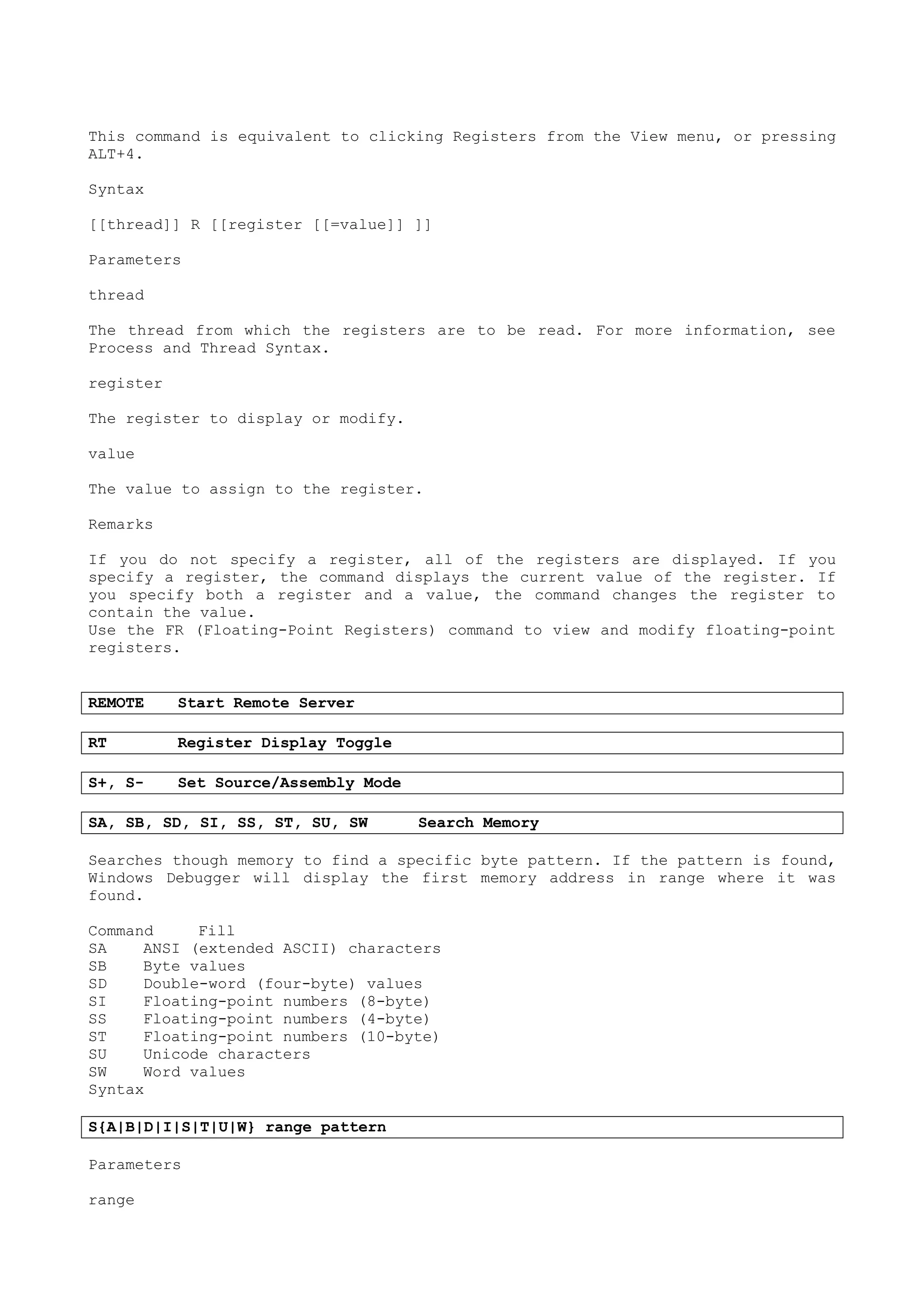 This command is equivalent to clicking Registers from the View menu, or pressing
ALT+4.
Syntax
[[thread]] R [[register [[=value]] ]]
Parameters
thread
The thread from which the registers are to be read. For more information, see
Process and Thread Syntax.
register
The register to display or modify.
value
The value to assign to the register.
Remarks
If you do not specify a register, all of the registers are displayed. If you
specify a register, the command displays the current value of the register. If
you specify both a register and a value, the command changes the register to
contain the value.
Use the FR (Floating-Point Registers) command to view and modify floating-point
registers.
REMOTE Start Remote Server
RT Register Display Toggle
S+, S- Set Source/Assembly Mode
SA, SB, SD, SI, SS, ST, SU, SW Search Memory
Searches though memory to find a specific byte pattern. If the pattern is found,
Windows Debugger will display the first memory address in range where it was
found.
Command Fill
SA ANSI (extended ASCII) characters
SB Byte values
SD Double-word (four-byte) values
SI Floating-point numbers (8-byte)
SS Floating-point numbers (4-byte)
ST Floating-point numbers (10-byte)
SU Unicode characters
SW Word values
Syntax
S{A|B|D|I|S|T|U|W} range pattern
Parameters
range
 