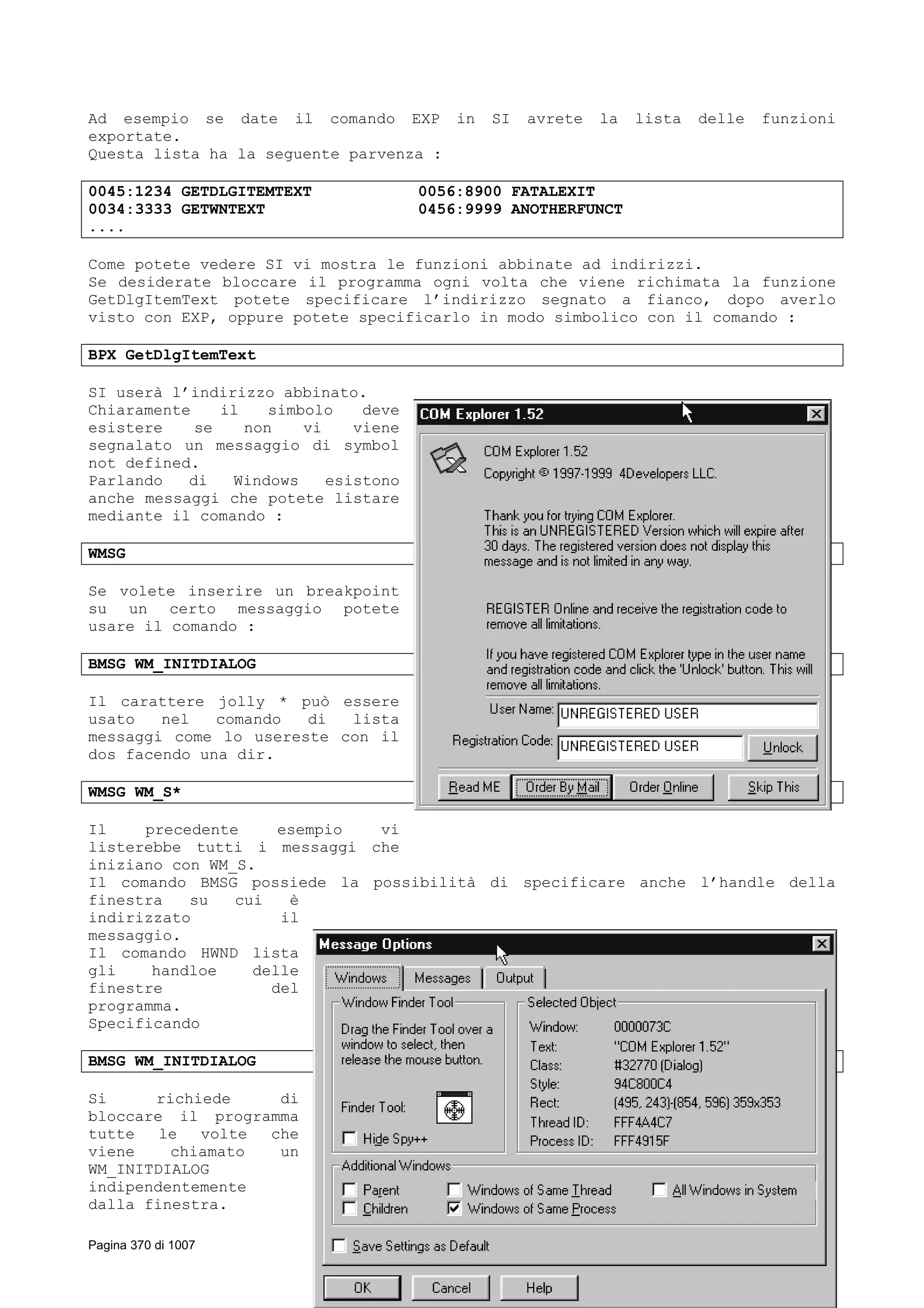 Ad esempio se date il comando EXP in SI avrete la lista delle funzioni
exportate.
Questa lista ha la seguente parvenza :
0045:1234 GETDLGITEMTEXT 0056:8900 FATALEXIT
0034:3333 GETWNTEXT 0456:9999 ANOTHERFUNCT
....
Come potete vedere SI vi mostra le funzioni abbinate ad indirizzi.
Se desiderate bloccare il programma ogni volta che viene richimata la funzione
GetDlgItemText potete specificare l’indirizzo segnato a fianco, dopo averlo
visto con EXP, oppure potete specificarlo in modo simbolico con il comando :
BPX GetDlgItemText
SI userà l’indirizzo abbinato.
Chiaramente il simbolo deve
esistere se non vi viene
segnalato un messaggio di symbol
not defined.
Parlando di Windows esistono
anche messaggi che potete listare
mediante il comando :
WMSG
Se volete inserire un breakpoint
su un certo messaggio potete
usare il comando :
BMSG WM_INITDIALOG
Il carattere jolly * può essere
usato nel comando di lista
messaggi come lo usereste con il
dos facendo una dir.
WMSG WM_S*
Il precedente esempio vi
listerebbe tutti i messaggi che
iniziano con WM_S.
Il comando BMSG possiede la possibilità di specificare anche l’handle della
finestra su cui è
indirizzato il
messaggio.
Il comando HWND lista
gli handloe delle
finestre del
programma.
Specificando
BMSG WM_INITDIALOG
Si richiede di
bloccare il programma
tutte le volte che
viene chiamato un
WM_INITDIALOG
indipendentemente
dalla finestra.
Pagina 370 di 1007
 