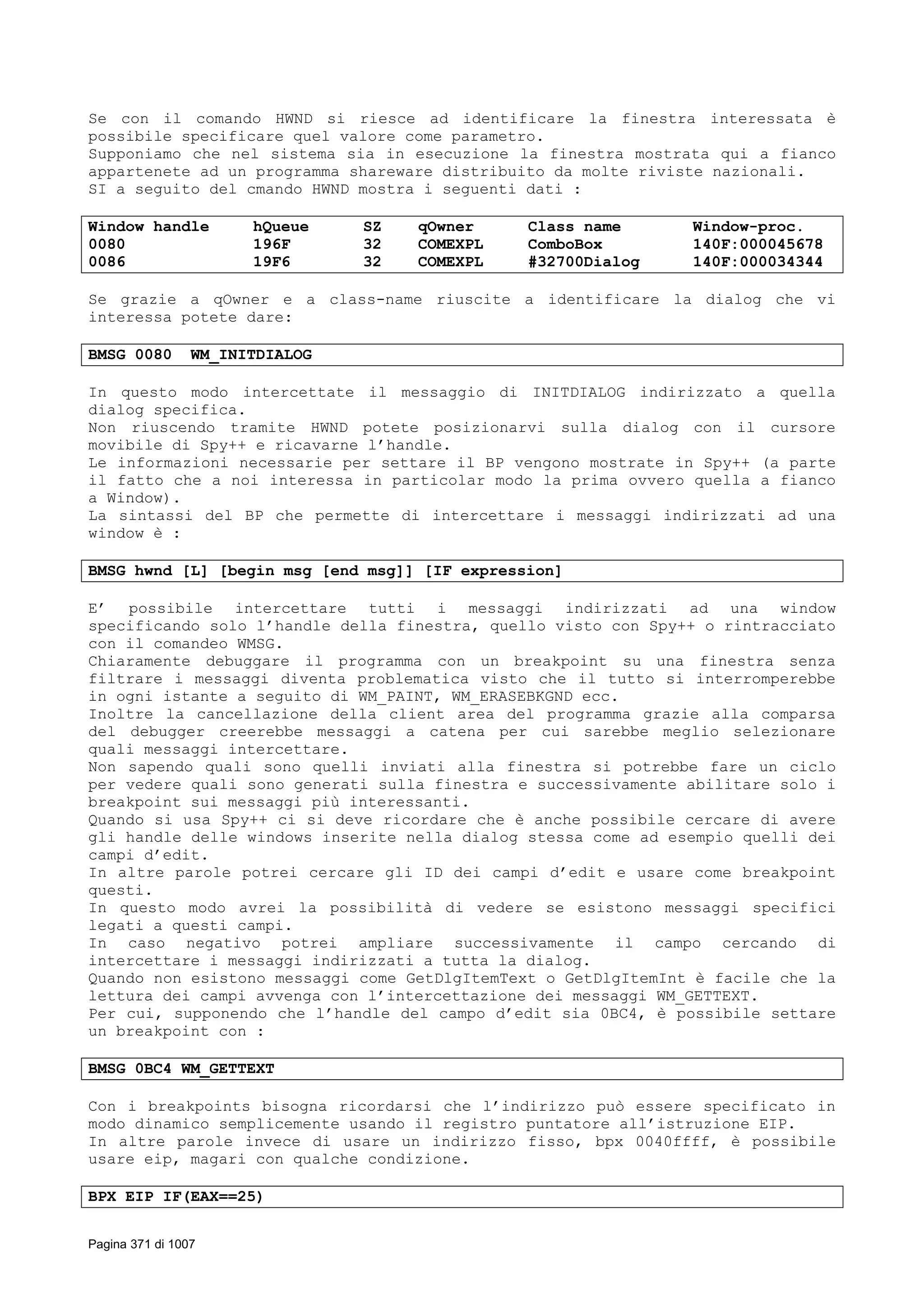 Se con il comando HWND si riesce ad identificare la finestra interessata è
possibile specificare quel valore come parametro.
Supponiamo che nel sistema sia in esecuzione la finestra mostrata qui a fianco
appartenete ad un programma shareware distribuito da molte riviste nazionali.
SI a seguito del cmando HWND mostra i seguenti dati :
Window handle hQueue SZ qOwner Class name Window-proc.
0080 196F 32 COMEXPL ComboBox 140F:000045678
0086 19F6 32 COMEXPL #32700Dialog 140F:000034344
Se grazie a qOwner e a class-name riuscite a identificare la dialog che vi
interessa potete dare:
BMSG 0080 WM_INITDIALOG
In questo modo intercettate il messaggio di INITDIALOG indirizzato a quella
dialog specifica.
Non riuscendo tramite HWND potete posizionarvi sulla dialog con il cursore
movibile di Spy++ e ricavarne l’handle.
Le informazioni necessarie per settare il BP vengono mostrate in Spy++ (a parte
il fatto che a noi interessa in particolar modo la prima ovvero quella a fianco
a Window).
La sintassi del BP che permette di intercettare i messaggi indirizzati ad una
window è :
BMSG hwnd [L] [begin msg [end msg]] [IF expression]
E’ possibile intercettare tutti i messaggi indirizzati ad una window
specificando solo l’handle della finestra, quello visto con Spy++ o rintracciato
con il comandeo WMSG.
Chiaramente debuggare il programma con un breakpoint su una finestra senza
filtrare i messaggi diventa problematica visto che il tutto si interromperebbe
in ogni istante a seguito di WM_PAINT, WM_ERASEBKGND ecc.
Inoltre la cancellazione della client area del programma grazie alla comparsa
del debugger creerebbe messaggi a catena per cui sarebbe meglio selezionare
quali messaggi intercettare.
Non sapendo quali sono quelli inviati alla finestra si potrebbe fare un ciclo
per vedere quali sono generati sulla finestra e successivamente abilitare solo i
breakpoint sui messaggi più interessanti.
Quando si usa Spy++ ci si deve ricordare che è anche possibile cercare di avere
gli handle delle windows inserite nella dialog stessa come ad esempio quelli dei
campi d’edit.
In altre parole potrei cercare gli ID dei campi d’edit e usare come breakpoint
questi.
In questo modo avrei la possibilità di vedere se esistono messaggi specifici
legati a questi campi.
In caso negativo potrei ampliare successivamente il campo cercando di
intercettare i messaggi indirizzati a tutta la dialog.
Quando non esistono messaggi come GetDlgItemText o GetDlgItemInt è facile che la
lettura dei campi avvenga con l’intercettazione dei messaggi WM_GETTEXT.
Per cui, supponendo che l’handle del campo d’edit sia 0BC4, è possibile settare
un breakpoint con :
BMSG 0BC4 WM_GETTEXT
Con i breakpoints bisogna ricordarsi che l’indirizzo può essere specificato in
modo dinamico semplicemente usando il registro puntatore all’istruzione EIP.
In altre parole invece di usare un indirizzo fisso, bpx 0040ffff, è possibile
usare eip, magari con qualche condizione.
BPX EIP IF(EAX==25)
Pagina 371 di 1007
 
