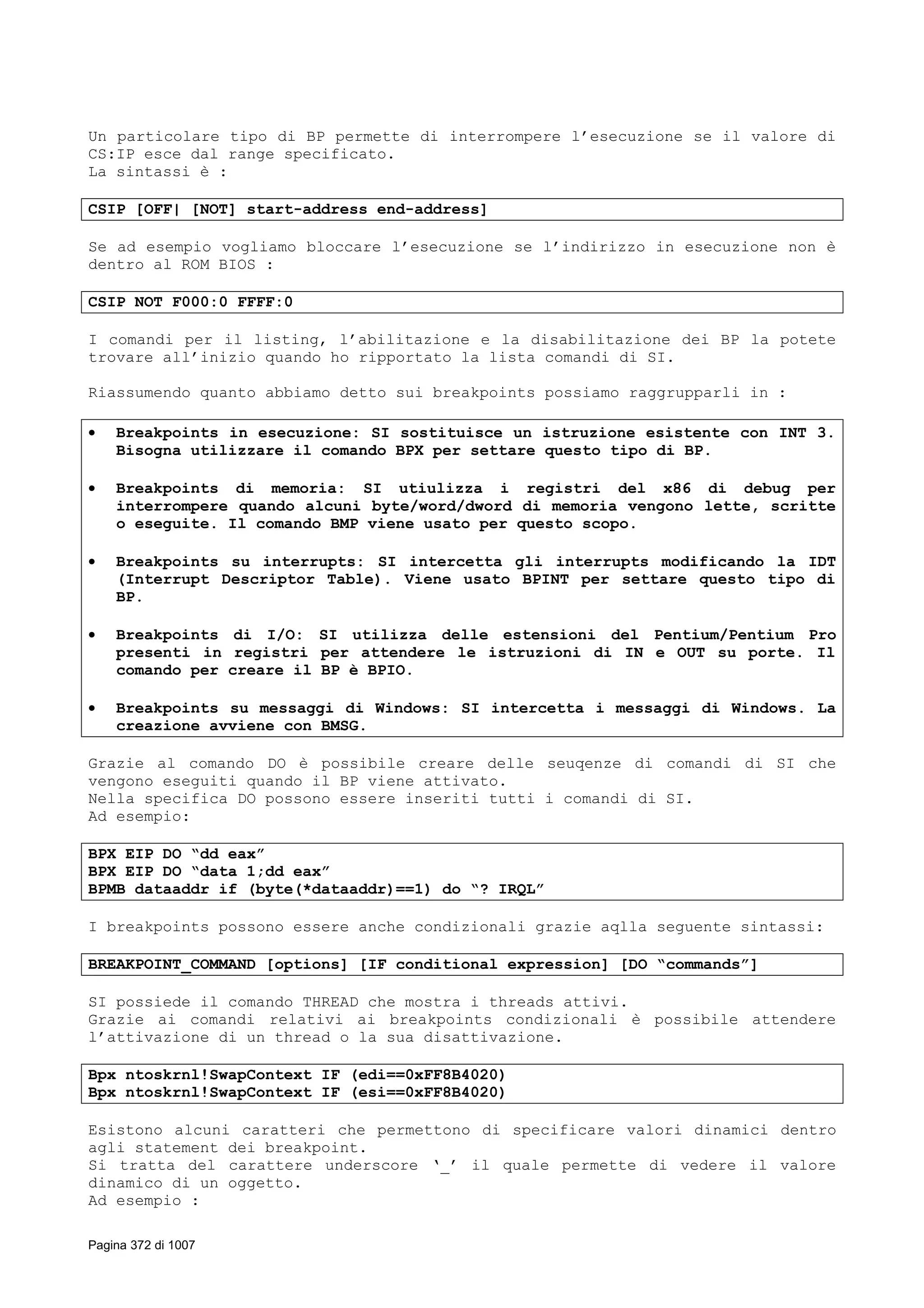 Un particolare tipo di BP permette di interrompere l’esecuzione se il valore di
CS:IP esce dal range specificato.
La sintassi è :
CSIP [OFF| [NOT] start-address end-address]
Se ad esempio vogliamo bloccare l’esecuzione se l’indirizzo in esecuzione non è
dentro al ROM BIOS :
CSIP NOT F000:0 FFFF:0
I comandi per il listing, l’abilitazione e la disabilitazione dei BP la potete
trovare all’inizio quando ho ripportato la lista comandi di SI.
Riassumendo quanto abbiamo detto sui breakpoints possiamo raggrupparli in :
• Breakpoints in esecuzione: SI sostituisce un istruzione esistente con INT 3.
Bisogna utilizzare il comando BPX per settare questo tipo di BP.
• Breakpoints di memoria: SI utiulizza i registri del x86 di debug per
interrompere quando alcuni byte/word/dword di memoria vengono lette, scritte
o eseguite. Il comando BMP viene usato per questo scopo.
• Breakpoints su interrupts: SI intercetta gli interrupts modificando la IDT
(Interrupt Descriptor Table). Viene usato BPINT per settare questo tipo di
BP.
• Breakpoints di I/O: SI utilizza delle estensioni del Pentium/Pentium Pro
presenti in registri per attendere le istruzioni di IN e OUT su porte. Il
comando per creare il BP è BPIO.
• Breakpoints su messaggi di Windows: SI intercetta i messaggi di Windows. La
creazione avviene con BMSG.
Grazie al comando DO è possibile creare delle seuqenze di comandi di SI che
vengono eseguiti quando il BP viene attivato.
Nella specifica DO possono essere inseriti tutti i comandi di SI.
Ad esempio:
BPX EIP DO “dd eax”
BPX EIP DO “data 1;dd eax”
BPMB dataaddr if (byte(*dataaddr)==1) do “? IRQL”
I breakpoints possono essere anche condizionali grazie aqlla seguente sintassi:
BREAKPOINT_COMMAND [options] [IF conditional expression] [DO “commands”]
SI possiede il comando THREAD che mostra i threads attivi.
Grazie ai comandi relativi ai breakpoints condizionali è possibile attendere
l’attivazione di un thread o la sua disattivazione.
Bpx ntoskrnl!SwapContext IF (edi==0xFF8B4020)
Bpx ntoskrnl!SwapContext IF (esi==0xFF8B4020)
Esistono alcuni caratteri che permettono di specificare valori dinamici dentro
agli statement dei breakpoint.
Si tratta del carattere underscore ‘_’ il quale permette di vedere il valore
dinamico di un oggetto.
Ad esempio :
Pagina 372 di 1007
 