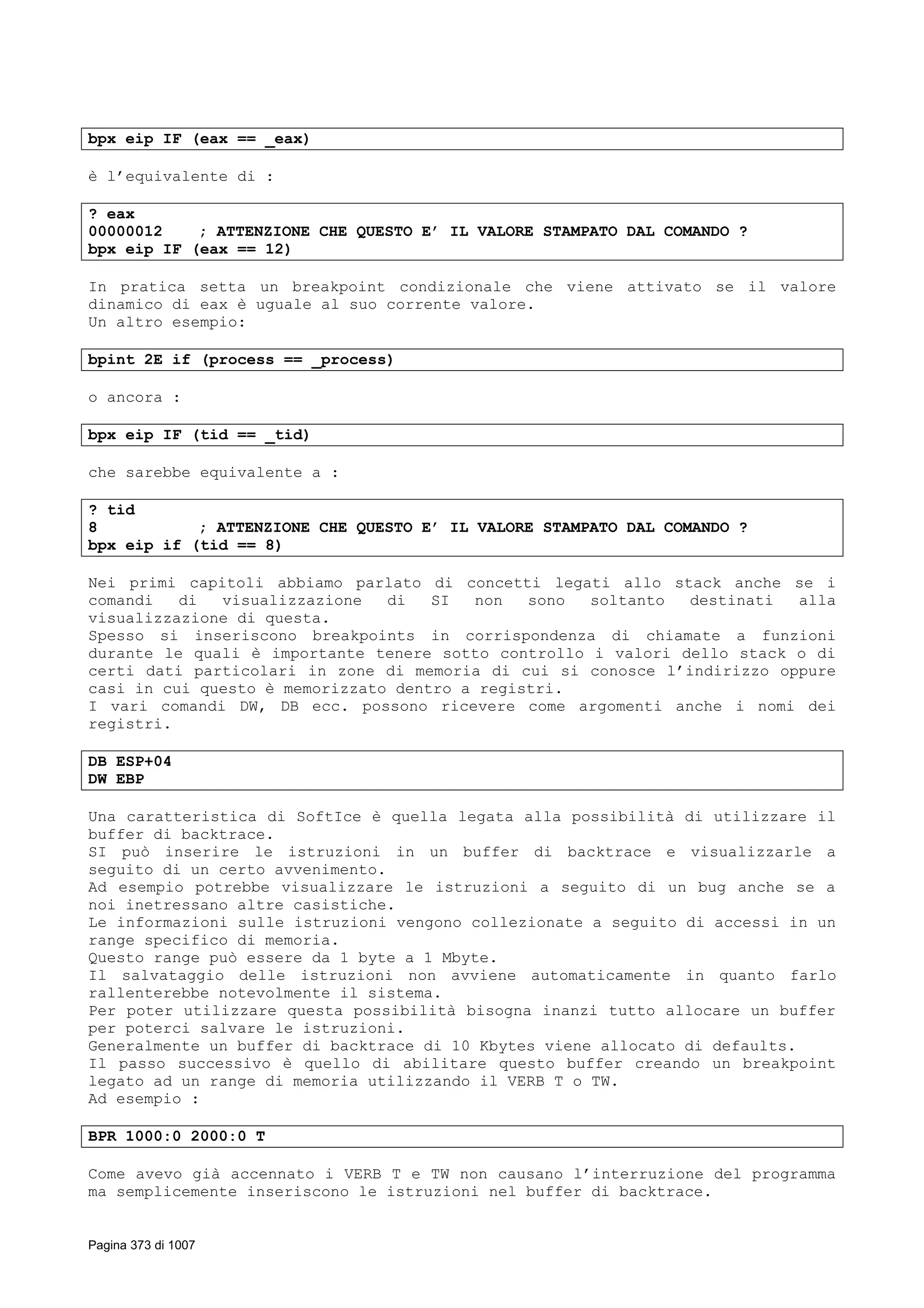 bpx eip IF (eax == _eax)
è l’equivalente di :
? eax
00000012 ; ATTENZIONE CHE QUESTO E’ IL VALORE STAMPATO DAL COMANDO ?
bpx eip IF (eax == 12)
In pratica setta un breakpoint condizionale che viene attivato se il valore
dinamico di eax è uguale al suo corrente valore.
Un altro esempio:
bpint 2E if (process == _process)
o ancora :
bpx eip IF (tid == _tid)
che sarebbe equivalente a :
? tid
8 ; ATTENZIONE CHE QUESTO E’ IL VALORE STAMPATO DAL COMANDO ?
bpx eip if (tid == 8)
Nei primi capitoli abbiamo parlato di concetti legati allo stack anche se i
comandi di visualizzazione di SI non sono soltanto destinati alla
visualizzazione di questa.
Spesso si inseriscono breakpoints in corrispondenza di chiamate a funzioni
durante le quali è importante tenere sotto controllo i valori dello stack o di
certi dati particolari in zone di memoria di cui si conosce l’indirizzo oppure
casi in cui questo è memorizzato dentro a registri.
I vari comandi DW, DB ecc. possono ricevere come argomenti anche i nomi dei
registri.
DB ESP+04
DW EBP
Una caratteristica di SoftIce è quella legata alla possibilità di utilizzare il
buffer di backtrace.
SI può inserire le istruzioni in un buffer di backtrace e visualizzarle a
seguito di un certo avvenimento.
Ad esempio potrebbe visualizzare le istruzioni a seguito di un bug anche se a
noi inetressano altre casistiche.
Le informazioni sulle istruzioni vengono collezionate a seguito di accessi in un
range specifico di memoria.
Questo range può essere da 1 byte a 1 Mbyte.
Il salvataggio delle istruzioni non avviene automaticamente in quanto farlo
rallenterebbe notevolmente il sistema.
Per poter utilizzare questa possibilità bisogna inanzi tutto allocare un buffer
per poterci salvare le istruzioni.
Generalmente un buffer di backtrace di 10 Kbytes viene allocato di defaults.
Il passo successivo è quello di abilitare questo buffer creando un breakpoint
legato ad un range di memoria utilizzando il VERB T o TW.
Ad esempio :
BPR 1000:0 2000:0 T
Come avevo già accennato i VERB T e TW non causano l’interruzione del programma
ma semplicemente inseriscono le istruzioni nel buffer di backtrace.
Pagina 373 di 1007
 