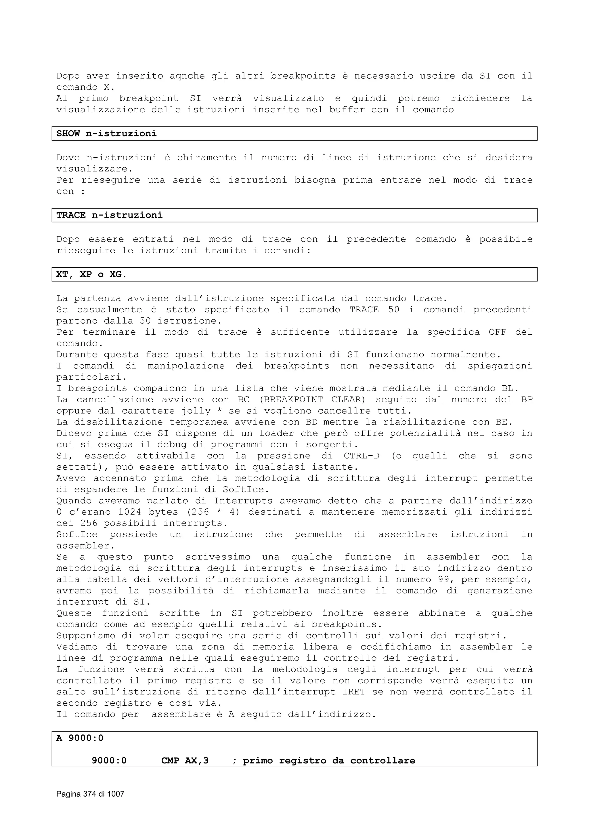 Dopo aver inserito aqnche gli altri breakpoints è necessario uscire da SI con il
comando X.
Al primo breakpoint SI verrà visualizzato e quindi potremo richiedere la
visualizzazione delle istruzioni inserite nel buffer con il comando
SHOW n-istruzioni
Dove n-istruzioni è chiramente il numero di linee di istruzione che si desidera
visualizzare.
Per rieseguire una serie di istruzioni bisogna prima entrare nel modo di trace
con :
TRACE n-istruzioni
Dopo essere entrati nel modo di trace con il precedente comando è possibile
rieseguire le istruzioni tramite i comandi:
XT, XP o XG.
La partenza avviene dall’istruzione specificata dal comando trace.
Se casualmente è stato specificato il comando TRACE 50 i comandi precedenti
partono dalla 50 istruzione.
Per terminare il modo di trace è sufficente utilizzare la specifica OFF del
comando.
Durante questa fase quasi tutte le istruzioni di SI funzionano normalmente.
I comandi di manipolazione dei breakpoints non necessitano di spiegazioni
particolari.
I breapoints compaiono in una lista che viene mostrata mediante il comando BL.
La cancellazione avviene con BC (BREAKPOINT CLEAR) seguito dal numero del BP
oppure dal carattere jolly * se si vogliono cancellre tutti.
La disabilitazione temporanea avviene con BD mentre la riabilitazione con BE.
Dicevo prima che SI dispone di un loader che però offre potenzialità nel caso in
cui si esegua il debug di programmi con i sorgenti.
SI, essendo attivabile con la pressione di CTRL-D (o quelli che si sono
settati), può essere attivato in qualsiasi istante.
Avevo accennato prima che la metodologia di scrittura degli interrupt permette
di espandere le funzioni di SoftIce.
Quando avevamo parlato di Interrupts avevamo detto che a partire dall’indirizzo
0 c’erano 1024 bytes (256 * 4) destinati a mantenere memorizzati gli indirizzi
dei 256 possibili interrupts.
SoftIce possiede un istruzione che permette di assemblare istruzioni in
assembler.
Se a questo punto scrivessimo una qualche funzione in assembler con la
metodologia di scrittura degli interrupts e inserissimo il suo indirizzo dentro
alla tabella dei vettori d’interruzione assegnandogli il numero 99, per esempio,
avremo poi la possibilità di richiamarla mediante il comando di generazione
interrupt di SI.
Queste funzioni scritte in SI potrebbero inoltre essere abbinate a qualche
comando come ad esempio quelli relativi ai breakpoints.
Supponiamo di voler eseguire una serie di controlli sui valori dei registri.
Vediamo di trovare una zona di memoria libera e codifichiamo in assembler le
linee di programma nelle quali eseguiremo il controllo dei registri.
La funzione verrà scritta con la metodologia degli interrupt per cui verrà
controllato il primo registro e se il valore non corrisponde verrà eseguito un
salto sull’istruzione di ritorno dall’interrupt IRET se non verrà controllato il
secondo registro e così via.
Il comando per assemblare è A seguito dall’indirizzo.
A 9000:0
9000:0 CMP AX,3 ; primo registro da controllare
Pagina 374 di 1007
 