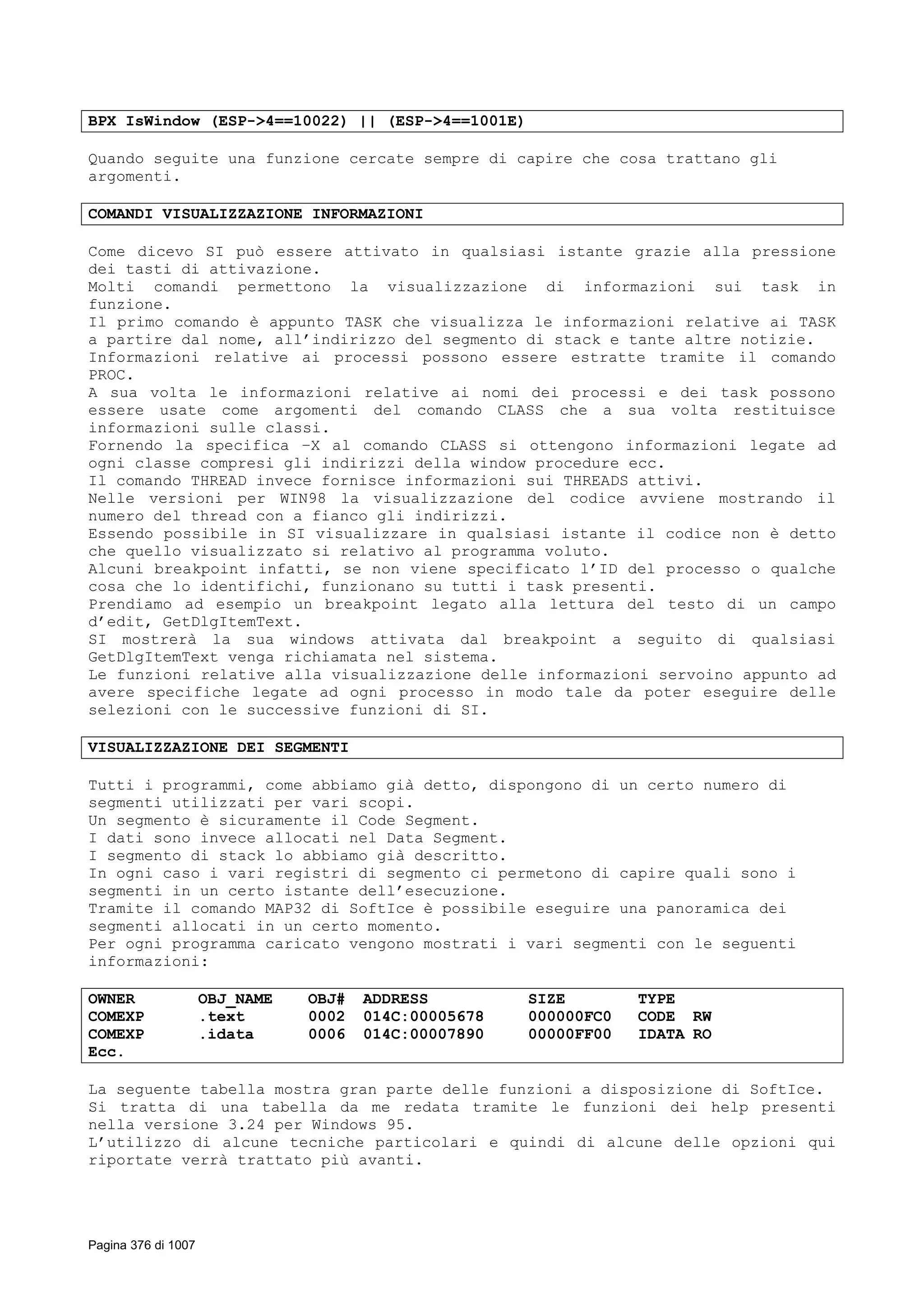 BPX IsWindow (ESP->4==10022) || (ESP->4==1001E)
Quando seguite una funzione cercate sempre di capire che cosa trattano gli
argomenti.
COMANDI VISUALIZZAZIONE INFORMAZIONI
Come dicevo SI può essere attivato in qualsiasi istante grazie alla pressione
dei tasti di attivazione.
Molti comandi permettono la visualizzazione di informazioni sui task in
funzione.
Il primo comando è appunto TASK che visualizza le informazioni relative ai TASK
a partire dal nome, all’indirizzo del segmento di stack e tante altre notizie.
Informazioni relative ai processi possono essere estratte tramite il comando
PROC.
A sua volta le informazioni relative ai nomi dei processi e dei task possono
essere usate come argomenti del comando CLASS che a sua volta restituisce
informazioni sulle classi.
Fornendo la specifica –X al comando CLASS si ottengono informazioni legate ad
ogni classe compresi gli indirizzi della window procedure ecc.
Il comando THREAD invece fornisce informazioni sui THREADS attivi.
Nelle versioni per WIN98 la visualizzazione del codice avviene mostrando il
numero del thread con a fianco gli indirizzi.
Essendo possibile in SI visualizzare in qualsiasi istante il codice non è detto
che quello visualizzato si relativo al programma voluto.
Alcuni breakpoint infatti, se non viene specificato l’ID del processo o qualche
cosa che lo identifichi, funzionano su tutti i task presenti.
Prendiamo ad esempio un breakpoint legato alla lettura del testo di un campo
d’edit, GetDlgItemText.
SI mostrerà la sua windows attivata dal breakpoint a seguito di qualsiasi
GetDlgItemText venga richiamata nel sistema.
Le funzioni relative alla visualizzazione delle informazioni servoino appunto ad
avere specifiche legate ad ogni processo in modo tale da poter eseguire delle
selezioni con le successive funzioni di SI.
VISUALIZZAZIONE DEI SEGMENTI
Tutti i programmi, come abbiamo già detto, dispongono di un certo numero di
segmenti utilizzati per vari scopi.
Un segmento è sicuramente il Code Segment.
I dati sono invece allocati nel Data Segment.
I segmento di stack lo abbiamo già descritto.
In ogni caso i vari registri di segmento ci permetono di capire quali sono i
segmenti in un certo istante dell’esecuzione.
Tramite il comando MAP32 di SoftIce è possibile eseguire una panoramica dei
segmenti allocati in un certo momento.
Per ogni programma caricato vengono mostrati i vari segmenti con le seguenti
informazioni:
OWNER OBJ_NAME OBJ# ADDRESS SIZE TYPE
COMEXP .text 0002 014C:00005678 000000FC0 CODE RW
COMEXP .idata 0006 014C:00007890 00000FF00 IDATA RO
Ecc.
La seguente tabella mostra gran parte delle funzioni a disposizione di SoftIce.
Si tratta di una tabella da me redata tramite le funzioni dei help presenti
nella versione 3.24 per Windows 95.
L’utilizzo di alcune tecniche particolari e quindi di alcune delle opzioni qui
riportate verrà trattato più avanti.
Pagina 376 di 1007
 