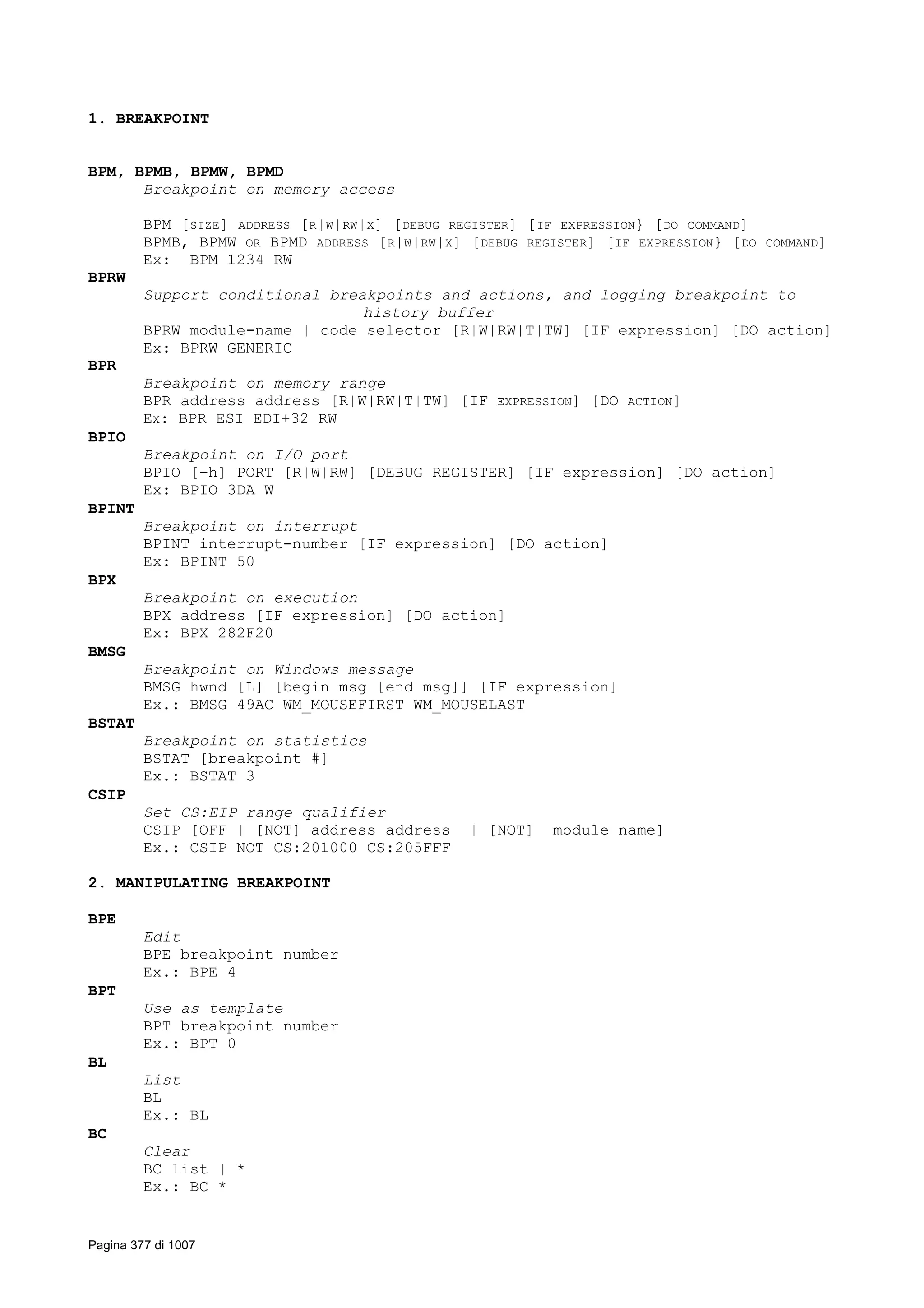 1. BREAKPOINT
BPM, BPMB, BPMW, BPMD
Breakpoint on memory access
BPM [SIZE] ADDRESS [R|W|RW|X] [DEBUG REGISTER] [IF EXPRESSION} [DO COMMAND]
BPMB, BPMW OR BPMD ADDRESS [R|W|RW|X] [DEBUG REGISTER] [IF EXPRESSION} [DO COMMAND]
Ex: BPM 1234 RW
BPRW
Support conditional breakpoints and actions, and logging breakpoint to
history buffer
BPRW module-name | code selector [R|W|RW|T|TW] [IF expression] [DO action]
Ex: BPRW GENERIC
BPR
Breakpoint on memory range
BPR address address [R|W|RW|T|TW] [IF EXPRESSION] [DO ACTION]
EX: BPR ESI EDI+32 RW
BPIO
Breakpoint on I/O port
BPIO [–h] PORT [R|W|RW] [DEBUG REGISTER] [IF expression] [DO action]
Ex: BPIO 3DA W
BPINT
Breakpoint on interrupt
BPINT interrupt-number [IF expression] [DO action]
Ex: BPINT 50
BPX
Breakpoint on execution
BPX address [IF expression] [DO action]
Ex: BPX 282F20
BMSG
Breakpoint on Windows message
BMSG hwnd [L] [begin msg [end msg]] [IF expression]
Ex.: BMSG 49AC WM_MOUSEFIRST WM_MOUSELAST
BSTAT
Breakpoint on statistics
BSTAT [breakpoint #]
Ex.: BSTAT 3
CSIP
Set CS:EIP range qualifier
CSIP [OFF | [NOT] address address | [NOT] module name]
Ex.: CSIP NOT CS:201000 CS:205FFF
2. MANIPULATING BREAKPOINT
BPE
Edit
BPE breakpoint number
Ex.: BPE 4
BPT
Use as template
BPT breakpoint number
Ex.: BPT 0
BL
List
BL
Ex.: BL
BC
Clear
BC list | *
Ex.: BC *
Pagina 377 di 1007
 