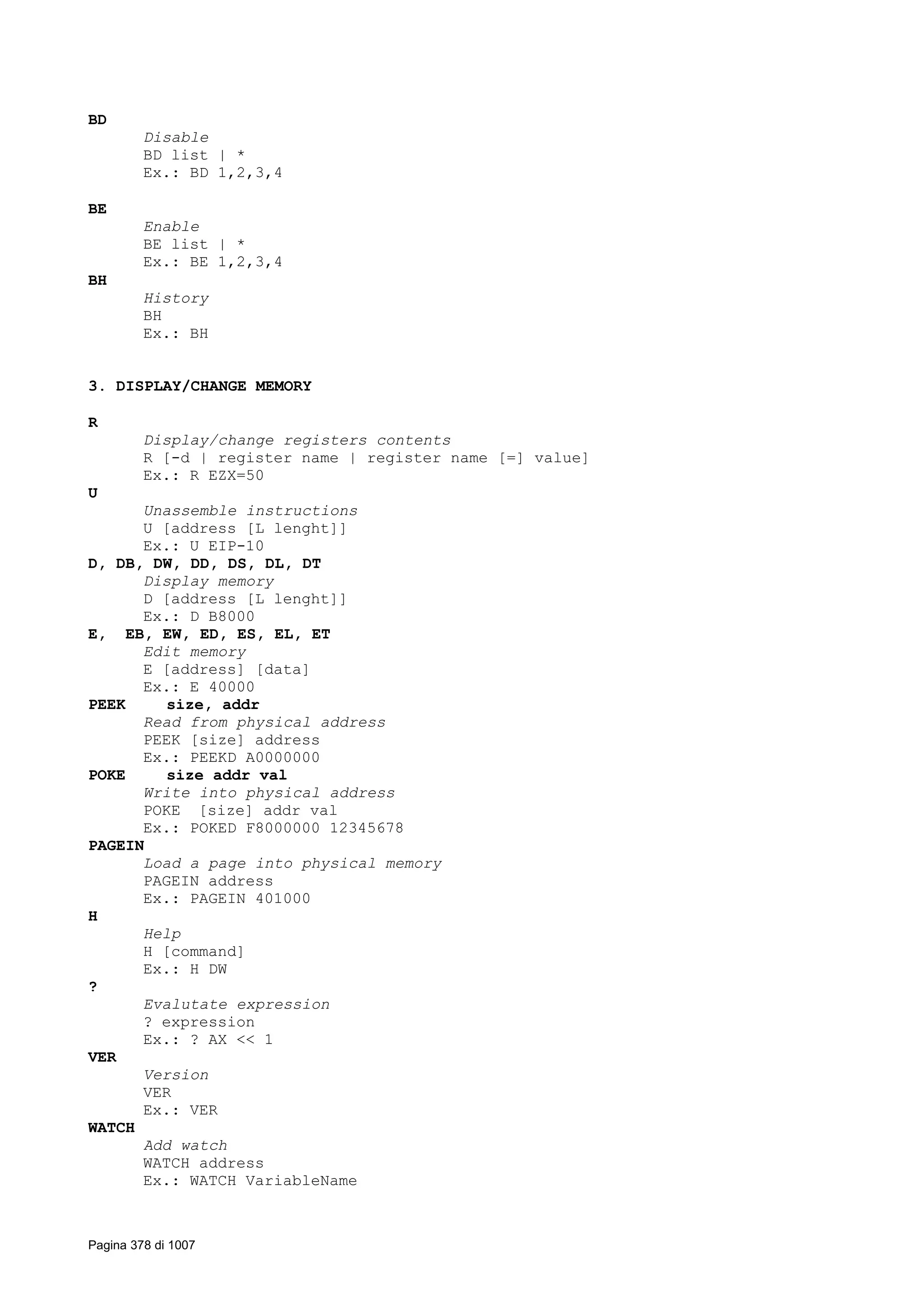 BD
Disable
BD list | *
Ex.: BD 1,2,3,4
BE
Enable
BE list | *
Ex.: BE 1,2,3,4
BH
History
BH
Ex.: BH
3. DISPLAY/CHANGE MEMORY
R
Display/change registers contents
R [-d | register name | register name [=] value]
Ex.: R EZX=50
U
Unassemble instructions
U [address [L lenght]]
Ex.: U EIP-10
D, DB, DW, DD, DS, DL, DT
Display memory
D [address [L lenght]]
Ex.: D B8000
E, EB, EW, ED, ES, EL, ET
Edit memory
E [address] [data]
Ex.: E 40000
PEEK size, addr
Read from physical address
PEEK [size] address
Ex.: PEEKD A0000000
POKE size addr val
Write into physical address
POKE [size] addr val
Ex.: POKED F8000000 12345678
PAGEIN
Load a page into physical memory
PAGEIN address
Ex.: PAGEIN 401000
H
Help
H [command]
Ex.: H DW
?
Evalutate expression
? expression
Ex.: ? AX << 1
VER
Version
VER
Ex.: VER
WATCH
Add watch
WATCH address
Ex.: WATCH VariableName
Pagina 378 di 1007
 