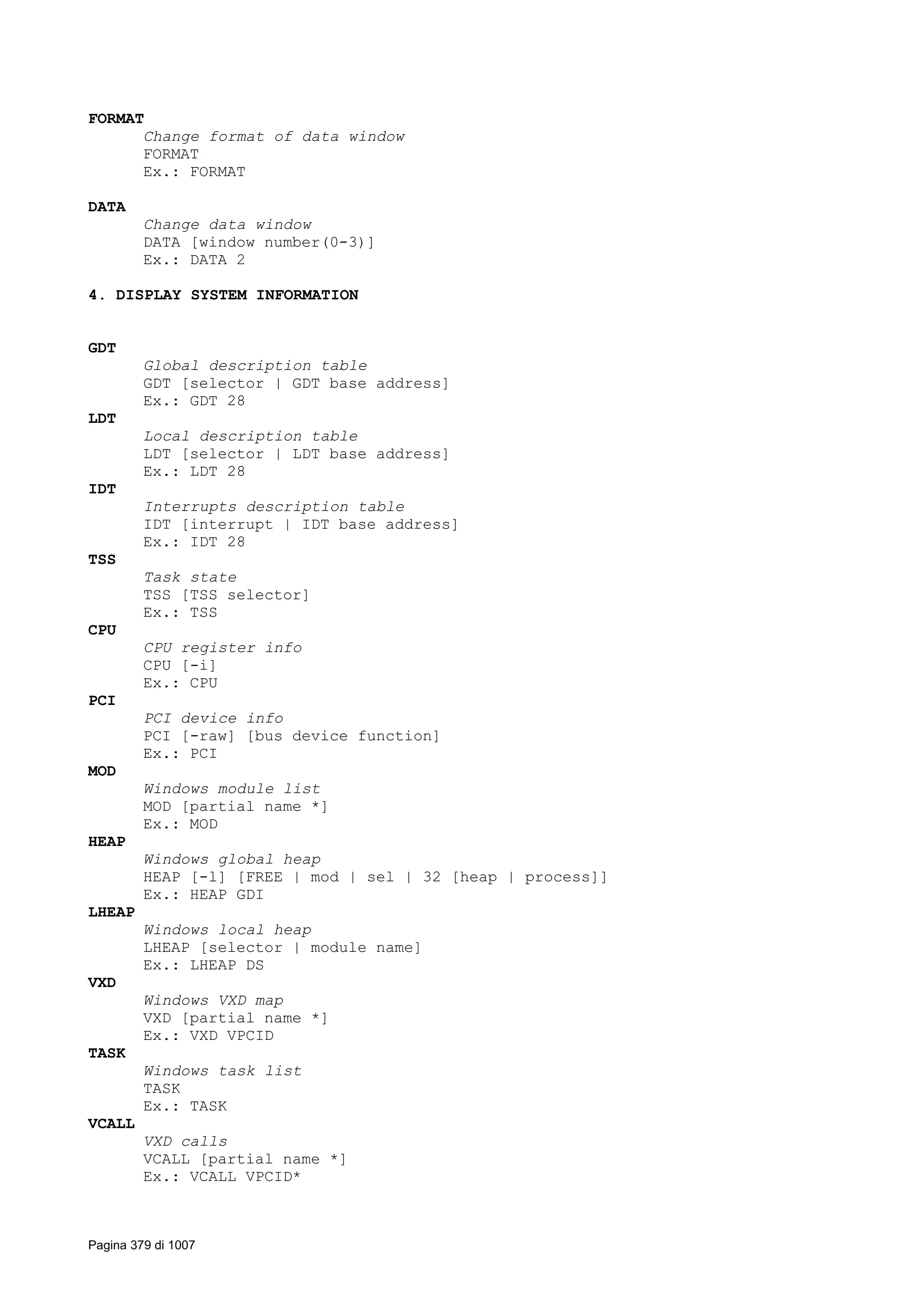 FORMAT
Change format of data window
FORMAT
Ex.: FORMAT
DATA
Change data window
DATA [window number(0-3)]
Ex.: DATA 2
4. DISPLAY SYSTEM INFORMATION
GDT
Global description table
GDT [selector | GDT base address]
Ex.: GDT 28
LDT
Local description table
LDT [selector | LDT base address]
Ex.: LDT 28
IDT
Interrupts description table
IDT [interrupt | IDT base address]
Ex.: IDT 28
TSS
Task state
TSS [TSS selector]
Ex.: TSS
CPU
CPU register info
CPU [-i]
Ex.: CPU
PCI
PCI device info
PCI [-raw] [bus device function]
Ex.: PCI
MOD
Windows module list
MOD [partial name *]
Ex.: MOD
HEAP
Windows global heap
HEAP [-l] [FREE | mod | sel | 32 [heap | process]]
Ex.: HEAP GDI
LHEAP
Windows local heap
LHEAP [selector | module name]
Ex.: LHEAP DS
VXD
Windows VXD map
VXD [partial name *]
Ex.: VXD VPCID
TASK
Windows task list
TASK
Ex.: TASK
VCALL
VXD calls
VCALL [partial name *]
Ex.: VCALL VPCID*
Pagina 379 di 1007
 