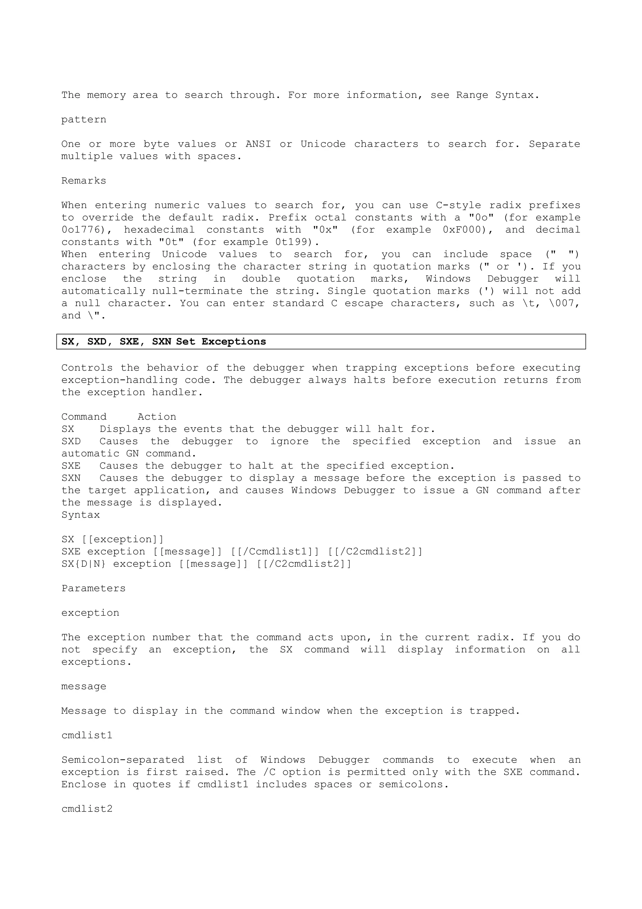 The memory area to search through. For more information, see Range Syntax.
pattern
One or more byte values or ANSI or Unicode characters to search for. Separate
multiple values with spaces.
Remarks
When entering numeric values to search for, you can use C-style radix prefixes
to override the default radix. Prefix octal constants with a "0o" (for example
0o1776), hexadecimal constants with "0x" (for example 0xF000), and decimal
constants with "0t" (for example 0t199).
When entering Unicode values to search for, you can include space (" ")
characters by enclosing the character string in quotation marks (" or '). If you
enclose the string in double quotation marks, Windows Debugger will
automatically null-terminate the string. Single quotation marks (') will not add
a null character. You can enter standard C escape characters, such as t, 007,
and ".
SX, SXD, SXE, SXN Set Exceptions
Controls the behavior of the debugger when trapping exceptions before executing
exception-handling code. The debugger always halts before execution returns from
the exception handler.
Command Action
SX Displays the events that the debugger will halt for.
SXD Causes the debugger to ignore the specified exception and issue an
automatic GN command.
SXE Causes the debugger to halt at the specified exception.
SXN Causes the debugger to display a message before the exception is passed to
the target application, and causes Windows Debugger to issue a GN command after
the message is displayed.
Syntax
SX [[exception]]
SXE exception [[message]] [[/Ccmdlist1]] [[/C2cmdlist2]]
SX{D|N} exception [[message]] [[/C2cmdlist2]]
Parameters
exception
The exception number that the command acts upon, in the current radix. If you do
not specify an exception, the SX command will display information on all
exceptions.
message
Message to display in the command window when the exception is trapped.
cmdlist1
Semicolon-separated list of Windows Debugger commands to execute when an
exception is first raised. The /C option is permitted only with the SXE command.
Enclose in quotes if cmdlist1 includes spaces or semicolons.
cmdlist2
 