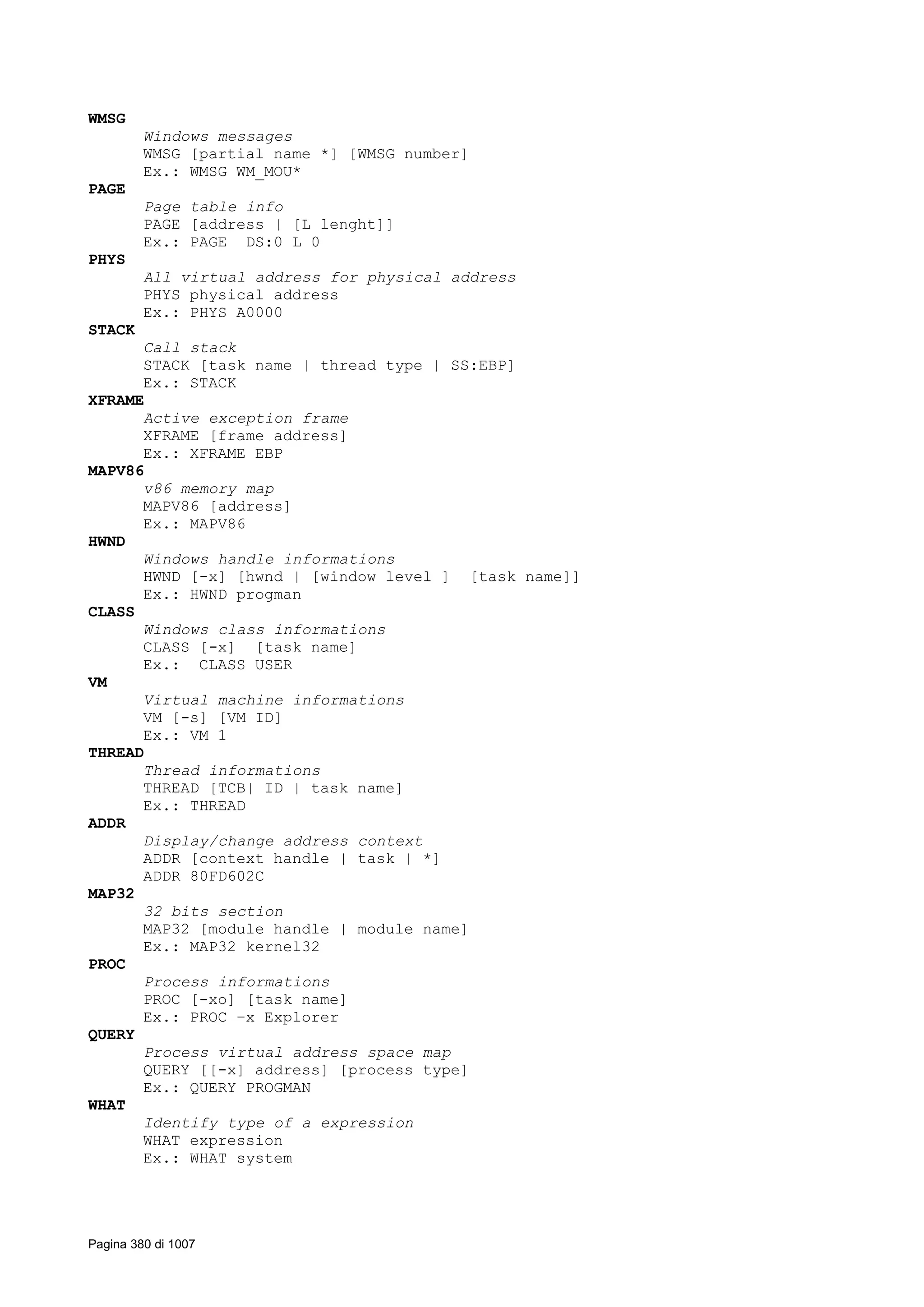 WMSG
Windows messages
WMSG [partial name *] [WMSG number]
Ex.: WMSG WM_MOU*
PAGE
Page table info
PAGE [address | [L lenght]]
Ex.: PAGE DS:0 L 0
PHYS
All virtual address for physical address
PHYS physical address
Ex.: PHYS A0000
STACK
Call stack
STACK [task name | thread type | SS:EBP]
Ex.: STACK
XFRAME
Active exception frame
XFRAME [frame address]
Ex.: XFRAME EBP
MAPV86
v86 memory map
MAPV86 [address]
Ex.: MAPV86
HWND
Windows handle informations
HWND [-x] [hwnd | [window level ] [task name]]
Ex.: HWND progman
CLASS
Windows class informations
CLASS [-x] [task name]
Ex.: CLASS USER
VM
Virtual machine informations
VM [-s] [VM ID]
Ex.: VM 1
THREAD
Thread informations
THREAD [TCB| ID | task name]
Ex.: THREAD
ADDR
Display/change address context
ADDR [context handle | task | *]
ADDR 80FD602C
MAP32
32 bits section
MAP32 [module handle | module name]
Ex.: MAP32 kernel32
PROC
Process informations
PROC [-xo] [task name]
Ex.: PROC –x Explorer
QUERY
Process virtual address space map
QUERY [[-x] address] [process type]
Ex.: QUERY PROGMAN
WHAT
Identify type of a expression
WHAT expression
Ex.: WHAT system
Pagina 380 di 1007
 