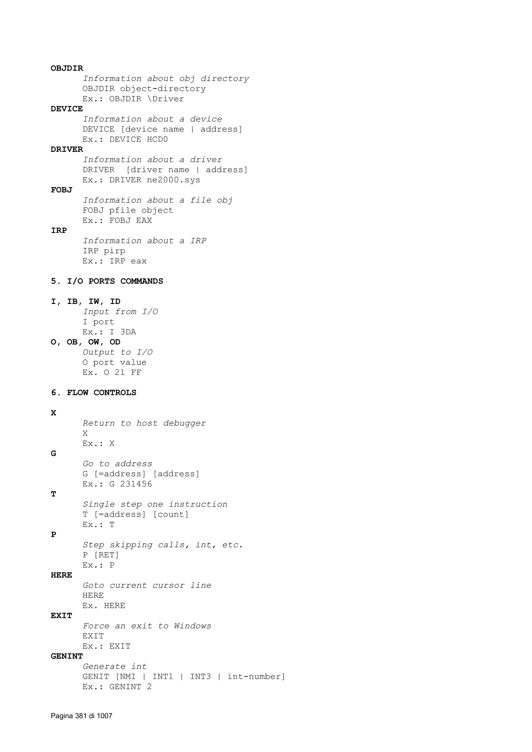 OBJDIR
Information about obj directory
OBJDIR object-directory
Ex.: OBJDIR Driver
DEVICE
Information about a device
DEVICE [device name | address]
Ex.: DEVICE HCD0
DRIVER
Information about a driver
DRIVER [driver name | address]
Ex.: DRIVER ne2000.sys
FOBJ
Information about a file obj
FOBJ pfile object
Ex.: FOBJ EAX
IRP
Information about a IRP
IRP pirp
Ex.: IRP eax
5. I/O PORTS COMMANDS
I, IB, IW, ID
Input from I/O
I port
Ex.: I 3DA
O, OB, OW, OD
Output to I/O
O port value
Ex. O 21 FF
6. FLOW CONTROLS
X
Return to host debugger
X
Ex.: X
G
Go to address
G [=address] [address]
Ex.: G 231456
T
Single step one instruction
T [=address] [count]
Ex.: T
P
Step skipping calls, int, etc.
P [RET]
Ex.: P
HERE
Goto current cursor line
HERE
Ex. HERE
EXIT
Force an exit to Windows
EXIT
Ex.: EXIT
GENINT
Generate int
GENIT [NMI | INT1 | INT3 | int-number]
Ex.: GENINT 2
Pagina 381 di 1007
 