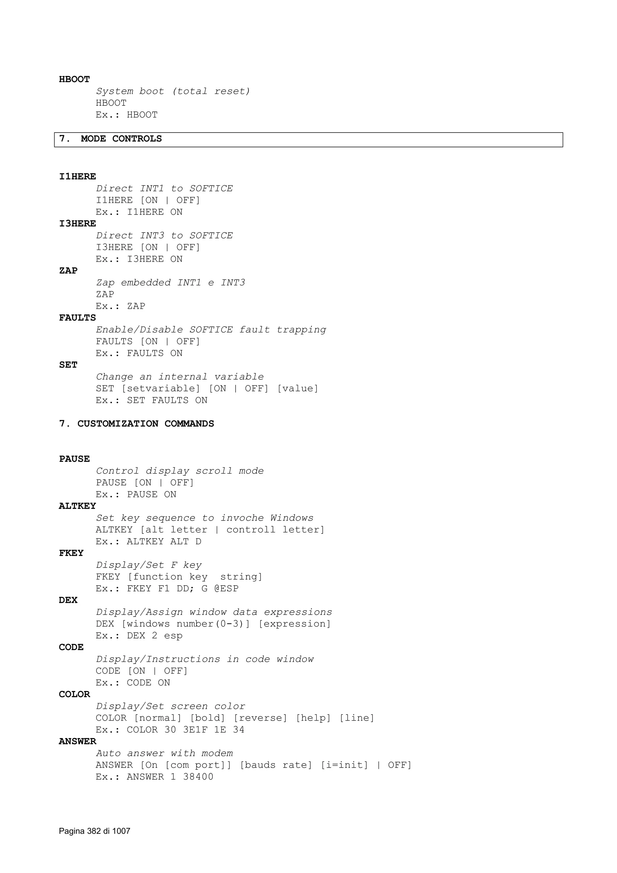 HBOOT
System boot (total reset)
HBOOT
Ex.: HBOOT
7. MODE CONTROLS
I1HERE
Direct INT1 to SOFTICE
I1HERE [ON | OFF]
Ex.: I1HERE ON
I3HERE
Direct INT3 to SOFTICE
I3HERE [ON | OFF]
Ex.: I3HERE ON
ZAP
Zap embedded INT1 e INT3
ZAP
Ex.: ZAP
FAULTS
Enable/Disable SOFTICE fault trapping
FAULTS [ON | OFF]
Ex.: FAULTS ON
SET
Change an internal variable
SET [setvariable] [ON | OFF] [value]
Ex.: SET FAULTS ON
7. CUSTOMIZATION COMMANDS
PAUSE
Control display scroll mode
PAUSE [ON | OFF]
Ex.: PAUSE ON
ALTKEY
Set key sequence to invoche Windows
ALTKEY [alt letter | controll letter]
Ex.: ALTKEY ALT D
FKEY
Display/Set F key
FKEY [function key string]
Ex.: FKEY F1 DD; G @ESP
DEX
Display/Assign window data expressions
DEX [windows number(0-3)] [expression]
Ex.: DEX 2 esp
CODE
Display/Instructions in code window
CODE [ON | OFF]
Ex.: CODE ON
COLOR
Display/Set screen color
COLOR [normal] [bold] [reverse] [help] [line]
Ex.: COLOR 30 3E1F 1E 34
ANSWER
Auto answer with modem
ANSWER [On [com port]] [bauds rate] [i=init] | OFF]
Ex.: ANSWER 1 38400
Pagina 382 di 1007
 