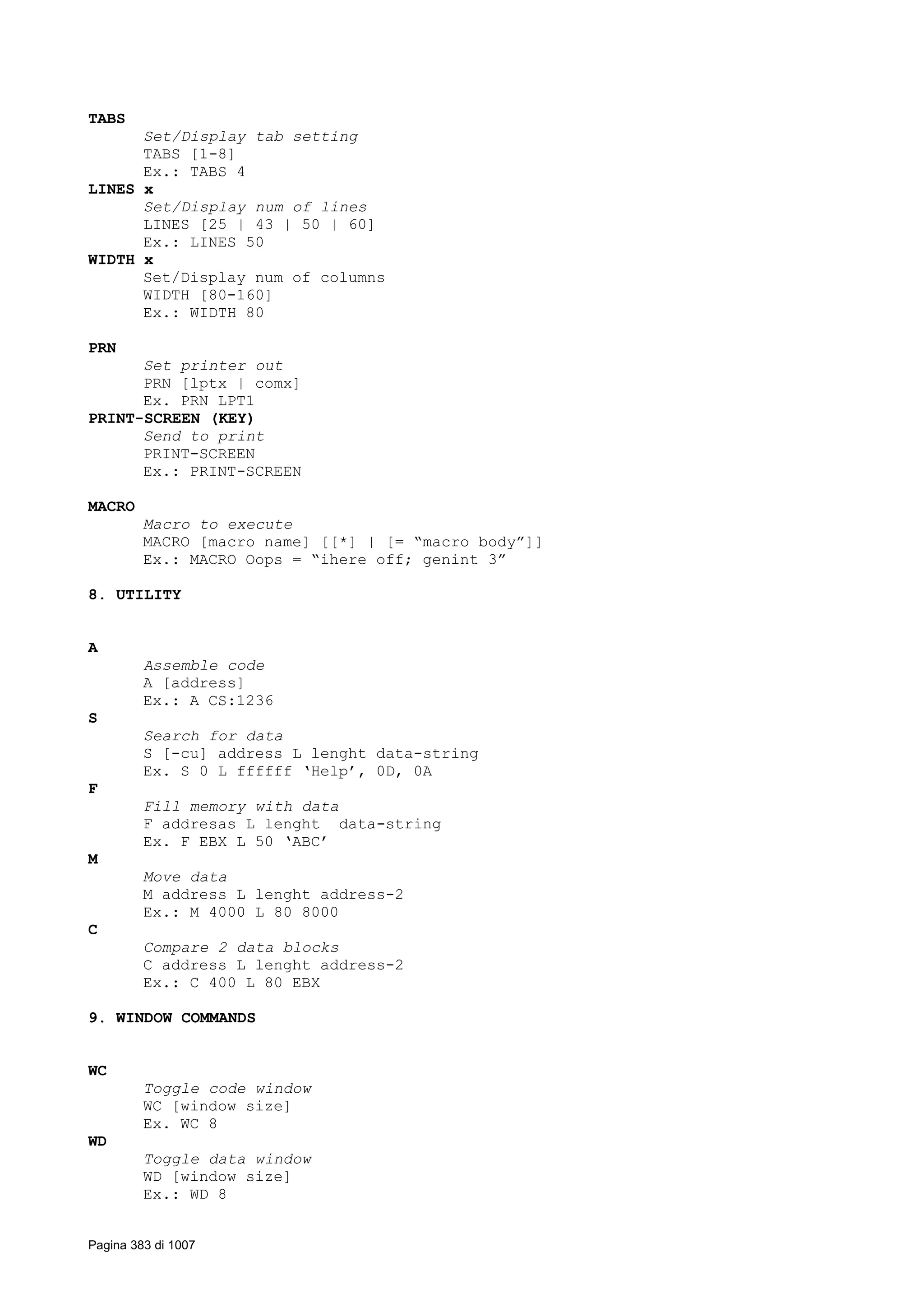 TABS
Set/Display tab setting
TABS [1-8]
Ex.: TABS 4
LINES x
Set/Display num of lines
LINES [25 | 43 | 50 | 60]
Ex.: LINES 50
WIDTH x
Set/Display num of columns
WIDTH [80-160]
Ex.: WIDTH 80
PRN
Set printer out
PRN [lptx | comx]
Ex. PRN LPT1
PRINT-SCREEN (KEY)
Send to print
PRINT-SCREEN
Ex.: PRINT-SCREEN
MACRO
Macro to execute
MACRO [macro name] [[*] | [= “macro body”]]
Ex.: MACRO Oops = “ihere off; genint 3”
8. UTILITY
A
Assemble code
A [address]
Ex.: A CS:1236
S
Search for data
S [-cu] address L lenght data-string
Ex. S 0 L ffffff ‘Help’, 0D, 0A
F
Fill memory with data
F addresas L lenght data-string
Ex. F EBX L 50 ‘ABC’
M
Move data
M address L lenght address-2
Ex.: M 4000 L 80 8000
C
Compare 2 data blocks
C address L lenght address-2
Ex.: C 400 L 80 EBX
9. WINDOW COMMANDS
WC
Toggle code window
WC [window size]
Ex. WC 8
WD
Toggle data window
WD [window size]
Ex.: WD 8
Pagina 383 di 1007
 