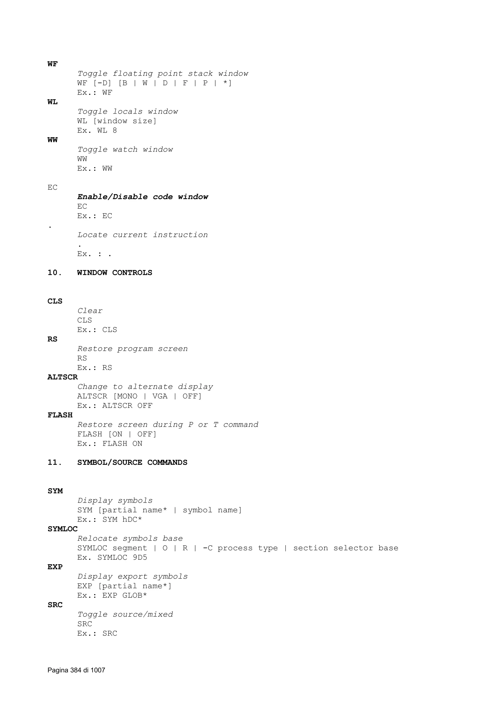 WF
Toggle floating point stack window
WF [-D] [B | W | D | F | P | *]
Ex.: WF
WL
Toggle locals window
WL [window size]
Ex. WL 8
WW
Toggle watch window
WW
Ex.: WW
EC
Enable/Disable code window
EC
Ex.: EC
.
Locate current instruction
.
Ex. : .
10. WINDOW CONTROLS
CLS
Clear
CLS
Ex.: CLS
RS
Restore program screen
RS
Ex.: RS
ALTSCR
Change to alternate display
ALTSCR [MONO | VGA | OFF]
Ex.: ALTSCR OFF
FLASH
Restore screen during P or T command
FLASH [ON | OFF]
Ex.: FLASH ON
11. SYMBOL/SOURCE COMMANDS
SYM
Display symbols
SYM [partial name* | symbol name]
Ex.: SYM hDC*
SYMLOC
Relocate symbols base
SYMLOC segment | O | R | -C process type | section selector base
Ex. SYMLOC 9D5
EXP
Display export symbols
EXP [partial name*]
Ex.: EXP GLOB*
SRC
Toggle source/mixed
SRC
Ex.: SRC
Pagina 384 di 1007
 