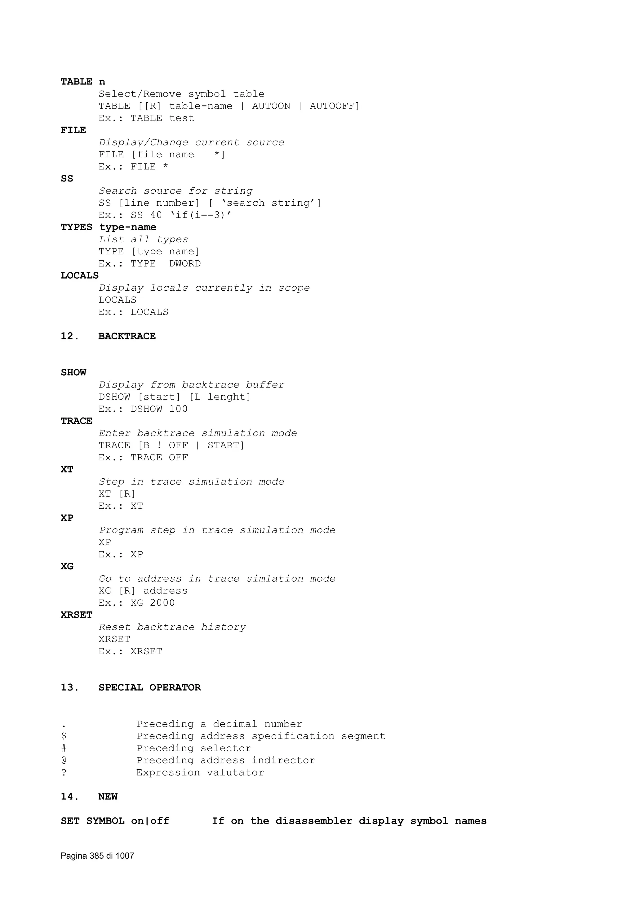 TABLE n
Select/Remove symbol table
TABLE [[R] table-name | AUTOON | AUTOOFF]
Ex.: TABLE test
FILE
Display/Change current source
FILE [file name | *]
Ex.: FILE *
SS
Search source for string
SS [line number] [ ‘search string’]
Ex.: SS 40 ‘if(i==3)’
TYPES type-name
List all types
TYPE [type name]
Ex.: TYPE DWORD
LOCALS
Display locals currently in scope
LOCALS
Ex.: LOCALS
12. BACKTRACE
SHOW
Display from backtrace buffer
DSHOW [start] [L lenght]
Ex.: DSHOW 100
TRACE
Enter backtrace simulation mode
TRACE [B ! OFF | START]
Ex.: TRACE OFF
XT
Step in trace simulation mode
XT [R]
Ex.: XT
XP
Program step in trace simulation mode
XP
Ex.: XP
XG
Go to address in trace simlation mode
XG [R] address
Ex.: XG 2000
XRSET
Reset backtrace history
XRSET
Ex.: XRSET
13. SPECIAL OPERATOR
. Preceding a decimal number
$ Preceding address specification segment
# Preceding selector
@ Preceding address indirector
? Expression valutator
14. NEW
SET SYMBOL on|off If on the disassembler display symbol names
Pagina 385 di 1007
 