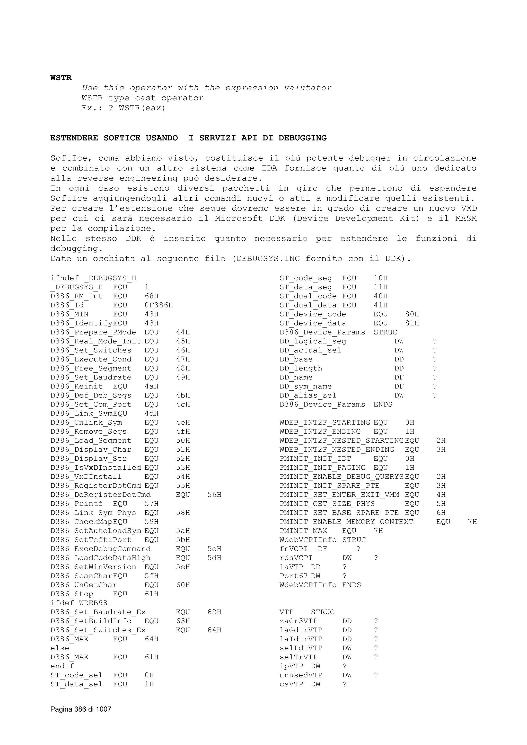 WSTR
Use this operator with the expression valutator
WSTR type cast operator
Ex.: ? WSTR(eax)
ESTENDERE SOFTICE USANDO I SERVIZI API DI DEBUGGING
SoftIce, coma abbiamo visto, costituisce il più potente debugger in circolazione
e combinato con un altro sistema come IDA fornisce quanto di più uno dedicato
alla reverse engineering può desiderare.
In ogni caso esistono diversi pacchetti in giro che permettono di espandere
SoftIce aggiungendogli altri comandi nuovi o atti a modificare quelli esistenti.
Per creare l’estensione che segue dovremo essere in grado di creare un nuovo VXD
per cui ci sarà necessario il Microsoft DDK (Device Development Kit) e il MASM
per la compilazione.
Nello stesso DDK è inserito quanto necessario per estendere le funzioni di
debugging.
Date un occhiata al seguente file (DEBUGSYS.INC fornito con il DDK).
ifndef _DEBUGSYS_H
_DEBUGSYS_H EQU 1
D386_RM_Int EQU 68H
D386_Id EQU 0F386H
D386_MIN EQU 43H
D386_IdentifyEQU 43H
D386_Prepare_PMode EQU 44H
D386_Real_Mode_Init EQU 45H
D386_Set_Switches EQU 46H
D386_Execute_Cond EQU 47H
D386_Free_Segment EQU 48H
D386_Set_Baudrate EQU 49H
D386_Reinit EQU 4aH
D386_Def_Deb_Segs EQU 4bH
D386_Set_Com_Port EQU 4cH
D386_Link_SymEQU 4dH
D386_Unlink_Sym EQU 4eH
D386_Remove_Segs EQU 4fH
D386_Load_Segment EQU 50H
D386_Display_Char EQU 51H
D386_Display_Str EQU 52H
D386_IsVxDInstalled EQU 53H
D386_VxDInstall EQU 54H
D386_RegisterDotCmd EQU 55H
D386_DeRegisterDotCmd EQU 56H
D386_Printf EQU 57H
D386_Link_Sym_Phys EQU 58H
D386_CheckMapEQU 59H
D386_SetAutoLoadSym EQU 5aH
D386_SetTeftiPort EQU 5bH
D386_ExecDebugCommand EQU 5cH
D386_LoadCodeDataHigh EQU 5dH
D386_SetWinVersion EQU 5eH
D386_ScanCharEQU 5fH
D386_UnGetChar EQU 60H
D386_Stop EQU 61H
ifdef WDEB98
D386_Set_Baudrate_Ex EQU 62H
D386_SetBuildInfo EQU 63H
D386_Set_Switches_Ex EQU 64H
D386_MAX EQU 64H
else
D386_MAX EQU 61H
endif
ST_code_sel EQU 0H
ST_data_sel EQU 1H
ST_code_seg EQU 10H
ST_data_seg EQU 11H
ST_dual_code EQU 40H
ST_dual_data EQU 41H
ST_device_code EQU 80H
ST_device_data EQU 81H
D386_Device_Params STRUC
DD_logical_seg DW ?
DD_actual_sel DW ?
DD_base DD ?
DD_length DD ?
DD_name DF ?
DD_sym_name DF ?
DD_alias_sel DW ?
D386_Device_Params ENDS
WDEB_INT2F_STARTING EQU 0H
WDEB_INT2F_ENDING EQU 1H
WDEB_INT2F_NESTED_STARTINGEQU 2H
WDEB_INT2F_NESTED_ENDING EQU 3H
PMINIT_INIT_IDT EQU 0H
PMINIT_INIT_PAGING EQU 1H
PMINIT_ENABLE_DEBUG_QUERYSEQU 2H
PMINIT_INIT_SPARE_PTE EQU 3H
PMINIT_SET_ENTER_EXIT_VMM EQU 4H
PMINIT_GET_SIZE_PHYS EQU 5H
PMINIT_SET_BASE_SPARE_PTE EQU 6H
PMINIT_ENABLE_MEMORY_CONTEXT EQU 7H
PMINIT_MAX EQU 7H
WdebVCPIInfo STRUC
fnVCPI DF ?
rdsVCPI DW ?
laVTP DD ?
Port67 DW ?
WdebVCPIInfo ENDS
VTP STRUC
zaCr3VTP DD ?
laGdtrVTP DD ?
laIdtrVTP DD ?
selLdtVTP DW ?
selTrVTP DW ?
ipVTP DW ?
unusedVTP DW ?
csVTP DW ?
Pagina 386 di 1007
 
