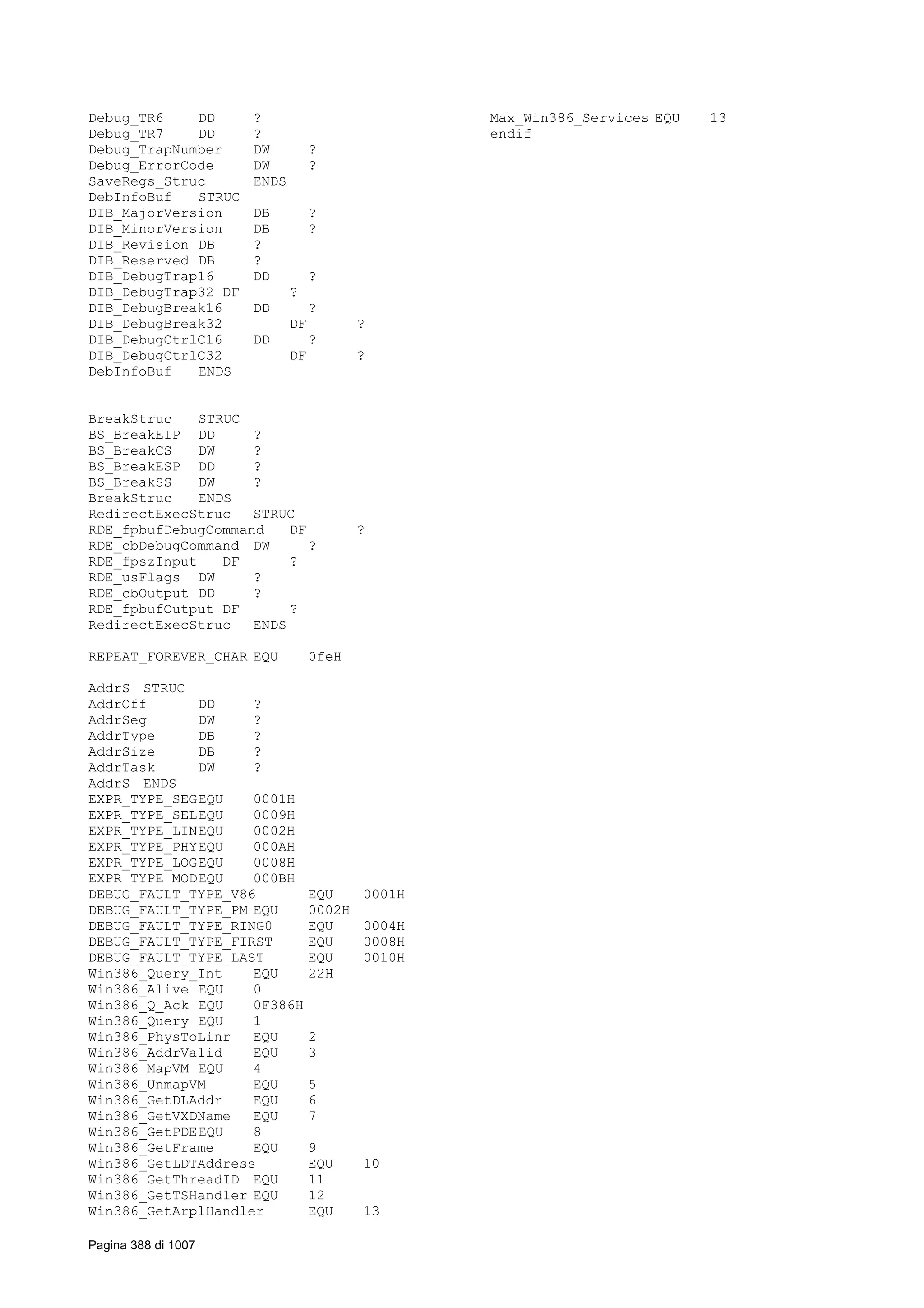 Debug_TR6 DD ?
Debug_TR7 DD ?
Debug_TrapNumber DW ?
Debug_ErrorCode DW ?
SaveRegs_Struc ENDS
DebInfoBuf STRUC
DIB_MajorVersion DB ?
DIB_MinorVersion DB ?
DIB_Revision DB ?
DIB_Reserved DB ?
DIB_DebugTrap16 DD ?
DIB_DebugTrap32 DF ?
DIB_DebugBreak16 DD ?
DIB_DebugBreak32 DF ?
DIB_DebugCtrlC16 DD ?
DIB_DebugCtrlC32 DF ?
DebInfoBuf ENDS
BreakStruc STRUC
BS_BreakEIP DD ?
BS_BreakCS DW ?
BS_BreakESP DD ?
BS_BreakSS DW ?
BreakStruc ENDS
RedirectExecStruc STRUC
RDE_fpbufDebugCommand DF ?
RDE_cbDebugCommand DW ?
RDE_fpszInput DF ?
RDE_usFlags DW ?
RDE_cbOutput DD ?
RDE_fpbufOutput DF ?
RedirectExecStruc ENDS
REPEAT_FOREVER_CHAR EQU 0feH
AddrS STRUC
AddrOff DD ?
AddrSeg DW ?
AddrType DB ?
AddrSize DB ?
AddrTask DW ?
AddrS ENDS
EXPR_TYPE_SEGEQU 0001H
EXPR_TYPE_SELEQU 0009H
EXPR_TYPE_LINEQU 0002H
EXPR_TYPE_PHYEQU 000AH
EXPR_TYPE_LOGEQU 0008H
EXPR_TYPE_MODEQU 000BH
DEBUG_FAULT_TYPE_V86 EQU 0001H
DEBUG_FAULT_TYPE_PM EQU 0002H
DEBUG_FAULT_TYPE_RING0 EQU 0004H
DEBUG_FAULT_TYPE_FIRST EQU 0008H
DEBUG_FAULT_TYPE_LAST EQU 0010H
Win386_Query_Int EQU 22H
Win386_Alive EQU 0
Win386_Q_Ack EQU 0F386H
Win386_Query EQU 1
Win386_PhysToLinr EQU 2
Win386_AddrValid EQU 3
Win386_MapVM EQU 4
Win386_UnmapVM EQU 5
Win386_GetDLAddr EQU 6
Win386_GetVXDName EQU 7
Win386_GetPDEEQU 8
Win386_GetFrame EQU 9
Win386_GetLDTAddress EQU 10
Win386_GetThreadID EQU 11
Win386_GetTSHandler EQU 12
Win386_GetArplHandler EQU 13
Max_Win386_Services EQU 13
endif
Pagina 388 di 1007
 