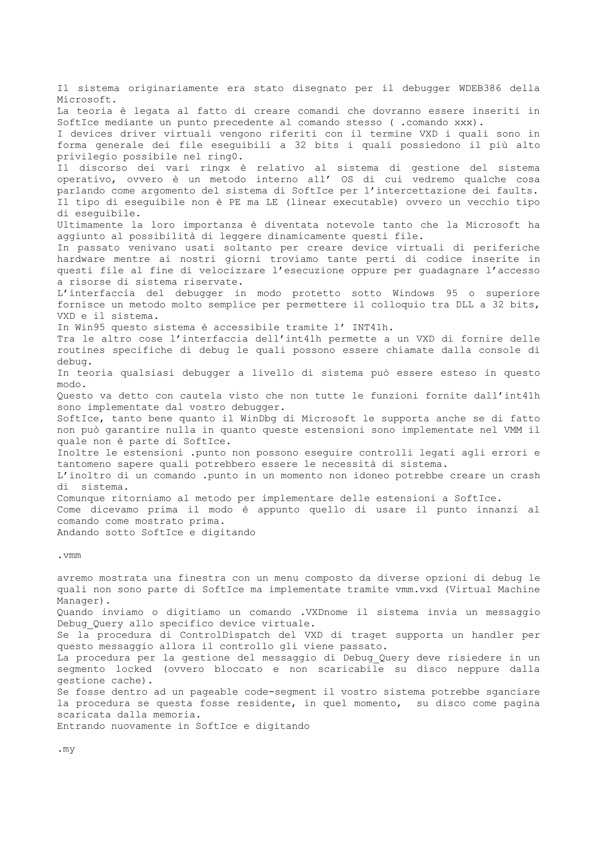 Il sistema originariamente era stato disegnato per il debugger WDEB386 della
Microsoft.
La teoria è legata al fatto di creare comandi che dovranno essere inseriti in
SoftIce mediante un punto precedente al comando stesso ( .comando xxx).
I devices driver virtuali vengono riferiti con il termine VXD i quali sono in
forma generale dei file eseguibili a 32 bits i quali possiedono il più alto
privilegio possibile nel ring0.
Il discorso dei vari ringx è relativo al sistema di gestione del sistema
operativo, ovvero è un metodo interno all’ OS di cui vedremo qualche cosa
parlando come argomento del sistema di SoftIce per l’intercettazione dei faults.
Il tipo di eseguibile non è PE ma LE (linear executable) ovvero un vecchio tipo
di eseguibile.
Ultimamente la loro importanza è diventata notevole tanto che la Microsoft ha
aggiunto al possibilità di leggere dinamicamente questi file.
In passato venivano usati soltanto per creare device virtuali di periferiche
hardware mentre ai nostri giorni troviamo tante perti di codice inserite in
questi file al fine di velocizzare l’esecuzione oppure per guadagnare l’accesso
a risorse di sistema riservate.
L’interfaccia del debugger in modo protetto sotto Windows 95 o superiore
fornisce un metodo molto semplice per permettere il colloquio tra DLL a 32 bits,
VXD e il sistema.
In Win95 questo sistema è accessibile tramite l’ INT41h.
Tra le altro cose l’interfaccia dell’int41h permette a un VXD di fornire delle
routines specifiche di debug le quali possono essere chiamate dalla console di
debug.
In teoria qualsiasi debugger a livello di sistema può essere esteso in questo
modo.
Questo va detto con cautela visto che non tutte le funzioni fornite dall’int41h
sono implementate dal vostro debugger.
SoftIce, tanto bene quanto il WinDbg di Microsoft le supporta anche se di fatto
non può garantire nulla in quanto queste estensioni sono implementate nel VMM il
quale non è parte di SoftIce.
Inoltre le estensioni .punto non possono eseguire controlli legati agli errori e
tantomeno sapere quali potrebbero essere le necessità di sistema.
L’inoltro di un comando .punto in un momento non idoneo potrebbe creare un crash
di sistema.
Comunque ritorniamo al metodo per implementare delle estensioni a SoftIce.
Come dicevamo prima il modo è appunto quello di usare il punto innanzi al
comando come mostrato prima.
Andando sotto SoftIce e digitando
.vmm
avremo mostrata una finestra con un menu composto da diverse opzioni di debug le
quali non sono parte di SoftIce ma implementate tramite vmm.vxd (Virtual Machine
Manager).
Quando inviamo o digitiamo un comando .VXDnome il sistema invia un messaggio
Debug_Query allo specifico device virtuale.
Se la procedura di ControlDispatch del VXD di traget supporta un handler per
questo messaggio allora il controllo gli viene passato.
La procedura per la gestione del messaggio di Debug_Query deve risiedere in un
segmento locked (ovvero bloccato e non scaricabile su disco neppure dalla
gestione cache).
Se fosse dentro ad un pageable code-segment il vostro sistema potrebbe sganciare
la procedura se questa fosse residente, in quel momento, su disco come pagina
scaricata dalla memoria.
Entrando nuovamente in SoftIce e digitando
.my
 