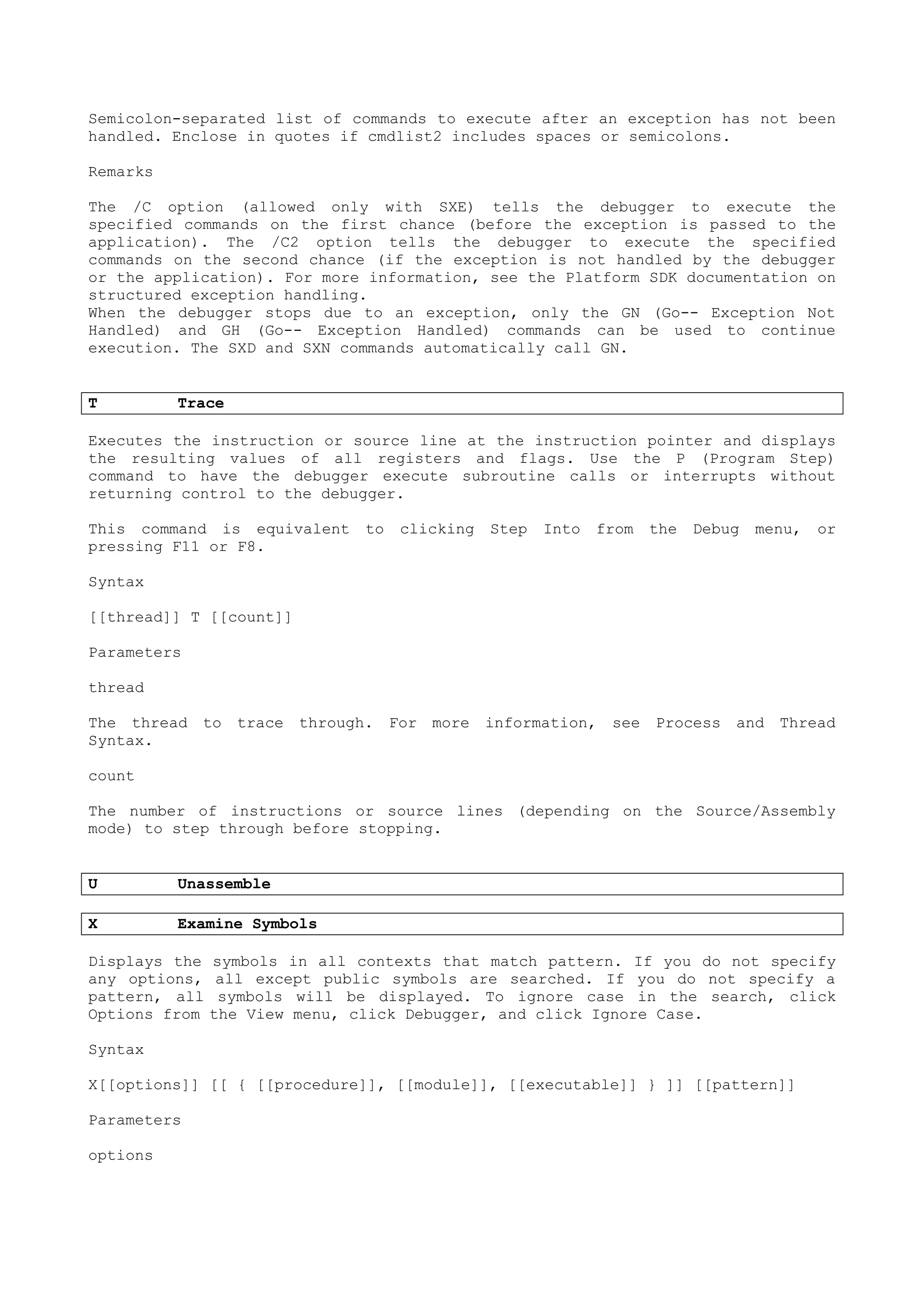 Semicolon-separated list of commands to execute after an exception has not been
handled. Enclose in quotes if cmdlist2 includes spaces or semicolons.
Remarks
The /C option (allowed only with SXE) tells the debugger to execute the
specified commands on the first chance (before the exception is passed to the
application). The /C2 option tells the debugger to execute the specified
commands on the second chance (if the exception is not handled by the debugger
or the application). For more information, see the Platform SDK documentation on
structured exception handling.
When the debugger stops due to an exception, only the GN (Go-- Exception Not
Handled) and GH (Go-- Exception Handled) commands can be used to continue
execution. The SXD and SXN commands automatically call GN.
T Trace
Executes the instruction or source line at the instruction pointer and displays
the resulting values of all registers and flags. Use the P (Program Step)
command to have the debugger execute subroutine calls or interrupts without
returning control to the debugger.
This command is equivalent to clicking Step Into from the Debug menu, or
pressing F11 or F8.
Syntax
[[thread]] T [[count]]
Parameters
thread
The thread to trace through. For more information, see Process and Thread
Syntax.
count
The number of instructions or source lines (depending on the Source/Assembly
mode) to step through before stopping.
U Unassemble
X Examine Symbols
Displays the symbols in all contexts that match pattern. If you do not specify
any options, all except public symbols are searched. If you do not specify a
pattern, all symbols will be displayed. To ignore case in the search, click
Options from the View menu, click Debugger, and click Ignore Case.
Syntax
X[[options]] [[ { [[procedure]], [[module]], [[executable]] } ]] [[pattern]]
Parameters
options
 