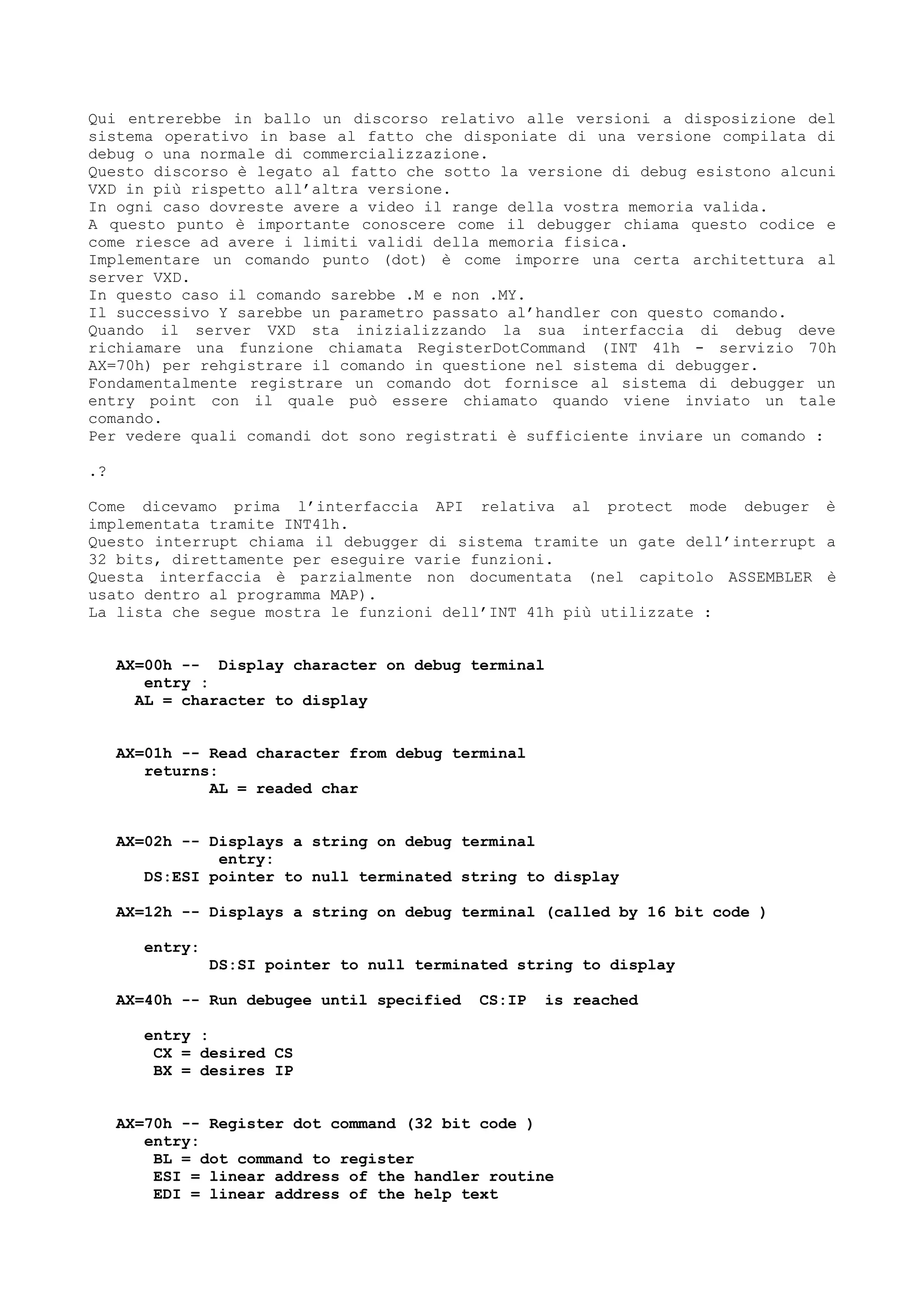 Qui entrerebbe in ballo un discorso relativo alle versioni a disposizione del
sistema operativo in base al fatto che disponiate di una versione compilata di
debug o una normale di commercializzazione.
Questo discorso è legato al fatto che sotto la versione di debug esistono alcuni
VXD in più rispetto all’altra versione.
In ogni caso dovreste avere a video il range della vostra memoria valida.
A questo punto è importante conoscere come il debugger chiama questo codice e
come riesce ad avere i limiti validi della memoria fisica.
Implementare un comando punto (dot) è come imporre una certa architettura al
server VXD.
In questo caso il comando sarebbe .M e non .MY.
Il successivo Y sarebbe un parametro passato al’handler con questo comando.
Quando il server VXD sta inizializzando la sua interfaccia di debug deve
richiamare una funzione chiamata RegisterDotCommand (INT 41h - servizio 70h
AX=70h) per rehgistrare il comando in questione nel sistema di debugger.
Fondamentalmente registrare un comando dot fornisce al sistema di debugger un
entry point con il quale può essere chiamato quando viene inviato un tale
comando.
Per vedere quali comandi dot sono registrati è sufficiente inviare un comando :
.?
Come dicevamo prima l’interfaccia API relativa al protect mode debuger è
implementata tramite INT41h.
Questo interrupt chiama il debugger di sistema tramite un gate dell’interrupt a
32 bits, direttamente per eseguire varie funzioni.
Questa interfaccia è parzialmente non documentata (nel capitolo ASSEMBLER è
usato dentro al programma MAP).
La lista che segue mostra le funzioni dell’INT 41h più utilizzate :
AX=00h -- Display character on debug terminal
entry :
AL = character to display
AX=01h -- Read character from debug terminal
returns:
AL = readed char
AX=02h -- Displays a string on debug terminal
entry:
DS:ESI pointer to null terminated string to display
AX=12h -- Displays a string on debug terminal (called by 16 bit code )
entry:
DS:SI pointer to null terminated string to display
AX=40h -- Run debugee until specified CS:IP is reached
entry :
CX = desired CS
BX = desires IP
AX=70h -- Register dot command (32 bit code )
entry:
BL = dot command to register
ESI = linear address of the handler routine
EDI = linear address of the help text
 
