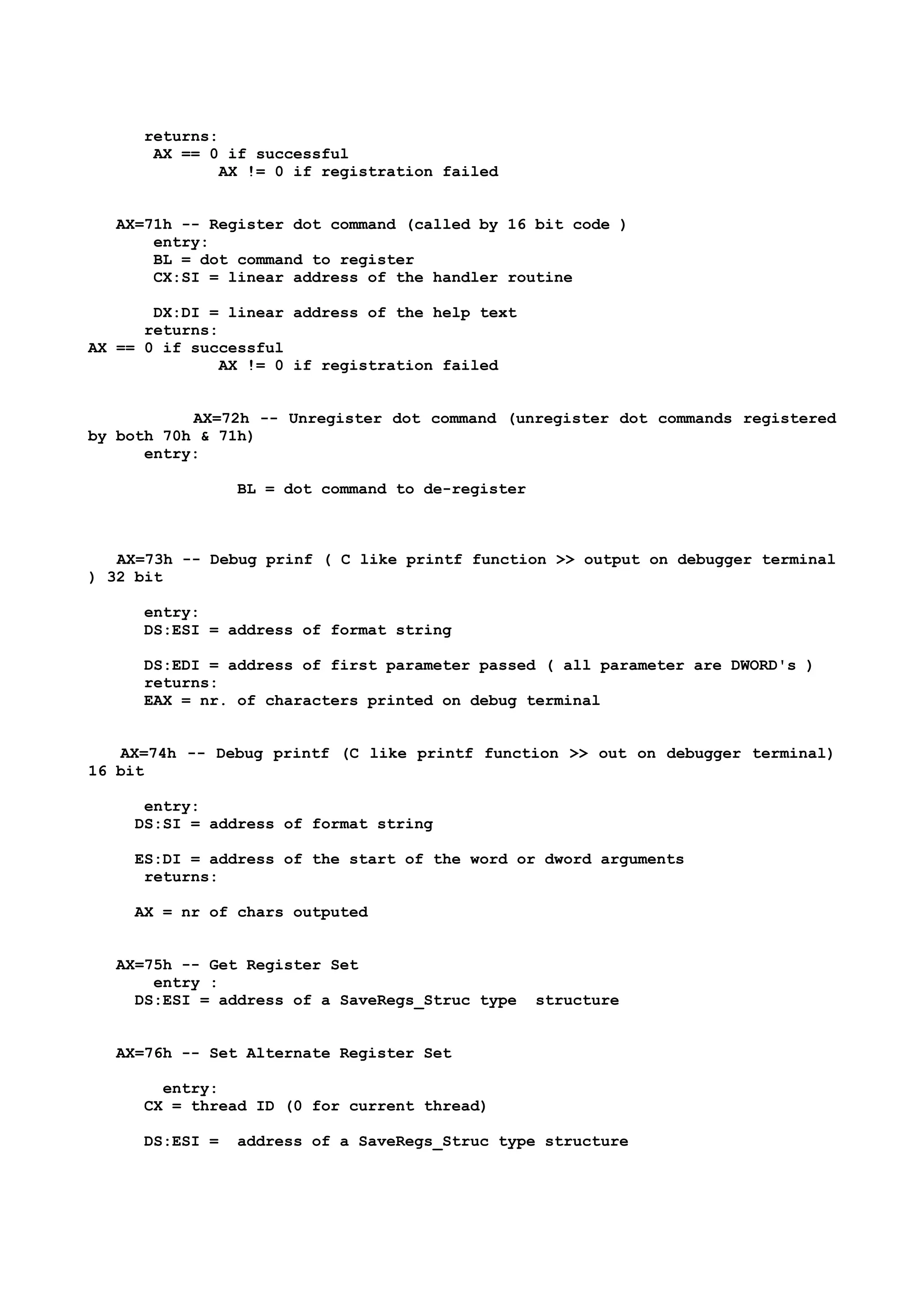 returns:
AX == 0 if successful
AX != 0 if registration failed
AX=71h -- Register dot command (called by 16 bit code )
entry:
BL = dot command to register
CX:SI = linear address of the handler routine
DX:DI = linear address of the help text
returns:
AX == 0 if successful
AX != 0 if registration failed
AX=72h -- Unregister dot command (unregister dot commands registered
by both 70h & 71h)
entry:
BL = dot command to de-register
AX=73h -- Debug prinf ( C like printf function >> output on debugger terminal
) 32 bit
entry:
DS:ESI = address of format string
DS:EDI = address of first parameter passed ( all parameter are DWORD's )
returns:
EAX = nr. of characters printed on debug terminal
AX=74h -- Debug printf (C like printf function >> out on debugger terminal)
16 bit
entry:
DS:SI = address of format string
ES:DI = address of the start of the word or dword arguments
returns:
AX = nr of chars outputed
AX=75h -- Get Register Set
entry :
DS:ESI = address of a SaveRegs_Struc type structure
AX=76h -- Set Alternate Register Set
entry:
CX = thread ID (0 for current thread)
DS:ESI = address of a SaveRegs_Struc type structure
 