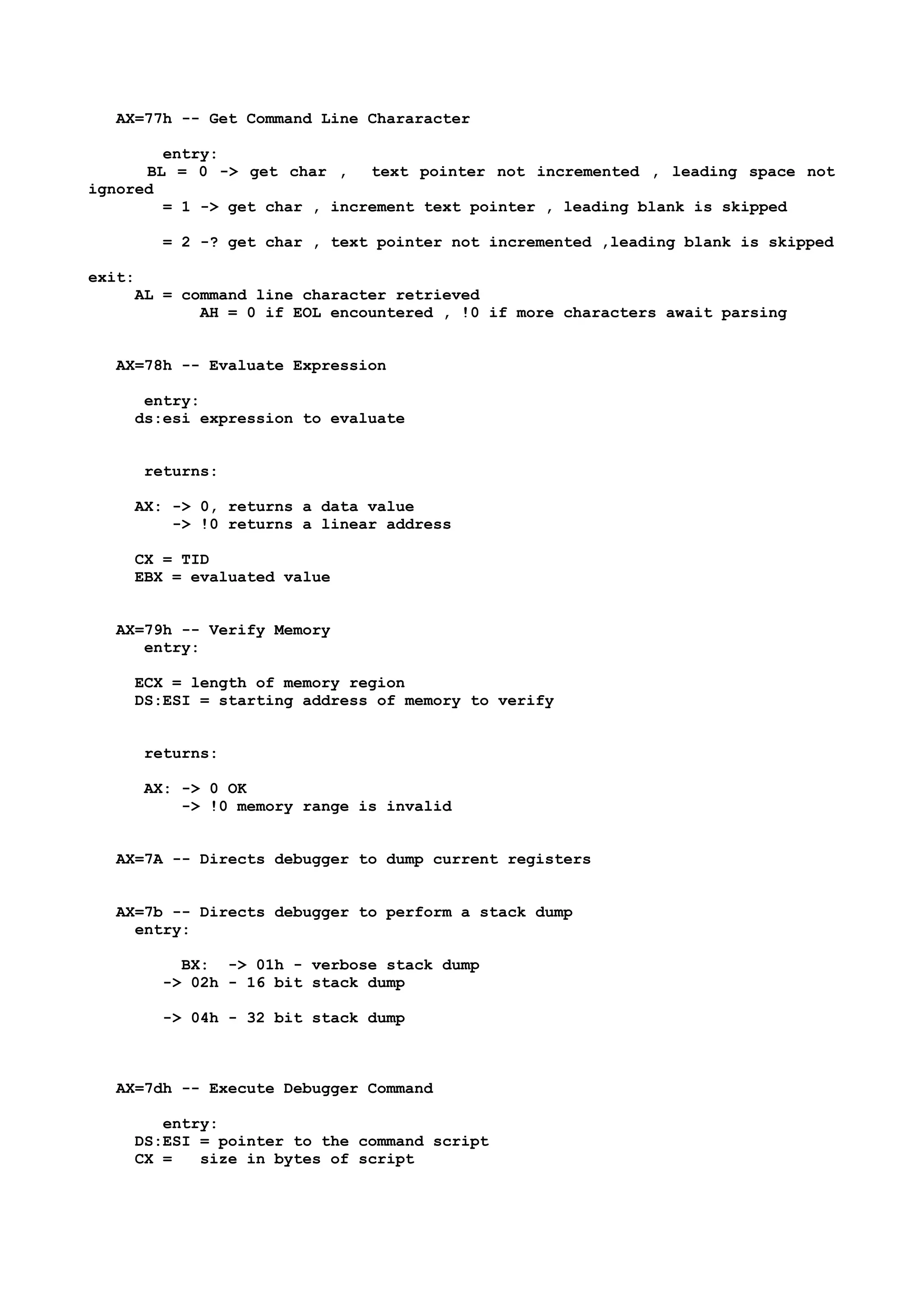 AX=77h -- Get Command Line Chararacter
entry:
BL = 0 -> get char , text pointer not incremented , leading space not
ignored
= 1 -> get char , increment text pointer , leading blank is skipped
= 2 -? get char , text pointer not incremented ,leading blank is skipped
exit:
AL = command line character retrieved
AH = 0 if EOL encountered , !0 if more characters await parsing
AX=78h -- Evaluate Expression
entry:
ds:esi expression to evaluate
returns:
AX: -> 0, returns a data value
-> !0 returns a linear address
CX = TID
EBX = evaluated value
AX=79h -- Verify Memory
entry:
ECX = length of memory region
DS:ESI = starting address of memory to verify
returns:
AX: -> 0 OK
-> !0 memory range is invalid
AX=7A -- Directs debugger to dump current registers
AX=7b -- Directs debugger to perform a stack dump
entry:
BX: -> 01h - verbose stack dump
-> 02h - 16 bit stack dump
-> 04h - 32 bit stack dump
AX=7dh -- Execute Debugger Command
entry:
DS:ESI = pointer to the command script
CX = size in bytes of script
 