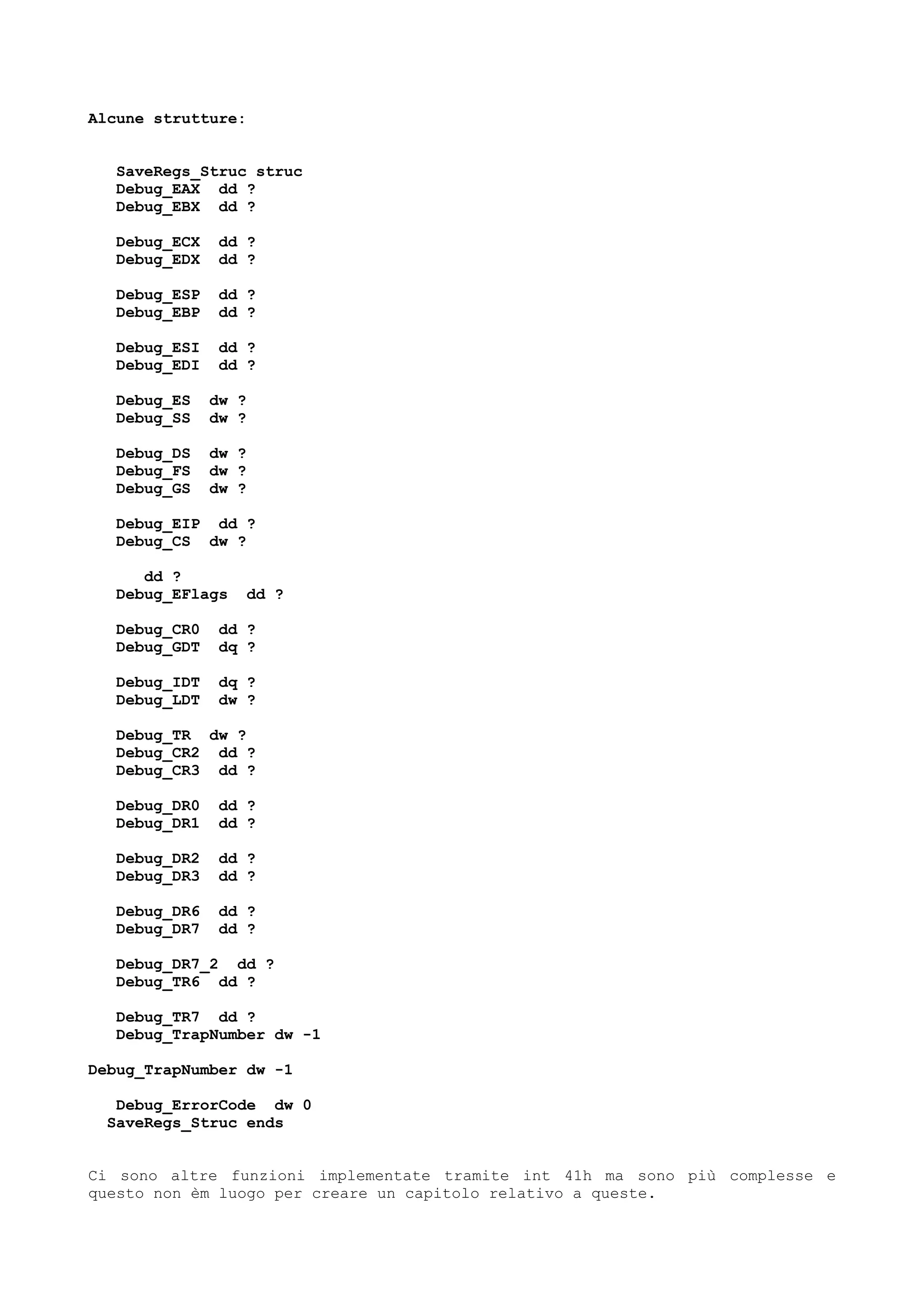 Alcune strutture:
SaveRegs_Struc struc
Debug_EAX dd ?
Debug_EBX dd ?
Debug_ECX dd ?
Debug_EDX dd ?
Debug_ESP dd ?
Debug_EBP dd ?
Debug_ESI dd ?
Debug_EDI dd ?
Debug_ES dw ?
Debug_SS dw ?
Debug_DS dw ?
Debug_FS dw ?
Debug_GS dw ?
Debug_EIP dd ?
Debug_CS dw ?
dd ?
Debug_EFlags dd ?
Debug_CR0 dd ?
Debug_GDT dq ?
Debug_IDT dq ?
Debug_LDT dw ?
Debug_TR dw ?
Debug_CR2 dd ?
Debug_CR3 dd ?
Debug_DR0 dd ?
Debug_DR1 dd ?
Debug_DR2 dd ?
Debug_DR3 dd ?
Debug_DR6 dd ?
Debug_DR7 dd ?
Debug_DR7_2 dd ?
Debug_TR6 dd ?
Debug_TR7 dd ?
Debug_TrapNumber dw -1
Debug_TrapNumber dw -1
Debug_ErrorCode dw 0
SaveRegs_Struc ends
Ci sono altre funzioni implementate tramite int 41h ma sono più complesse e
questo non èm luogo per creare un capitolo relativo a queste.
 