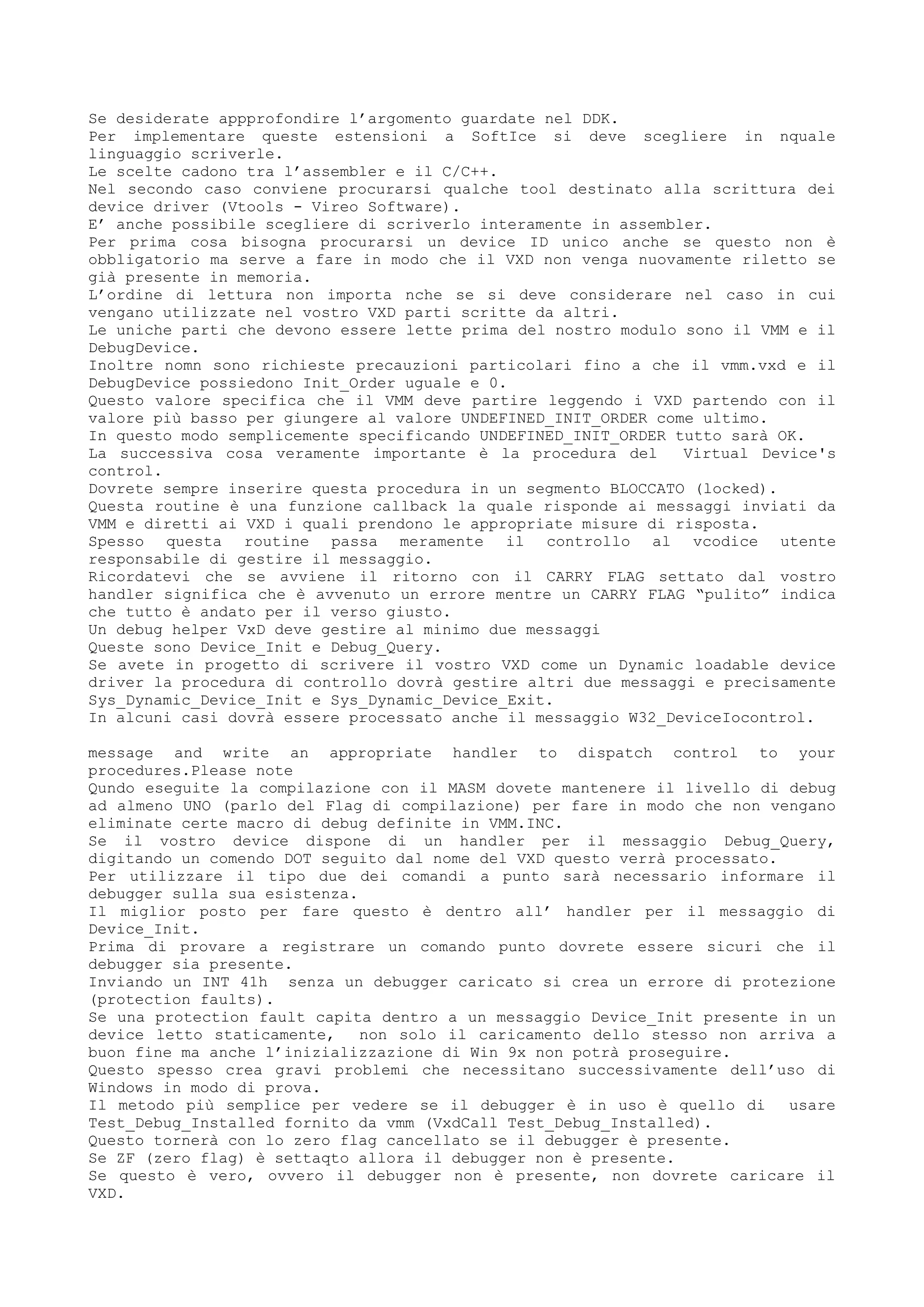 Se desiderate appprofondire l’argomento guardate nel DDK.
Per implementare queste estensioni a SoftIce si deve scegliere in nquale
linguaggio scriverle.
Le scelte cadono tra l’assembler e il C/C++.
Nel secondo caso conviene procurarsi qualche tool destinato alla scrittura dei
device driver (Vtools - Vireo Software).
E’ anche possibile scegliere di scriverlo interamente in assembler.
Per prima cosa bisogna procurarsi un device ID unico anche se questo non è
obbligatorio ma serve a fare in modo che il VXD non venga nuovamente riletto se
già presente in memoria.
L’ordine di lettura non importa nche se si deve considerare nel caso in cui
vengano utilizzate nel vostro VXD parti scritte da altri.
Le uniche parti che devono essere lette prima del nostro modulo sono il VMM e il
DebugDevice.
Inoltre nomn sono richieste precauzioni particolari fino a che il vmm.vxd e il
DebugDevice possiedono Init_Order uguale e 0.
Questo valore specifica che il VMM deve partire leggendo i VXD partendo con il
valore più basso per giungere al valore UNDEFINED_INIT_ORDER come ultimo.
In questo modo semplicemente specificando UNDEFINED_INIT_ORDER tutto sarà OK.
La successiva cosa veramente importante è la procedura del Virtual Device's
control.
Dovrete sempre inserire questa procedura in un segmento BLOCCATO (locked).
Questa routine è una funzione callback la quale risponde ai messaggi inviati da
VMM e diretti ai VXD i quali prendono le appropriate misure di risposta.
Spesso questa routine passa meramente il controllo al vcodice utente
responsabile di gestire il messaggio.
Ricordatevi che se avviene il ritorno con il CARRY FLAG settato dal vostro
handler significa che è avvenuto un errore mentre un CARRY FLAG “pulito” indica
che tutto è andato per il verso giusto.
Un debug helper VxD deve gestire al minimo due messaggi
Queste sono Device_Init e Debug_Query.
Se avete in progetto di scrivere il vostro VXD come un Dynamic loadable device
driver la procedura di controllo dovrà gestire altri due messaggi e precisamente
Sys_Dynamic_Device_Init e Sys_Dynamic_Device_Exit.
In alcuni casi dovrà essere processato anche il messaggio W32_DeviceIocontrol.
message and write an appropriate handler to dispatch control to your
procedures.Please note
Qundo eseguite la compilazione con il MASM dovete mantenere il livello di debug
ad almeno UNO (parlo del Flag di compilazione) per fare in modo che non vengano
eliminate certe macro di debug definite in VMM.INC.
Se il vostro device dispone di un handler per il messaggio Debug_Query,
digitando un comendo DOT seguito dal nome del VXD questo verrà processato.
Per utilizzare il tipo due dei comandi a punto sarà necessario informare il
debugger sulla sua esistenza.
Il miglior posto per fare questo è dentro all’ handler per il messaggio di
Device_Init.
Prima di provare a registrare un comando punto dovrete essere sicuri che il
debugger sia presente.
Inviando un INT 41h senza un debugger caricato si crea un errore di protezione
(protection faults).
Se una protection fault capita dentro a un messaggio Device_Init presente in un
device letto staticamente, non solo il caricamento dello stesso non arriva a
buon fine ma anche l’inizializzazione di Win 9x non potrà proseguire.
Questo spesso crea gravi problemi che necessitano successivamente dell’uso di
Windows in modo di prova.
Il metodo più semplice per vedere se il debugger è in uso è quello di usare
Test_Debug_Installed fornito da vmm (VxdCall Test_Debug_Installed).
Questo tornerà con lo zero flag cancellato se il debugger è presente.
Se ZF (zero flag) è settaqto allora il debugger non è presente.
Se questo è vero, ovvero il debugger non è presente, non dovrete caricare il
VXD.
 