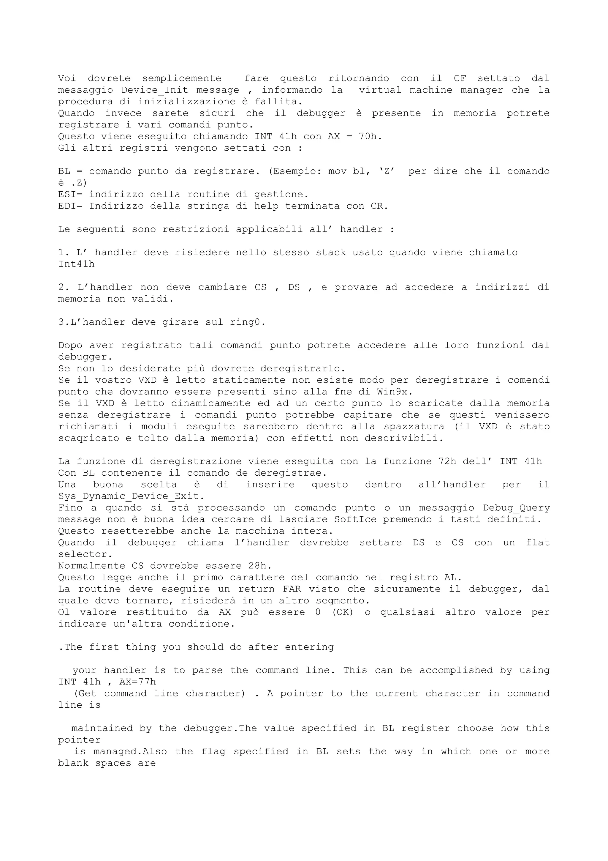 Voi dovrete semplicemente fare questo ritornando con il CF settato dal
messaggio Device_Init message , informando la virtual machine manager che la
procedura di inizializzazione è fallita.
Quando invece sarete sicuri che il debugger è presente in memoria potrete
registrare i vari comandi punto.
Questo viene eseguito chiamando INT 41h con AX = 70h.
Gli altri registri vengono settati con :
BL = comando punto da registrare. (Esempio: mov bl, ‘Z’ per dire che il comando
è .Z)
ESI= indirizzo della routine di gestione.
EDI= Indirizzo della stringa di help terminata con CR.
Le seguenti sono restrizioni applicabili all’ handler :
1. L’ handler deve risiedere nello stesso stack usato quando viene chiamato
Int41h
2. L’handler non deve cambiare CS , DS , e provare ad accedere a indirizzi di
memoria non validi.
3.L’handler deve girare sul ring0.
Dopo aver registrato tali comandi punto potrete accedere alle loro funzioni dal
debugger.
Se non lo desiderate più dovrete deregistrarlo.
Se il vostro VXD è letto staticamente non esiste modo per deregistrare i comendi
punto che dovranno essere presenti sino alla fne di Win9x.
Se il VXD è letto dinamicamente ed ad un certo punto lo scaricate dalla memoria
senza deregistrare i comandi punto potrebbe capitare che se questi venissero
richiamati i moduli eseguite sarebbero dentro alla spazzatura (il VXD è stato
scaqricato e tolto dalla memoria) con effetti non descrivibili.
La funzione di deregistrazione viene eseguita con la funzione 72h dell’ INT 41h
Con BL contenente il comando de deregistrae.
Una buona scelta è di inserire questo dentro all’handler per il
Sys_Dynamic_Device_Exit.
Fino a quando si stà processando un comando punto o un messaggio Debug_Query
message non è buona idea cercare di lasciare SoftIce premendo i tasti definiti.
Questo resetterebbe anche la macchina intera.
Quando il debugger chiama l’handler devrebbe settare DS e CS con un flat
selector.
Normalmente CS dovrebbe essere 28h.
Questo legge anche il primo carattere del comando nel registro AL.
La routine deve eseguire un return FAR visto che sicuramente il debugger, dal
quale deve tornare, risiederà in un altro segmento.
Ol valore restituito da AX può essere 0 (OK) o qualsiasi altro valore per
indicare un'altra condizione.
.The first thing you should do after entering
your handler is to parse the command line. This can be accomplished by using
INT 41h , AX=77h
(Get command line character) . A pointer to the current character in command
line is
maintained by the debugger.The value specified in BL register choose how this
pointer
is managed.Also the flag specified in BL sets the way in which one or more
blank spaces are
 