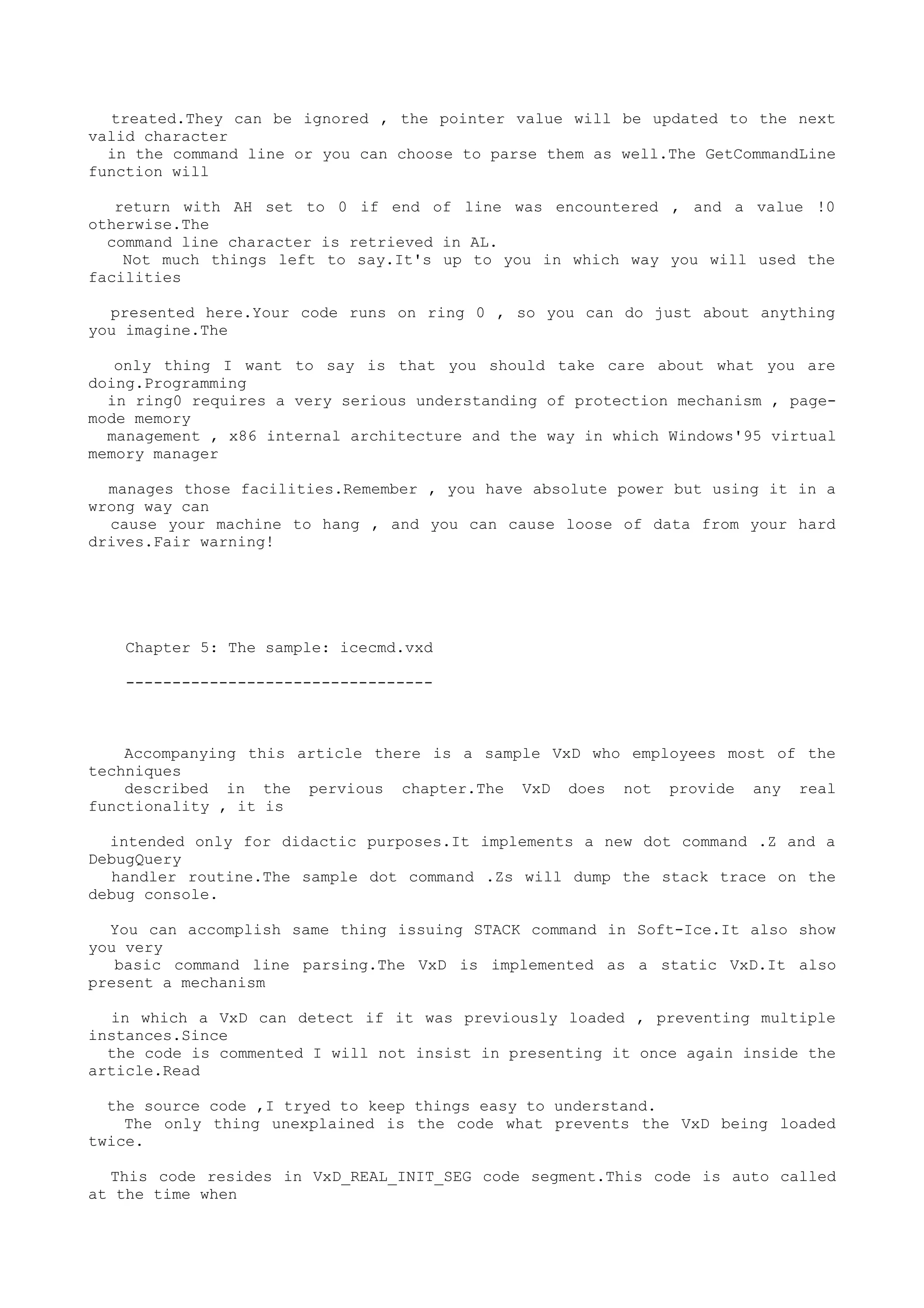 treated.They can be ignored , the pointer value will be updated to the next
valid character
in the command line or you can choose to parse them as well.The GetCommandLine
function will
return with AH set to 0 if end of line was encountered , and a value !0
otherwise.The
command line character is retrieved in AL.
Not much things left to say.It's up to you in which way you will used the
facilities
presented here.Your code runs on ring 0 , so you can do just about anything
you imagine.The
only thing I want to say is that you should take care about what you are
doing.Programming
in ring0 requires a very serious understanding of protection mechanism , page-
mode memory
management , x86 internal architecture and the way in which Windows'95 virtual
memory manager
manages those facilities.Remember , you have absolute power but using it in a
wrong way can
cause your machine to hang , and you can cause loose of data from your hard
drives.Fair warning!
Chapter 5: The sample: icecmd.vxd
---------------------------------
Accompanying this article there is a sample VxD who employees most of the
techniques
described in the pervious chapter.The VxD does not provide any real
functionality , it is
intended only for didactic purposes.It implements a new dot command .Z and a
DebugQuery
handler routine.The sample dot command .Zs will dump the stack trace on the
debug console.
You can accomplish same thing issuing STACK command in Soft-Ice.It also show
you very
basic command line parsing.The VxD is implemented as a static VxD.It also
present a mechanism
in which a VxD can detect if it was previously loaded , preventing multiple
instances.Since
the code is commented I will not insist in presenting it once again inside the
article.Read
the source code ,I tryed to keep things easy to understand.
The only thing unexplained is the code what prevents the VxD being loaded
twice.
This code resides in VxD_REAL_INIT_SEG code segment.This code is auto called
at the time when
 