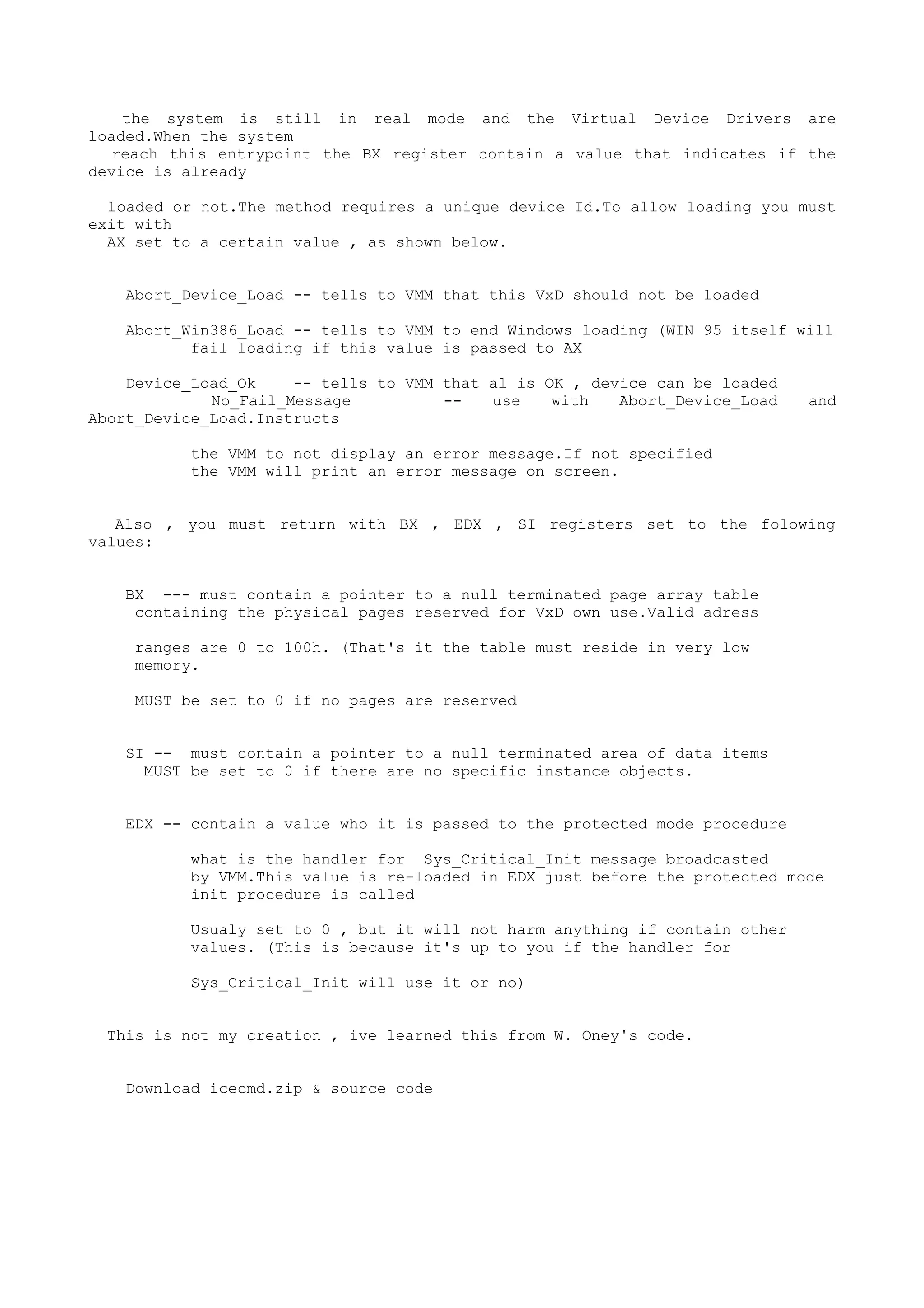 the system is still in real mode and the Virtual Device Drivers are
loaded.When the system
reach this entrypoint the BX register contain a value that indicates if the
device is already
loaded or not.The method requires a unique device Id.To allow loading you must
exit with
AX set to a certain value , as shown below.
Abort_Device_Load -- tells to VMM that this VxD should not be loaded
Abort_Win386_Load -- tells to VMM to end Windows loading (WIN 95 itself will
fail loading if this value is passed to AX
Device_Load_Ok -- tells to VMM that al is OK , device can be loaded
No_Fail_Message -- use with Abort_Device_Load and
Abort_Device_Load.Instructs
the VMM to not display an error message.If not specified
the VMM will print an error message on screen.
Also , you must return with BX , EDX , SI registers set to the folowing
values:
BX --- must contain a pointer to a null terminated page array table
containing the physical pages reserved for VxD own use.Valid adress
ranges are 0 to 100h. (That's it the table must reside in very low
memory.
MUST be set to 0 if no pages are reserved
SI -- must contain a pointer to a null terminated area of data items
MUST be set to 0 if there are no specific instance objects.
EDX -- contain a value who it is passed to the protected mode procedure
what is the handler for Sys_Critical_Init message broadcasted
by VMM.This value is re-loaded in EDX just before the protected mode
init procedure is called
Usualy set to 0 , but it will not harm anything if contain other
values. (This is because it's up to you if the handler for
Sys_Critical_Init will use it or no)
This is not my creation , ive learned this from W. Oney's code.
Download icecmd.zip & source code
 