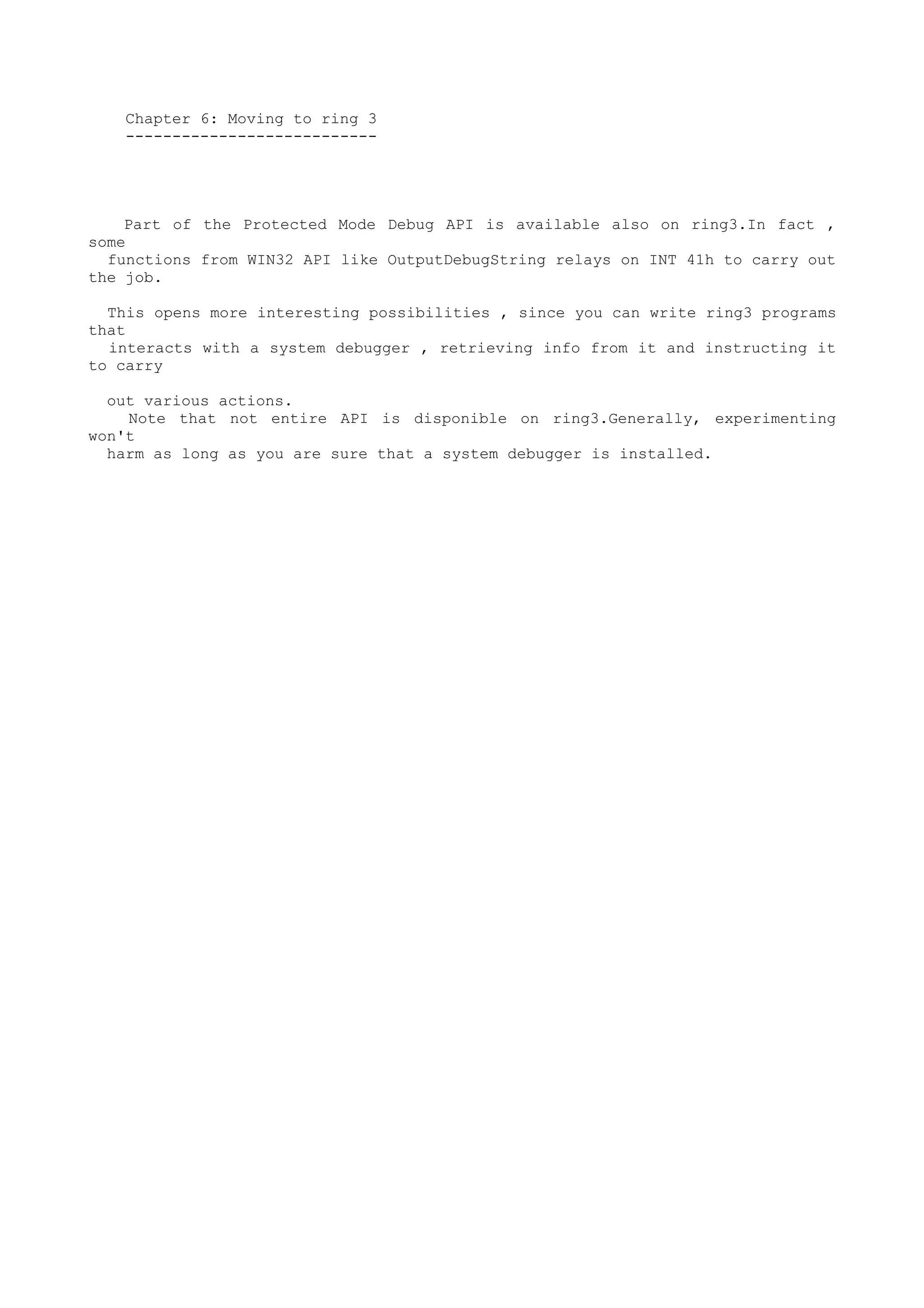 Chapter 6: Moving to ring 3
---------------------------
Part of the Protected Mode Debug API is available also on ring3.In fact ,
some
functions from WIN32 API like OutputDebugString relays on INT 41h to carry out
the job.
This opens more interesting possibilities , since you can write ring3 programs
that
interacts with a system debugger , retrieving info from it and instructing it
to carry
out various actions.
Note that not entire API is disponible on ring3.Generally, experimenting
won't
harm as long as you are sure that a system debugger is installed.
 