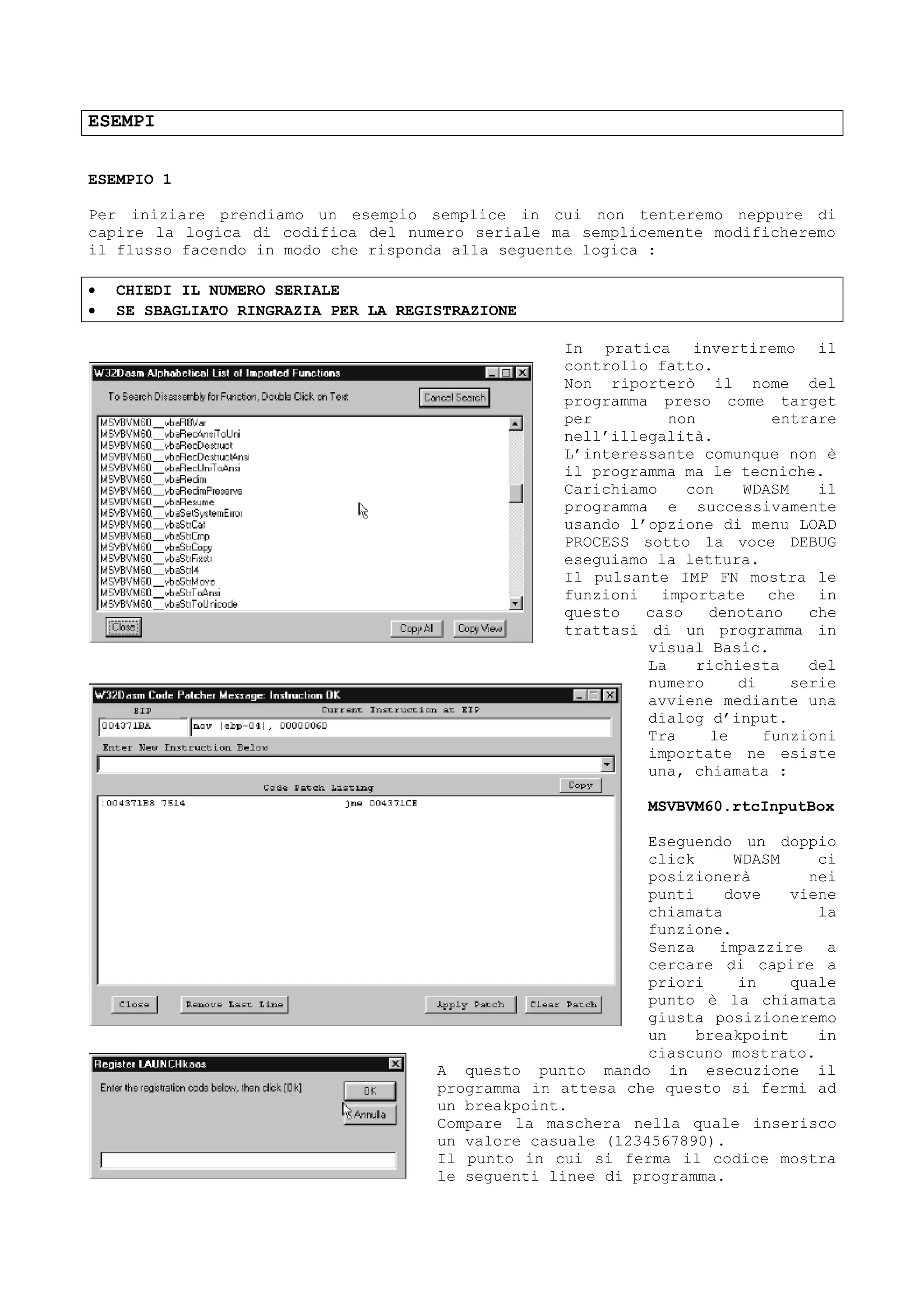 ESEMPI
ESEMPIO 1
Per iniziare prendiamo un esempio semplice in cui non tenteremo neppure di
capire la logica di codifica del numero seriale ma semplicemente modificheremo
il flusso facendo in modo che risponda alla seguente logica :
• CHIEDI IL NUMERO SERIALE
• SE SBAGLIATO RINGRAZIA PER LA REGISTRAZIONE
In pratica invertiremo il
controllo fatto.
Non riporterò il nome del
programma preso come target
per non entrare
nell’illegalità.
L’interessante comunque non è
il programma ma le tecniche.
Carichiamo con WDASM il
programma e successivamente
usando l’opzione di menu LOAD
PROCESS sotto la voce DEBUG
eseguiamo la lettura.
Il pulsante IMP FN mostra le
funzioni importate che in
questo caso denotano che
trattasi di un programma in
visual Basic.
La richiesta del
numero di serie
avviene mediante una
dialog d’input.
Tra le funzioni
importate ne esiste
una, chiamata :
MSVBVM60.rtcInputBox
Eseguendo un doppio
click WDASM ci
posizionerà nei
punti dove viene
chiamata la
funzione.
Senza impazzire a
cercare di capire a
priori in quale
punto è la chiamata
giusta posizioneremo
un breakpoint in
ciascuno mostrato.
A questo punto mando in esecuzione il
programma in attesa che questo si fermi ad
un breakpoint.
Compare la maschera nella quale inserisco
un valore casuale (1234567890).
Il punto in cui si ferma il codice mostra
le seguenti linee di programma.
 