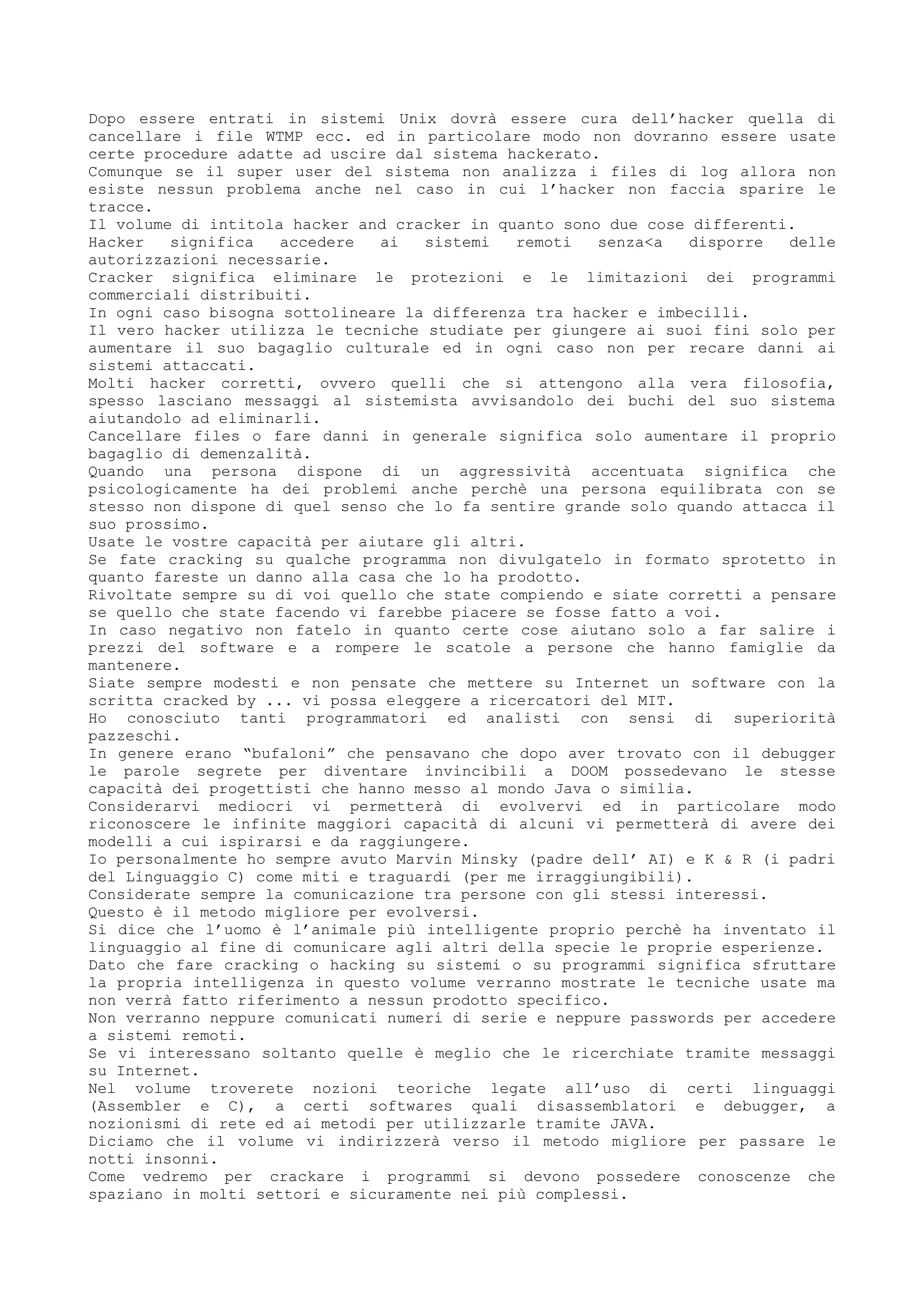 Dopo essere entrati in sistemi Unix dovrà essere cura dell’hacker quella di
cancellare i file WTMP ecc. ed in particolare modo non dovranno essere usate
certe procedure adatte ad uscire dal sistema hackerato.
Comunque se il super user del sistema non analizza i files di log allora non
esiste nessun problema anche nel caso in cui l’hacker non faccia sparire le
tracce.
Il volume di intitola hacker and cracker in quanto sono due cose differenti.
Hacker significa accedere ai sistemi remoti senza<a disporre delle
autorizzazioni necessarie.
Cracker significa eliminare le protezioni e le limitazioni dei programmi
commerciali distribuiti.
In ogni caso bisogna sottolineare la differenza tra hacker e imbecilli.
Il vero hacker utilizza le tecniche studiate per giungere ai suoi fini solo per
aumentare il suo bagaglio culturale ed in ogni caso non per recare danni ai
sistemi attaccati.
Molti hacker corretti, ovvero quelli che si attengono alla vera filosofia,
spesso lasciano messaggi al sistemista avvisandolo dei buchi del suo sistema
aiutandolo ad eliminarli.
Cancellare files o fare danni in generale significa solo aumentare il proprio
bagaglio di demenzalità.
Quando una persona dispone di un aggressività accentuata significa che
psicologicamente ha dei problemi anche perchè una persona equilibrata con se
stesso non dispone di quel senso che lo fa sentire grande solo quando attacca il
suo prossimo.
Usate le vostre capacità per aiutare gli altri.
Se fate cracking su qualche programma non divulgatelo in formato sprotetto in
quanto fareste un danno alla casa che lo ha prodotto.
Rivoltate sempre su di voi quello che state compiendo e siate corretti a pensare
se quello che state facendo vi farebbe piacere se fosse fatto a voi.
In caso negativo non fatelo in quanto certe cose aiutano solo a far salire i
prezzi del software e a rompere le scatole a persone che hanno famiglie da
mantenere.
Siate sempre modesti e non pensate che mettere su Internet un software con la
scritta cracked by ... vi possa eleggere a ricercatori del MIT.
Ho conosciuto tanti programmatori ed analisti con sensi di superiorità
pazzeschi.
In genere erano “bufaloni” che pensavano che dopo aver trovato con il debugger
le parole segrete per diventare invincibili a DOOM possedevano le stesse
capacità dei progettisti che hanno messo al mondo Java o similia.
Considerarvi mediocri vi permetterà di evolvervi ed in particolare modo
riconoscere le infinite maggiori capacità di alcuni vi permetterà di avere dei
modelli a cui ispirarsi e da raggiungere.
Io personalmente ho sempre avuto Marvin Minsky (padre dell’ AI) e K & R (i padri
del Linguaggio C) come miti e traguardi (per me irraggiungibili).
Considerate sempre la comunicazione tra persone con gli stessi interessi.
Questo è il metodo migliore per evolversi.
Si dice che l’uomo è l’animale più intelligente proprio perchè ha inventato il
linguaggio al fine di comunicare agli altri della specie le proprie esperienze.
Dato che fare cracking o hacking su sistemi o su programmi significa sfruttare
la propria intelligenza in questo volume verranno mostrate le tecniche usate ma
non verrà fatto riferimento a nessun prodotto specifico.
Non verranno neppure comunicati numeri di serie e neppure passwords per accedere
a sistemi remoti.
Se vi interessano soltanto quelle è meglio che le ricerchiate tramite messaggi
su Internet.
Nel volume troverete nozioni teoriche legate all’uso di certi linguaggi
(Assembler e C), a certi softwares quali disassemblatori e debugger, a
nozionismi di rete ed ai metodi per utilizzarle tramite JAVA.
Diciamo che il volume vi indirizzerà verso il metodo migliore per passare le
notti insonni.
Come vedremo per crackare i programmi si devono possedere conoscenze che
spaziano in molti settori e sicuramente nei più complessi.
 