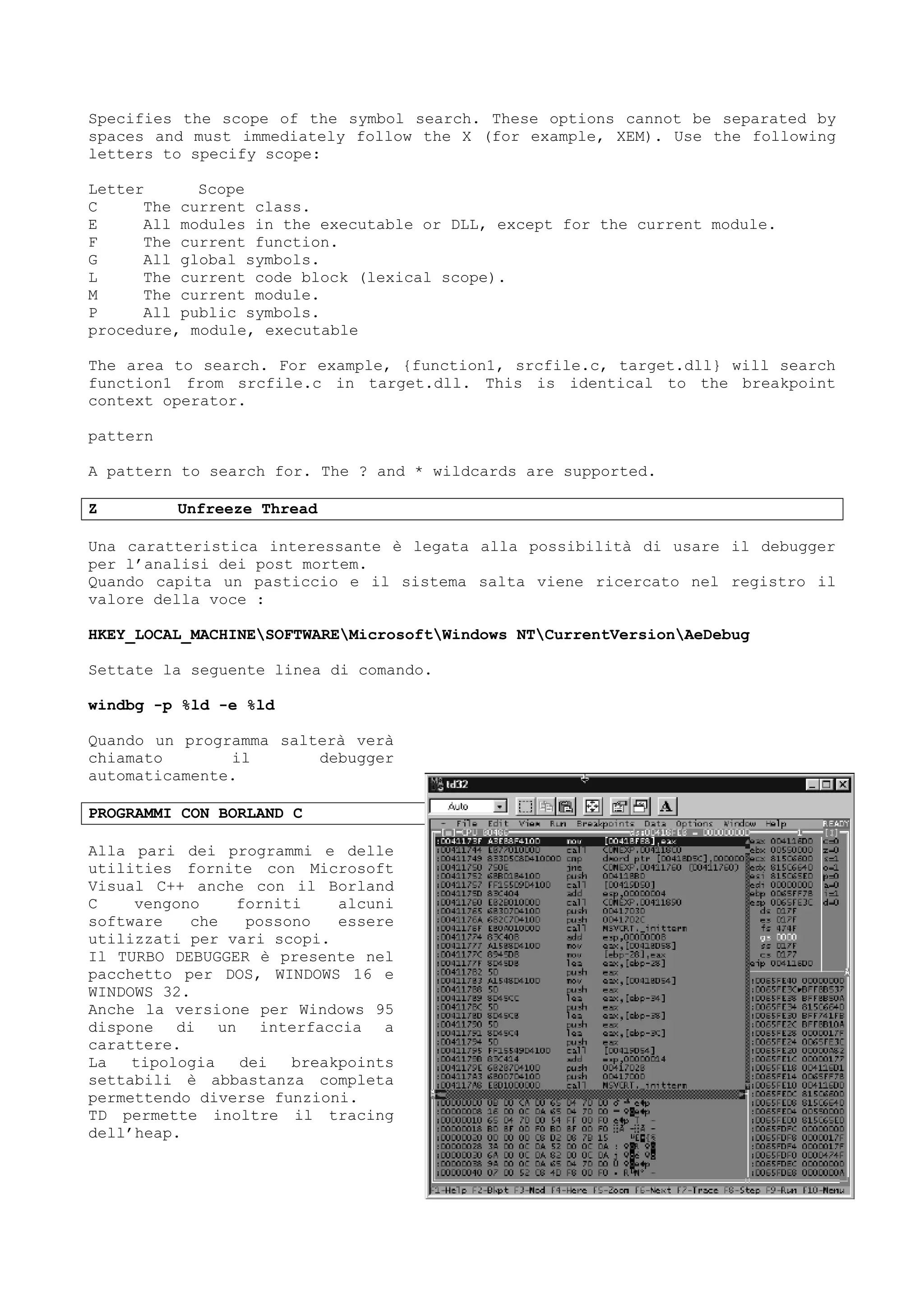 Specifies the scope of the symbol search. These options cannot be separated by
spaces and must immediately follow the X (for example, XEM). Use the following
letters to specify scope:
Letter Scope
C The current class.
E All modules in the executable or DLL, except for the current module.
F The current function.
G All global symbols.
L The current code block (lexical scope).
M The current module.
P All public symbols.
procedure, module, executable
The area to search. For example, {function1, srcfile.c, target.dll} will search
function1 from srcfile.c in target.dll. This is identical to the breakpoint
context operator.
pattern
A pattern to search for. The ? and * wildcards are supported.
Z Unfreeze Thread
Una caratteristica interessante è legata alla possibilità di usare il debugger
per l’analisi dei post mortem.
Quando capita un pasticcio e il sistema salta viene ricercato nel registro il
valore della voce :
HKEY_LOCAL_MACHINESOFTWAREMicrosoftWindows NTCurrentVersionAeDebug
Settate la seguente linea di comando.
windbg -p %ld -e %ld
Quando un programma salterà verà
chiamato il debugger
automaticamente.
PROGRAMMI CON BORLAND C
Alla pari dei programmi e delle
utilities fornite con Microsoft
Visual C++ anche con il Borland
C vengono forniti alcuni
software che possono essere
utilizzati per vari scopi.
Il TURBO DEBUGGER è presente nel
pacchetto per DOS, WINDOWS 16 e
WINDOWS 32.
Anche la versione per Windows 95
dispone di un interfaccia a
carattere.
La tipologia dei breakpoints
settabili è abbastanza completa
permettendo diverse funzioni.
TD permette inoltre il tracing
dell’heap.
 